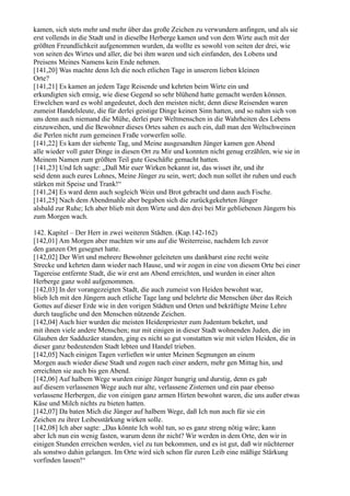 kamen, sich stets mehr und mehr über das große Zeichen zu verwundern anfingen, und als sie
erst vollends in die Stadt und in dieselbe Herberge kamen und von dem Wirte auch mit der
größten Freundlichkeit aufgenommen wurden, da wollte es sowohl von seiten der drei, wie
von seiten des Wirtes und aller, die bei ihm waren und sich einfanden, des Lobens und
Preisens Meines Namens kein Ende nehmen.
[141,20] Was machte denn Ich die noch etlichen Tage in unserem lieben kleinen
Orte?
[141,21] Es kamen an jedem Tage Reisende und kehrten beim Wirte ein und
erkundigten sich emsig, wie diese Gegend so sehr blühend hatte gemacht werden können.
Etwelchen ward es wohl angedeutet, doch den meisten nicht; denn diese Reisenden waren
zumeist Handelsleute, die für derlei geistige Dinge keinen Sinn hatten, und so nahm sich von
uns denn auch niemand die Mühe, derlei pure Weltmenschen in die Wahrheiten des Lebens
einzuweihen, und die Bewohner dieses Ortes sahen es auch ein, daß man den Weltschweinen
die Perlen nicht zum gemeinen Fraße vorwerfen solle.
[141,22] Es kam der siebente Tag, und Meine ausgesandten Jünger kamen gen Abend
alle wieder voll guter Dinge in diesen Ort zu Mir und konnten nicht genug erzählen, wie sie in
Meinem Namen zum größten Teil gute Geschäfte gemacht hatten.
[141,23] Und Ich sagte: „Daß Mir euer Wirken bekannt ist, das wisset ihr, und ihr
seid denn auch eures Lohnes, Meine Jünger zu sein, wert; doch nun sollet ihr ruhen und euch
stärken mit Speise und Trank!“
[141,24] Es ward denn auch sogleich Wein und Brot gebracht und dann auch Fische.
[141,25] Nach dem Abendmahle aber begaben sich die zurückgekehrten Jünger
alsbald zur Ruhe; Ich aber blieb mit dem Wirte und den drei bei Mir gebliebenen Jüngern bis
zum Morgen wach.

142. Kapitel – Der Herr in zwei weiteren Städten. (Kap.142-162)
[142,01] Am Morgen aber machten wir uns auf die Weiterreise, nachdem Ich zuvor
den ganzen Ort gesegnet hatte.
[142,02] Der Wirt und mehrere Bewohner geleiteten uns dankbarst eine recht weite
Strecke und kehrten dann wieder nach Hause, und wir zogen in eine von diesem Orte bei einer
Tagereise entfernte Stadt, die wir erst am Abend erreichten, und wurden in einer alten
Herberge ganz wohl aufgenommen.
[142,03] In der vorangezeigten Stadt, die auch zumeist von Heiden bewohnt war,
blieb Ich mit den Jüngern auch etliche Tage lang und belehrte die Menschen über das Reich
Gottes auf dieser Erde wie in den vorigen Städten und Orten und bekräftigte Meine Lehre
durch taugliche und den Menschen nützende Zeichen.
[142,04] Auch hier wurden die meisten Heidenpriester zum Judentum bekehrt, und
mit ihnen viele andere Menschen; nur mit einigen in dieser Stadt wohnenden Juden, die im
Glauben der Sadduzäer standen, ging es nicht so gut vonstatten wie mit vielen Heiden, die in
dieser ganz bedeutenden Stadt lebten und Handel trieben.
[142,05] Nach einigen Tagen verließen wir unter Meinen Segnungen an einem
Morgen auch wieder diese Stadt und zogen nach einer andern, mehr gen Mittag hin, und
erreichten sie auch bis gen Abend.
[142,06] Auf halbem Wege wurden einige Jünger hungrig und durstig, denn es gab
auf diesem verlassenen Wege auch nur alte, verlassene Zisternen und ein paar ebenso
verlassene Herbergen, die von einigen ganz armen Hirten bewohnt waren, die uns außer etwas
Käse und Milch nichts zu bieten hatten.
[142,07] Da baten Mich die Jünger auf halbem Wege, daß Ich nun auch für sie ein
Zeichen zu ihrer Leibesstärkung wirken solle.
[142,08] Ich aber sagte: „Das könnte Ich wohl tun, so es ganz streng nötig wäre; kann
aber Ich nun ein wenig fasten, warum denn ihr nicht? Wir werden in dem Orte, den wir in
einigen Stunden erreichen werden, viel zu tun bekommen, und es ist gut, daß wir nüchterner
als sonstwo dahin gelangen. Im Orte wird sich schon für euren Leib eine mäßige Stärkung
vorfinden lassen!“
 
