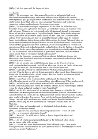 [142,09] Mit dem gaben sich die Jünger zufrieden.

143. Kapitel
[143,01] Wir zogen dann ganz ruhig unseren Weg weiter, erreichten die Stadt noch
eine Stunde vor dem Untergange und wurden allda von einem Altjuden, der hier eine
Herberge besaß, ganz gut aufgenommen und bekamen auch alsbald Brot und etwas Wein, den
die Bewohner dieser Stadt selbst aus wildwachsenden Weintrauben sich zu bereiten
verstanden, und der zum Löschen des Durstes auch ganz taugte.
[143,02] Der Wirt merkte es einigen Jüngern wohl an, daß ihnen der Wein eben nicht
besonders munde, und sagte darum denn auch: „Meine lieben Freunde, ich merke es wohl,
daß euch unser Wein nicht am besten mundet; aber ich kann euch dennoch keinen andern
bieten, als wie diese unsere magere Gegend ihn hergibt. Bessere Weine hierherbringen zu
lassen, dazu fehlen uns die Mittel, und so danken wir dem Herrn, daß Er uns mit einem
solchen Wein versehen hat, mit dem wir unsern Durst in den heißen Tagen des Sommers
besser löschen können als jene in den großen Städten, die da den besten Wein nur trinken, um
ihrem verzärtelten Gaumen eine große Lust zu machen. Wir in dieser unserer von Jerusalem
schon sehr fern gelegenen Stadt leben nicht nach Art der wollüstigen Prasser, sondern nach
der Art armer Hirten und sind dabei gesünder und zufriedener denn die Reichen in den großen
Weltstädten, die den ganzen Tag nachsinnen, wie sie am üppigsten schwelgen könnten, aber
an Gott zu denken und Ihm allein die Ehre zu geben keine Zeit haben. Trinket daher nur
diesen unsern Wein; er wird euch wahrlich nicht schaden!“
[143,03] Als die Jünger das von unserem Wirte vernahmen, da belobten sie seine alte
Gottestreue, aßen darauf mit Lust das Gerstenbrot und tranken mit vieler Freude den Wein,
der freilich etwas sauer war.
[143,04] Als wir uns also bald gestärkt hatten, da fragte uns der Wirt, ob wir etwa
auch von irgendwoher kommende Handelsleute wären, und mit was wir Handel trieben, und
wie lange wir etwelcher Geschäfte wegen hier zu verweilen willens wären.
[143,05] Sagte Ich: „Freund, wir sind fürwahr eine Art Handelsleute, handeln aber
mit einer Ware, die du zwar jetzt mit deinen Augen nicht sehen kannst, daher du auch meinen
kannst, daß Ich Mir einen Scherz mit dir erlaube; doch dem ist nicht so, sondern wahrlich
ganz also, wie Ich es dir gesagt habe!
[143,06] Meine Ware ist im Ernste unsichtbar und hat doch den höchsten Wert für
jeden Menschen, der sie von Mir mit einem gläubig reinen Herzen und Willen annehmen will.
[143,07] Auf daß du aber merken magst, worin allenfalls Meine unsichtbare Ware
besteht, so laß nun jenen deiner Söhne, der blind und lahm ist, zu Mir hereinbringen, und Ich
werde ihn sehend und gerade machen in einem Augenblick!“
[143,08] Als der Wirt solches von Mir vernommen hatte, da sagte er: „Also bist du
ein Heiland, und Kranke gesund machen ist deine unsichtbare Ware? Ja, so das mit dir und
deinen Gefährten der Fall ist, da wirst du bei uns freilich wohl die besten Geschäfte machen;
denn an allerlei Kranken, denen unsere Ärzte nicht helfen können, hat es bei uns keinen
Mangel. Sogleich will ich selbst meinen blinden und lahmen Sohn hierher bringen!“
[143,09] Darauf ging der Wirt und brachte den verlangten Sohn und stellte ihn vor
Mich hin.
[143,10] Als dieser auf einem Bett sich vor Mir befand, da fragte Ich ihn, ob er
sehend und unlahm sein möchte.
[143,11] Sagte der Sohn: „Meister, so dir das möglich sein sollte – woran ich nicht
zweifle –, so erweise mir solche deine Gnade!“
[143,12] Sagte Ich: „So will Ich denn, daß du in diesem Augenblick sehend und
gerade werdest!“
[143,13] Als Ich solches ausgesprochen hatte, da war der Sohn auch schon sehend
und am ganzen Leibe völlig gerade.
[143,14] Und der Wirt, seine Hände über seine Brust schlagend, sagte: „Nein, das ist
keine gewöhnliche Heilart! Du mußt das durch den Geist Jehovas bewirkt haben und mußt
demnach ein großer Prophet sein.“
 