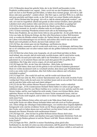 [143,15] Bemerkte darauf der geheilte Sohn, der in der Schrift und besonders in den
Propheten wohlbewandert war, sagend: „Vater, soviel mir aus den Propheten bekannt ist, die
auch von Zeit zu Zeit Wunder gewirkt haben, so haben diese niemals gesagt: ,Ich will es, daß
dieses oder jenes geschehe!‘, sondern allzeit: ,Der Herr sagt es, und Sein Wille ist es, daß dies
und jenes geschehe und folgen werde, so das Volk Israel von seinen Sünden nicht abstehen
wird!‘ Dieser Heiland aber hat gesagt: ,Ich will es, daß du sehend und gerade werdest!‘, und
sieh, ich ward im Augenblick sehend und gerade an allen meinen Gliedern, deren gänzliche
Lahmheit mich schon mehrere Jahre und teilweise schon von Kindheit an geplagt hat!
[143,16] So dieser Heiland aber alles das durch die Macht seines Wortes und Willens
zu bewirken imstande ist, da muß er offenbar mehr als ein Prophet sein.
[143,17] Seine nunmalige Wundertat erinnert mich sehr an die bedeutungsvollen
Worte eines Propheten, der aus dem Geiste Jehovas also geredet hat: ,So der große Held, der
Löwe aus Juda, der König der Könige, der Herr aller Heerscharen in diese Welt kommen
wird, so werden die Blinden sehend werden, die Tauben hörend, die Krummen gerade, und
der Lahme wird einherspringen wie ein Hirsch, und solches alles wird Er tun aus Seiner
Macht und wird gründen ein Reich, das kein Ende nehmen wird.‘
[143,18] Nun, das stimmt ganz mit der Handlungs- und Redeweise dieses
Wunderheilandes zusammen, und ich werde mich nicht irren, so ich behaupte, daß hinter Ihm
der so oft verheißene und von allen wahren Juden mit der größten Sehnsucht erwartete Erlöser
daheim ist.
[143,19] Mich hat schon Seine erste Ansprache, als ich noch blind und lahm im Bette
mich befand, also erweckt, daß ich nicht mehr zweifeln konnte, daß Er mich heilen werde,
und so zweifle ich auch jetzt nicht mehr, daß Er der Verheißene ist; und da Er zu uns
gekommen ist, so ist unserem Hause und also auch dem ganzen Ort ein größtes Heil
widerfahren. Die Folge aber wird es zeigen, ob ich mich geirrt habe.“
[143,20] Sagte der Wirt, als der Vater des Geheilten: „Mein Sohn, du könntest da
wohl sehr recht haben; denn auch ich bin geheim in mir auf diesen Gedanken gekommen!
Doch wir wollen da dennoch nicht zu vorschnell urteilen; denn dieser gute Wunderheiland
wird es uns sicher nicht vorenthalten, über Sich Selbst einen näheren und vollwahren
Aufschluß zu geben!“
[143,21] Sagte Ich: „Das werde Ich auch tun, und ihr werdet euch dessen hoch
erfreuen, doch nun siehe du, Wirt, in deiner Speisekammer nach, ob du nicht etwelche Fische
vorrätig hast! Diese sollst du nach eurer Art zurichten lassen und sie uns auf den Tisch setzen;
und du und dein Sohn sollet euch auch damit sättigen!“
[143,22] Als der Wirt solchen Meinen Wunsch vernommen hatte, ward er ordentlich
traurig und sagte: „O Du wundersamster Heiland! Derlei haben wir schon seit gar langem
entbehren müssen; denn bis zum Meere Galiläas ist es von hier zu weit, und also auch bis zum
Strome Jordan, und bis zum Euphrat hin nicht minder. Unsere zwei kleinen Bäche, deren
spärliches Wasser wir für unsere Haustiere in einem Teiche ansammeln lassen, sind zur
Haltung für Fische nicht tauglich, und so haben wir in dieser Stadt, aufrichtig gesagt, auch
nicht einen Fisch.
[143,23] In den früheren Zeiten sollen sich auch in der Nähe dieser Stadt ein paar
recht große Teiche mit süßem Wasser befunden haben und sehr reich an Fischen gewesen
sein. Allein infolge der oftmaligen Erderschütterungen, von welchen diese Gegend alljährlich
heimgesucht wird, sind die erwähnten Teiche um ihr Wasser gekommen und somit auch um
ihre Fische, und wir haben darum nun weit und breit von hier keine Fische, und ich werde
demnach nun Deinem Wunsche nicht nachkommen können.“
[143,24] Sagte Ich: „Aber du hast im großen Hofraum deines Hauses doch einen
Brunnen, der Süßwasser enthält, und daneben einen ganz bedeutenden förmlichen Teich, der
in den Stein des Bodens gehauen ist und das Wasser wohl hält. Warum züchtest du darin
keine Fische?“
[143,25] Sagte der Wirt: „Daß Dir in meiner Haushaltung schon gleich alles
bestbekannt ist, das habe ich schon aus dem entnommen, daß Du gleich bei Deinem Eintritt in
dies mein Haus um die Krankheit meines Sohnes wußtest; und ebenso verhält es sich auch mit
 