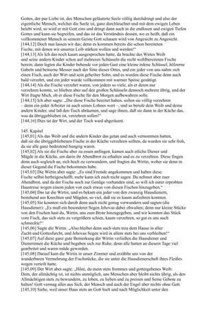 Gottes, der pur Liebe ist, des Menschen geläuterte Seele völlig durchdringt und also der
eigentliche Mensch, welcher die Seele ist, ganz durchleuchtet und mit dem ewigen Leben
belebt wird, so wird er mit Gott eins und dringt dann auch in die endlosen und ewigen Tiefen
Gottes und kann sie begreifen, und das ist das Verständnis dessen, wo es heißt, daß ein
vollkommener Mensch in seinem Geiste Gott schauen wird von Angesicht zu Angesicht.
[144,12] Doch nun lassen wir das; denn es kommen bereits die schon bereiteten
Fische, mit denen wir unseren Leib stärken wollen und werden!“
[144,13] Als Ich das noch kaum ausgesprochen hatte, da brachte des Wirtes Weib
und seine andern Kinder schon auf mehreren Schüsseln die recht wohlbereiteten Fische
herein; dann legten die Kinder behende vor jeden Gast eine kleine irdene Schüssel, hölzerne
Gabeln und beinerne Messer nach der Sitte dieses Ortes, und ein jeder von uns nahm sich
einen Fisch, auch der Wirt und sein geheilter Sohn, und es wurden diese Fische denn auch
bald verzehrt, und ein jeder wurde vollkommen mit warmer Speise gesättigt.
[144,14] Als die Fische verzehrt waren, von jedem so viele, als er deren nur
verzehren konnte, so blieben aber auf den großen Schüsseln dennoch mehrere übrig, und der
Wirt fragte Mich, ob er diese Fische für den Morgen aufbewahren solle.
[144,15] Ich aber sagte: „Die diese Fische bereitet haben, sollen sie völlig verzehren
– denn ein jeder Arbeiter ist auch seines Lohnes wert –, und so berufe dein Weib und deine
andern Kinder, und laß den Tisch abräumen, und sage ihnen, daß sie dann in der Küche das,
was da übriggeblieben ist, verzehren sollen!“
[144,16] Dies tat der Wirt, und der Tisch ward abgeräumt.

145. Kapitel
[145,01] Als das Weib und die andern Kinder das getan und auch vernommen hatten,
daß sie die übriggebliebenen Fische in der Küche verzehren sollten, da wurden sie sehr froh,
da sie alle ganz bedeutend hungrig waren.
[145,02] Als sie die Fische aber zu essen anfingen, kamen auch etliche Diener und
Mägde in die Küche, um darin ihr Abendbrot zu erhalten und es zu verzehren. Diese fingen
denn auch sogleich an, sich hoch zu verwundern, und fragten die Wirtin, woher sie denn in
dieser Gegend die Fische bekommen habe.
[145,03] Die Wirtin aber sagte: „Es sind Fremde angekommen und haben diese
Fische selbst herbeigeschafft; mehr kann ich euch nicht sagen. Da nehmet aber euer
Abendbrot, und da der Fische noch zur Genüge vorhanden sind, so will ich eurer erprobten
Haustreue wegen einem jeden von euch etwas von diesen Fischen hinzugeben.“
[145,04] Das tat die Wirtin, und es bekam ein jeder von den zwanzig Hausdienern,
bestehend aus Knechten und Mägden, so viel, daß sie es kaum aufzehren konnten.
[145,05] Sie konnten sich darob denn auch nicht genug verwundern und sagten (die
Hausdiener): „Es muß ein besonderer Segen Jehovas dabei obwalten; denn nur kleine Stücke
von den Fischen hast du, Wirtin, uns zum Brote hinzugegeben, und wir konnten das Stück
vom Fisch, das sich stets zu vergrößern schien, kaum verzehren, so gut es uns auch
schmeckte!“
[145,06] Sagte die Wirtin: „Also bleibet denn auch stets treu dem Hause in aller
Zucht und Gottesfurcht, und Jehovas Segen wird in allem stets bei uns verbleiben!“
[145,07] Auf diese ganz gute Bemerkung der Wirtin verließen die Hausdiener und
Dienerinnen die Küche und begaben sich zur Ruhe; denn alle hatten an diesem Tage viel
gearbeitet und waren müde geworden.
[145,08] Darauf kam die Wirtin in unser Zimmer und erzählte uns von der
wunderbaren Vermehrung der Fischstücke, die sie unter die Hausdienerschaft ihres Fleißes
wegen verteilt hatte.
[145,09] Der Wirt aber sagte: „Höre, du mein stets frommes und gottergebenes Weib:
Dem, der allmächtig ist, ist nichts unmöglich, uns Menschen aber bleibt nichts übrig, als den
Allmächtigen stets zu bewundern, zu loben, zu lieben und zu preisen und Seine Gebote zu
halten! Gott vermag alles aus Sich, der Mensch und auch der Engel aber nichts ohne Gott.
[145,10] Siehe, weil unser Haus stets an Gott hielt und nach Möglichkeit unter den
 