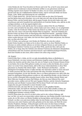 vielen Heiden die alte Treue bewahrte im Herzen und in der Tat, so hat Er unser denn auch
gedacht und ist wundersam in diesem Heilande sichtbar zu uns gekommen und hat gar
mächtig erquickt unsere Seelen! So bleiben wir denn, wie wir waren, und handeln stets
gerecht nach den uns wohlbekannten Geboten Gottes, und Er wird auch fürder mit Seiner
Gnade, Liebe, Milde und Erbarmung bei uns verbleiben!“
[145,11] Sagte darauf Ich: „Du bist noch ein echter Jude aus der alten Zeit Samuels
und bist darum denn auch erleuchtet, wie es ein Jude sein soll; aber du hast dennoch einen
kleinen Fehler, und der besteht darin, daß du gegen Fremde, die da nicht Juden sind, sehr
verschlossen und nicht freundlich bist und heimlich ein Feind der Heiden, also, daß du sie alle
vertilgen möchtest, so dir das irgend möglich wäre.
[145,12] Ich weiß es wohl, daß du also bist in deinem wahren Eifer für eine Wahrheit
aus Gott, und weil derlei bei den alten, wahren Juden auch stets vorkam, wo sie aufgefordert
wurden, wider die Feinde des Volkes Gottes das Schwert zu ziehen. Aber das soll nun nicht
mehr also sein, und es soll auch allen Heiden Mein Evangelium – darin die Gründung des
Reiches Gottes auf dieser Erde zur Beseligung aller Menschen besteht – gepredigt werden.
Denn es werden Zeiten kommen und sind schon da, in denen gar viele Heiden Gott näher
stehen werden denn gar viele Juden, die Gott mit ihren Lippen loben und preisen, ihre Herzen
aber von Ihm sehr ferne sind.
[145,13] Siehe, nun suchen gar viele Heiden die Wahrheit, die einst die wahren
Kinder Gottes besaßen von Adam an bis in diese Zeit, und so sie diese Wahrheit finden, so
erkennen sie solche alsbald, nehmen sie mit dem willigsten Herzen an und werden voll
lebendigsten Glaubens! Und das ist ja auch Mein Wille, spricht der Herr, daß auch die
Heiden, die so lange ohne ihre Schuld in der dicksten Finsternis des dümmsten Aberglaubens
schmachteten unter den Tyrannen und deren herrsch- und wohllebenssüchtigen Priestern,
durch den Glauben an den einen, allein wahren Gott sollen selig werden.“

146. Kapitel
[146,01] (Der Herr:) „Siehe, als Ich vor nahe dreiunddreißig Jahren zu Bethlehem in
einem Schafstalle von einer reinsten und frömmsten Jungfrau namens Maria, einer einzigen
Tochter des Joachim und der alten Anna, die stets im Tempel zu des frommen Simeon Zeiten
zu tun hatten, bin in diese Welt geboren worden, da waren es eben die Heiden, die es zuerst
schon von weiter Ferne erkannt hatten, daß in Mir etwas Außerordentliches in diese Welt
gekommen ist, brachten Mir allerlei Opfer – Gold, Weihrauch und Myrrhen –, und die
mächtigsten Gewaltträger Roms in Judäa und über alle römischen Länder in Asien und auch
in Afrika erwiesen Mir alle Liebe und leisteten Mir allen Vorschub, besonders bei der
traurigen Gelegenheit, als der alte Herodes, dem es zu Ohren gekommen war, daß in Mir den
Juden ein mächtigster König geboren worden sei, alle männlichen Kinder von der Geburt an
bis ins zwölfte Lebensjahr hatte ermorden lassen wollen; denn Meine irdische Mutter und
Mein Nährvater Joseph mit seinen fünf Söhnen, die ihm aus einer früheren Ehe zuteil
geworden waren, mußten sich mit Mir nach Ägypten flüchten, und der römische Hauptmann
Kornelius und sein Bruder Cyrenius haben Mir bei dieser Flucht viel Liebe erwiesen und
sorgten für eine gute Unterkunft in einem fremden Lande.
[146,02] Und siehe, das taten Mir die von den Juden so sehr gehaßten Heiden,
während die Juden, das heißt die mächtigen, Mich aus dieser Welt schaffen wollten, aus
Furcht, daß sie ihres von Rom aus gepachteten Thrones durch Mich in der Zeit Meiner
Großjährigkeit könnten verlustig werden.
[146,03] Wenn denn also, da ist es ja doch sicher auch in der vollsten Ordnung, daß
nun von Mir, wie auch von einem jeden wahren Juden aus, den Heiden dieselbe Liebe bezeigt
werde, die sie Mir schon von Meiner Kindheit an bezeigt haben; und Ich habe nun im
Verlaufe von über zwei und einem halben Jahre bei den Heiden weit und breit bei Meinen
Lehrreisen stets mehr Glauben und Liebe gefunden als bei den Juden, die Mich für einen
falschen Propheten, Betrüger, Volksaufwiegler und für einen mit dem Satan im Bunde
stehenden Zauberer halten und vor dem Volke Mich als so etwas seiend erklären und Mir
gleichfort, je mehr die gemeinen Juden an Mich glauben, nach dem Leben streben.
 