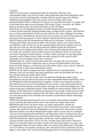 8. Kapitel
[008,01] Als Ich solches ausgesprochen hatte, da schwebten schon alle in der
vorbestimmten Höhe in der Luft des Saales, und da allda jeder allen festen Stützpunkt verlor
und mit dem auch das Gleichgewicht, so hingen bald die meisten wegen ihrer heftigen
Sträubebewegung kopfüber in der Luft, und ein durch des Saales hohe Fenster
durchstreichender Wind in wirbelnder Art trieb sie von einer Wand des Saales zur andern, und
keiner konnte dem andern nur die geringste Hilfe leisten. Etliche versuchten, ihre Waffen
nach uns herabzuwerfen; aber auch diese blieben in der Luft hängen.
[008,02] Als sich der Hauptmann beinahe eine halbe Stunde lang samt seinen Helfern
in dieser für ihn unerhörten Stellung befunden hatte, da fragte Ich ihn, sagend: „Was hältst du
nun von Meiner Allvollmacht? Findest du nicht, daß der Löwe Judas mächtiger ist als deine
scharfe römische Vollmacht, die du auch einen Löwen nanntest, der auf alle Tiere Jagd mache
und nicht einem Hasen gleich vor einem schlauen Judenfuchs die Flucht ergreife?“
[008,03] Darauf schrie der Hauptmann auf Mich aus der Luft herab: „Ich bitte dich,
du Haupt aller Magier oder du als ein Halb- oder Ganzgott, befreie uns aus dieser höchst
unerträglichen Lage, und ich will von der ausgesprochenen Strafe ganz abgehen; denn ich
sehe nun nur zu klar ein, daß alle Macht selbst des größten Reiches der Erde keinen
Wettkampf mit dir eingehen kann! Befreie mich aus dieser höchst jämmerlichen Lage, und
ich werde mich nebst dem vollen Nachlasse meiner euch diktierten Strafe um euch weiter
auch nicht im geringsten mehr kümmern, von dieser Sache schweigen wie eine ägyptische
Pyramide, und ihr könnet in dieser Stadt verweilen, solange ihr wollt, und ich werde
niemanden von euch nötigen, diesen Ort zu verlassen!“
[008,04] Sagte Ich: „Höre, Ich durchschaue dein Herz und sehe, daß es dir mit deinen
Versprechungen noch nicht vollkommen ernst ist; aber da Ich Meine Macht sicher besser
kenne als du die deinige, so will Ich denn auch deine Bitte erhören, und es soll dir wieder der
Boden der Erde zu einem festen Stützpunkte werden!“
[008,05] Als Ich solches ausgesprochen hatte, erhielten alle eine aufrechtstehende
Stellung in der Luft und sanken dann ganz gemächlich wieder auf den Boden der Erde, der
hier auch den Boden des Saales bildete, herab.
[008,06] Als sie wieder festen Fußes waren, da entließ der Hauptmann sogleich seine
Kriegsknechte und gab auch den den Saal von außen umgebenden Wachen den Befehl, sich in
ihre Wohnhütten und Schanzlagerstätten zu begeben, was denn auch alsogleich geschah; er
aber blieb mit zwei seiner ersten Unterführer bei uns im Saale, setzte sich an einen kleinen
Nebentisch und ließ sich Brot und Wein geben, und sagte nun zu Ebal (der Hauptmann): „Das
kannst du und jener Allmächtige für den vollen Nachlaß uns schon gewähren! Hättest du mir
draußen von der Macht dieses sonderbarsten Menschen etwas gesagt, so hätte ich auch sicher
menschlichere Forderungen an dich gestellt! Wer hätte es aber auch nur ahnen können, daß
sich unter diesen deinen sein sollenden alten Freunden ein den Göttern ähnlich allmächtiger
Magier befindet?
[008,07] Bei uns Römern gilt das ja für etwas, das inmitten eines heftigsten Kampfes
sich als ein Wink der Götter darstellt, und wo der Kampf ein völliges Ende nimmt.
[008,08] Ich habe in der Luft deines Saales viel Angst ausgestanden, weshalb ich
ordentlich schwach geworden bin, und so will ich mich denn nun auch hier wieder stärken;
zweitens aber möchte ich mit dem Wundermanne nun im guten und vollen Ernste zu keines
Menschen Schaden eine nähere Bekanntschaft machen, deren er mich wohl etwa würdigen
wird, da ich ihm nirgends mehr bedrohlich in den Weg treten werde. Und darum lasse du mir
und auch meinen beiden Dienern nun einen besten Wein bringen und etwas Brot und Salz!“
[008,09] Ebal ließ das sogleich geschehen, und die drei wurden sogleich bestens
versorgt und aßen und tranken. Als sie sich aber von ihrer Angst und Furcht vor Mir beim
Weine ein wenig erholt hatten, da fingen sie denn auch lauter und mutiger an zu reden, und
der Hauptmann wollte sich schon mehrere Male von seinem Stuhl erheben und zu Mir gehen,
um sich mit Mir in ein Gespräch einzulassen; aber seine beiden Diener widerrieten ihm das,
indem es nicht rätlich wäre, sich mit den Hauptmagiern eher in ein Gespräch einzulassen, als
 