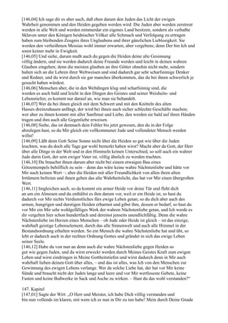 [146,04] Ich sage dir es aber auch, daß eben darum den Juden das Licht der ewigen
Wahrheit genommen und den Heiden gegeben werden wird. Die Juden aber werden zerstreut
werden in alle Welt und werden nimmerdar ein eigenes Land besitzen, sondern als verhaßte
Sklaven unter den Königen heidnischer Völker alle Schmach und Verfolgung zu ertragen
haben zum bleibenden Zeugnis ihres Unglaubens und ihrer gänzlichen Lieblosigkeit. Sie
werden den verheißenen Messias wohl immer erwarten, aber vergebens; denn Der bin Ich und
sonst keiner mehr in Ewigkeit.
[146,05] Und siehe, darum mußt auch du gegen die Heiden deine alte Gesinnung
völlig ändern, und sie werden dadurch deine Freunde werden und leicht in deinen wahren
Glauben eingehen; denn die meisten glauben an ihre Götter ohnehin nicht mehr, sondern
halten sich an die Lehren ihrer Weltweisen und sind dadurch gar sehr scharfsinnige Denker
und Redner, und du wirst durch sie gar manches überkommen, das du bei ihnen schwerlich je
gesucht haben würdest.
[146,06] Menschen aber, die in den Weltdingen klug und scharfsinnig sind, die
werden es auch bald und leicht in den Dingen des Geistes und seiner Weisheits- und
Lebenstiefen; es kommt nur darauf an, wie man sie behandelt.
[146,07] Wer da bei ihnen gleich mit dem Schwert und mit den Knitteln des alten
Hasses dreinzuhauen anfängt, der wird bei ihnen auch sicher schlechte Geschäfte machen;
wer aber zu ihnen kommt mit aller Sanftmut und Liebe, den werden sie bald auf ihren Händen
tragen und ihm auch alle Gegenliebe erweisen.
[146,08] Siehe, das ist demnach dein Fehler bis jetzt gewesen, den du in der Folge
abzulegen hast, so du Mir gleich ein vollkommener Jude und vollendeter Mensch werden
willst!
[146,09] Läßt denn Gott Seine Sonne nicht über die Heiden so gut wie über die Juden
leuchten, was du doch alle Tage gar wohl bemerkt haben wirst? Macht aber da Gott, der Herr
über alle Dinge in der Welt und in den Himmeln keinen Unterschied, so soll auch ein wahrer
Jude darin Gott, der sein ewiger Vater ist, völlig ähnlich zu werden trachten.
[146,10] Du brauchst ihnen darum aber nicht bei einem etwaigen Bau eines
Götzentempels behilflich zu sein – denn das wäre keine wahre Nächstenliebe und hätte vor
Mir auch keinen Wert –; aber die Heiden mit aller Freundlichkeit von allen ihren alten
Irrtümern befreien und ihnen geben das alte Wahrheitslicht, das hat vor Mir einen übergroßen
Wert.
[146,11] Imgleichen auch, so da kommt ein armer Heide vor deine Tür und fleht dich
an um ein Almosen und du enthältst es ihm darum vor, weil er ein Heide ist, so hast du
dadurch vor Mir nichts Verdienstliches fürs ewige Leben getan; so du dich aber auch des
armen, hungrigen und durstigen Heiden erbarmst und gibst ihm, dessen er bedarf, so hast du
vor Mir ein Mir sehr wohlgefälliges Werk der wahren Nächstenliebe getan, und Ich werde es
dir vergelten hier schon hundertfach und dereinst jenseits unendlichfältig. Denn die wahre
Nächstenliebe im Herzen eines Menschen – ob Jude oder Heide ist gleich – ist das einzige,
wahrhaft geistige Lebenselement, durch das alle Sinnenwelt und auch alle Himmel in der
Bestandsordnung erhalten werden. So ein Mensch die wahre Nächstenliebe hat und übt, so
lebt er dadurch auch in der rechten Ordnung Gottes und gründet in sich das ewige Leben
seiner Seele.
[146,12] Habe du von nun an denn auch die wahre Nächstenliebe gegen Heiden so
gut wie gegen Juden, und du wirst erweckt werden durch Meines Geistes Kraft zum ewigen
Leben und wirst eindringen in Meine Gottheitstiefen und wirst dadurch denn in Mir auch
wahrhaft lieben deinen Gott über alles, – und das ist alles, was Ich von den Menschen zur
Gewinnung des ewigen Lebens verlange. Wer da solche Liebe hat, der hat vor Mir keine
Sünde und braucht nicht der Juden lange und leere und vor Mir wertloseste Gebete, keine
Fasten und keine Bußwerke in Sack und Asche zu wirken. – Hast du das wohl verstanden?“

147. Kapitel
[147,01] Sagte der Wirt: „O Herr und Meister, ich habe Dich völlig verstanden und
bin nun vollends im klaren, mit wem ich es nun in Dir zu tun habe! Mein durch Deine Gnade
 