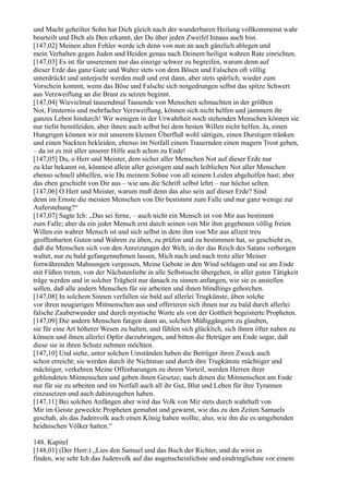 und Macht geheilter Sohn hat Dich gleich nach der wunderbaren Heilung vollkommenst wahr
beurteilt und Dich als Den erkannt, der Du über jeden Zweifel hinaus auch bist.
[147,02] Meinen alten Fehler werde ich denn von nun an auch gänzlich ablegen und
mein Verhalten gegen Juden und Heiden genau nach Deinem heiligst wahren Rate einrichten.
[147,03] Es ist für unsereinen nur das einzige schwer zu begreifen, warum denn auf
dieser Erde das ganz Gute und Wahre stets von dem Bösen und Falschen oft völlig
unterdrückt und unterjocht werden muß und erst dann, aber stets spärlich, wieder zum
Vorschein kommt, wenn das Böse und Falsche sich notgedrungen selbst das spitze Schwert
aus Verzweiflung an die Brust zu setzen beginnt.
[147,04] Wievielmal tausendmal Tausende von Menschen schmachten in der größten
Not, Finsternis und mehrfacher Verzweiflung, können sich nicht helfen und jammern ihr
ganzes Leben hindurch! Wir wenigen in der Urwahrheit noch stehenden Menschen können sie
nur tiefst bemitleiden, aber ihnen auch selbst bei dem besten Willen nicht helfen. Ja, einen
Hungrigen können wir mit unserem kleinen Überfluß wohl sättigen, einen Durstigen tränken
und einen Nackten bekleiden, ebenso im Notfall einem Trauernden einen magern Trost geben,
– da ist es mit aller unserer Hilfe auch schon zu Ende!
[147,05] Du, o Herr und Meister, dem sicher aller Menschen Not auf dieser Erde nur
zu klar bekannt ist, könntest allein aller geistigen und auch leiblichen Not aller Menschen
ebenso schnell abhelfen, wie Du meinem Sohne von all seinem Leiden abgeholfen hast; aber
das eben geschieht von Dir aus – wie uns die Schrift selbst lehrt – nur höchst selten.
[147,06] O Herr und Meister, warum muß denn das also sein auf dieser Erde? Sind
denn im Ernste die meisten Menschen von Dir bestimmt zum Falle und nur ganz wenige zur
Auferstehung?“
[147,07] Sagte Ich: „Das sei ferne, – auch nicht ein Mensch ist von Mir aus bestimmt
zum Falle; aber da ein jeder Mensch erst durch seinen von Mir ihm gegebenen völlig freien
Willen ein wahrer Mensch ist und sich selbst in dem ihm von Mir aus allzeit treu
geoffenbarten Guten und Wahren zu üben, zu prüfen und zu bestimmen hat, so geschieht es,
daß die Menschen sich von den Anreizungen der Welt, in der das Reich des Satans verborgen
waltet, nur zu bald gefangennehmen lassen, Mich nach und nach trotz aller Meiner
fortwährenden Mahnungen vergessen, Meine Gebote in den Wind schlagen und sie am Ende
mit Füßen treten, von der Nächstenliebe in alle Selbstsucht übergehen, in aller guten Tätigkeit
träge werden und in solcher Trägheit nur danach zu sinnen anfangen, wie sie es anstellen
sollen, daß alle andern Menschen für sie arbeiten und ihnen blindlings gehorchen.
[147,08] In solchem Sinnen verfallen sie bald auf allerlei Trugkünste, üben solche
vor ihren neugierigen Mitmenschen aus und offerieren sich ihnen nur zu bald durch allerlei
falsche Zauberwunder und durch mystische Worte als von der Gottheit begeisterte Propheten.
[147,09] Die andern Menschen fangen dann an, solchen Müßiggängern zu glauben,
sie für eine Art höherer Wesen zu halten, und fühlen sich glücklich, sich ihnen öfter nahen zu
können und ihnen allerlei Opfer darzubringen, und bitten die Betrüger am Ende sogar, daß
diese sie in ihren Schutz nehmen möchten.
[147,10] Und siehe, unter solchen Umständen haben die Betrüger ihren Zweck auch
schon erreicht; sie werden durch ihr Nichtstun und durch ihre Trugkünste mächtiger und
mächtiger, verkehren Meine Offenbarungen zu ihrem Vorteil, werden Herren ihrer
geblendeten Mitmenschen und geben ihnen Gesetze, nach denen die Mitmenschen am Ende
nur für sie zu arbeiten und im Notfall auch all ihr Gut, Blut und Leben für ihre Tyrannen
einzusetzen und auch dahinzugeben haben.
[147,11] Bei solchen Anfängen aber wird das Volk von Mir stets durch wahrhaft von
Mir im Geiste geweckte Propheten gemahnt und gewarnt, wie das zu den Zeiten Samuels
geschah, als das Judenvolk auch einen König haben wollte, also, wie ihn die es umgebenden
heidnischen Völker hatten.“

148. Kapitel
[148,01] (Der Herr:) „Lies den Samuel und das Buch der Richter, und du wirst es
finden, wie sehr Ich das Judenvolk auf das augenscheinlichste und eindringlichste vor einem
 