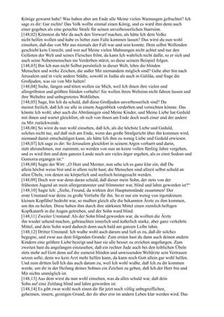 Könige gewarnt habe! Was haben aber am Ende alle Meine vielen Warnungen gefruchtet? Ich
sage es dir: Gar nichts! Das Volk wollte einmal einen König, und es ward ihm denn auch
einer gegeben als eine gerechte Strafe für seinen unverbesserlichen Starrsinn.
[148,02] Könntest du Mir da auch den Vorwurf machen, als hätte Ich dem Volke
nicht helfen wollen und habe es lieber zum Falle kommen lassen? Das wirst du nun wohl
einsehen, daß das von Mir aus niemals der Fall war und sein konnte. Dem selbst Wollenden
geschieht kein Unrecht, und wer auf Meine vielen Mahnungen nicht achtet und nur den
Gelüsten der Welt und seines Fleisches frönt, da kann Ich wahrlich nicht dafür, so er sich und
auch seine Nebenmenschen ins Verderben stürzt, so diese seinem Beispiel folgen.
[148,03] Bin Ich nun nicht Selbst persönlich in dieser Welt, lehre die blinden
Menschen und wirke Zeichen, die außer Mir niemandem möglich sind? Gehe aber hin nach
Jerusalem und in viele andere Städte, sowohl in Judäa als auch in Galiläa, und frage die
Großjuden, was sie von Mir halten!
[148,04] Siehe, fangen und töten wollen sie Mich, weil Ich ihnen ihre vielen und
allergröbsten und größten Sünden vorhalte! Sie wollen ihren Weltsinn nicht fahren lassen und
ihre Weltehre und unbegrenztes Wohlleben.
[148,05] Sage, bin Ich da schuld, daß diese Großjuden unverbesserlich sind? Du
meinst freilich, daß Ich sie alle in einem Augenblick verderben und vernichten könnte. Das
könnte Ich wohl; aber auch die Abtrünnigen sind Meine Kinder, und Meine Liebe hat Geduld
mit ihnen und wartet gleichfort, ob sich von ihnen am Ende doch noch einer und der andere
zu Mir zurückwende.
[148,06] So wirst du nun wohl einsehen, daß Ich, als die höchste Liebe und Geduld,
solches nicht tue, auf daß sich am Ende, wenn das große Strafgericht über ihn kommen wird,
niemand damit entschuldigen kann, als hätte Ich ihm zu wenig Liebe und Geduld erwiesen.
[148,07] Ich sage es dir: So Jerusalem gleichfort in seinem Argen verharrt und darin,
statt abzunehmen, nur zunimmt, so werden von nun an keine vollen fünfzig Jahre vergehen,
und es wird ihm und dem ganzen Lande noch um vieles ärger ergehen, als es einst Sodom und
Gomorra ergangen ist.“
[148,08] Sagte der Wirt: „O Herr und Meister, nun sehe ich es ganz klar ein, daß Du
allein höchst weise bist und in allem recht hast; die Menschen sind allzeit selbst schuld an
allen Übeln, von denen sie körperlich und seelisch heimgesucht werden.
[148,09] Doch wer war denn daran schuld, daß dieser mein Sohn, der stets von der
frühesten Jugend an mein allergeratenster und frömmster war, blind und lahm geworden ist?“
[148,10] Sagte Ich: „Siehe, Freund, da wirkten drei Hauptumstände zusammen! Der
erste Umstand war deine zu große Vorliebe für ihn. So er nur ein wenig von irgendeinem
kleinen Kopfübel bedroht war, so mußten gleich alle die bekannten Ärzte zu ihm kommen,
um ihn zu heilen. Diese haben ihm durch ihre stärksten Mittel einen ziemlich heftigen
Kopfkatarrh in die Augen getrieben, und der Sohn ward blind.
[148,11] Zweiter Umstand: Als der Sohn blind geworden war, da wollten die Ärzte
ihn wieder sehend machen, gebrauchten innerlich und äußerlich starke, aber ganz verkehrte
Mittel, und dein Sohn ward dadurch denn auch bald am ganzen Leibe lahm.
[148,12] Dritter Umstand: Ich wußte wohl auch darum und ließ es zu, daß dir solches
begegne, und zwar aus dem folgenden Grunde: Zum ersten hast du dann auch deinen andern
Kindern eine größere Liebe bezeigt und hast sie alle besser zu erziehen angefangen. Zum
zweiten hast du angefangen einzusehen, daß ein rechter Jude auch bei den leiblichen Übeln
stets mehr auf Gott denn auf die zumeist blinden und unwissenden Weltärzte sein Vertrauen
setzen solle; denn wo kein Arzt mehr helfen kann, da kann noch Gott allein gar wohl helfen.
Und zum dritten ließ Ich das auch darum zu, weil Ich wohl wußte, daß Ich zu dir kommen
werde, um dir in der Heilung deines Sohnes ein Zeichen zu geben, daß Ich der Herr bin und
Mir nichts unmöglich ist.
[148,13] Aus dem wirst du nun wohl einsehen, was da alles schuld war, daß dein
Sohn auf eine Zeitlang blind und lahm geworden ist.
[148,14] Es gibt zwar wohl noch einen dir für jetzt noch völlig unbegreiflichen,
geheimen, innern, geistigen Grund, der dir aber erst im andern Leben klar werden wird. Das
 