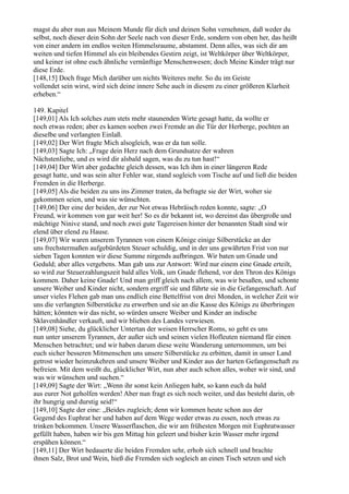 magst du aber nun aus Meinem Munde für dich und deinen Sohn vernehmen, daß weder du
selbst, noch dieser dein Sohn der Seele nach von dieser Erde, sondern von oben her, das heißt
von einer andern im endlos weiten Himmelsraume, abstammt. Denn alles, was sich dir am
weiten und tiefen Himmel als ein bleibendes Gestirn zeigt, ist Weltkörper über Weltkörper,
und keiner ist ohne euch ähnliche vernünftige Menschenwesen; doch Meine Kinder trägt nur
diese Erde.
[148,15] Doch frage Mich darüber um nichts Weiteres mehr. So du im Geiste
vollendet sein wirst, wird sich deine innere Sehe auch in diesem zu einer größeren Klarheit
erheben.“

149. Kapitel
[149,01] Als Ich solches zum stets mehr staunenden Wirte gesagt hatte, da wollte er
noch etwas reden; aber es kamen soeben zwei Fremde an die Tür der Herberge, pochten an
dieselbe und verlangten Einlaß.
[149,02] Der Wirt fragte Mich alsogleich, was er da tun solle.
[149,03] Sagte Ich: „Frage dein Herz nach dem Grundsatze der wahren
Nächstenliebe, und es wird dir alsbald sagen, was du zu tun hast!“
[149,04] Der Wirt aber gedachte gleich dessen, was Ich ihm in einer längeren Rede
gesagt hatte, und was sein alter Fehler war, stand sogleich vom Tische auf und ließ die beiden
Fremden in die Herberge.
[149,05] Als die beiden zu uns ins Zimmer traten, da befragte sie der Wirt, woher sie
gekommen seien, und was sie wünschten.
[149,06] Der eine der beiden, der zur Not etwas Hebräisch reden konnte, sagte: „O
Freund, wir kommen von gar weit her! So es dir bekannt ist, wo dereinst das übergroße und
mächtige Ninive stand, und noch zwei gute Tagereisen hinter der benannten Stadt sind wir
elend über elend zu Hause.
[149,07] Wir waren unserem Tyrannen von einem Könige einige Silberstücke an der
uns frechstermaßen aufgebürdeten Steuer schuldig, und in der uns gewährten Frist von nur
sieben Tagen konnten wir diese Summe nirgends aufbringen. Wir baten um Gnade und
Geduld; aber alles vergebens. Man gab uns zur Antwort: Wird nur einem eine Gnade erteilt,
so wird zur Steuerzahlungszeit bald alles Volk, um Gnade flehend, vor den Thron des Königs
kommen. Daher keine Gnade! Und man griff gleich nach allem, was wir besaßen, und schonte
unsere Weiber und Kinder nicht, sondern ergriff sie und führte sie in die Gefangenschaft. Auf
unser vieles Flehen gab man uns endlich eine Bettelfrist von drei Monden, in welcher Zeit wir
uns die verlangten Silberstücke zu erwerben und sie an die Kasse des Königs zu überbringen
hätten; könnten wir das nicht, so würden unsere Weiber und Kinder an indische
Sklavenhändler verkauft, und wir blieben des Landes verwiesen.
[149,08] Siehe, du glücklicher Untertan der weisen Herrscher Roms, so geht es uns
nun unter unserem Tyrannen, der außer sich und seinen vielen Hofleuten niemand für einen
Menschen betrachtet; und wir haben darum diese weite Wanderung unternommen, um bei
euch sicher besseren Mitmenschen uns unsere Silberstücke zu erbitten, damit in unser Land
getrost wieder heimzukehren und unsere Weiber und Kinder aus der harten Gefangenschaft zu
befreien. Mit dem weißt du, glücklicher Wirt, nun aber auch schon alles, woher wir sind, und
was wir wünschen und suchen.“
[149,09] Sagte der Wirt: „Wenn ihr sonst kein Anliegen habt, so kann euch da bald
aus eurer Not geholfen werden! Aber nun fragt es sich noch weiter, und das besteht darin, ob
ihr hungrig und durstig seid!“
[149,10] Sagte der eine: „Beides zugleich; denn wir kommen heute schon aus der
Gegend des Euphrat her und haben auf dem Wege weder etwas zu essen, noch etwas zu
trinken bekommen. Unsere Wasserflaschen, die wir am frühesten Morgen mit Euphratwasser
gefüllt haben, haben wir bis gen Mittag hin geleert und bisher kein Wasser mehr irgend
erspähen können.“
[149,11] Der Wirt bedauerte die beiden Fremden sehr, erhob sich schnell und brachte
ihnen Salz, Brot und Wein, hieß die Fremden sich sogleich an einen Tisch setzen und sich
 