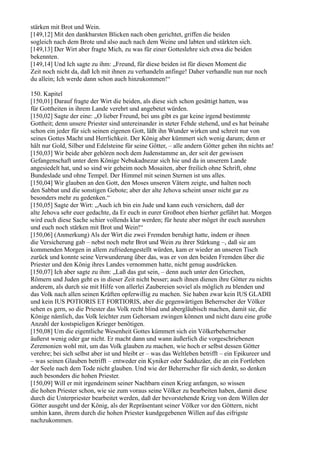 stärken mit Brot und Wein.
[149,12] Mit den dankbarsten Blicken nach oben gerichtet, griffen die beiden
sogleich nach dem Brote und also auch nach dem Weine und labten und stärkten sich.
[149,13] Der Wirt aber fragte Mich, zu was für einer Gotteslehre sich etwa die beiden
bekennten.
[149,14] Und Ich sagte zu ihm: „Freund, für diese beiden ist für diesen Moment die
Zeit noch nicht da, daß Ich mit ihnen zu verhandeln anfinge! Daher verhandle nun nur noch
du allein; Ich werde dann schon auch hinzukommen!“

150. Kapitel
[150,01] Darauf fragte der Wirt die beiden, als diese sich schon gesättigt hatten, was
für Gottheiten in ihrem Lande verehrt und angebetet würden.
[150,02] Sagte der eine: „O lieber Freund, bei uns gibt es gar keine irgend bestimmte
Gottheit; denn unsere Priester sind untereinander in steter Fehde stehend, und es hat beinahe
schon ein jeder für sich seinen eigenen Gott, läßt ihn Wunder wirken und schreit nur von
seines Gottes Macht und Herrlichkeit. Der König aber kümmert sich wenig darum; denn er
hält nur Gold, Silber und Edelsteine für seine Götter, – alle andern Götter gehen ihn nichts an!
[150,03] Wir beide aber gehören noch dem Judenstamme an, der seit der gewissen
Gefangenschaft unter dem Könige Nebukadnezar sich hie und da in unserem Lande
angesiedelt hat, und so sind wir geheim noch Mosaiten, aber freilich ohne Schrift, ohne
Bundeslade und ohne Tempel. Der Himmel mit seinen Sternen ist uns alles.
[150,04] Wir glauben an den Gott, den Moses unseren Vätern zeigte, und halten noch
den Sabbat und die sonstigen Gebote; aber der alte Jehova scheint unser nicht gar zu
besonders mehr zu gedenken.“
[150,05] Sagte der Wirt: „Auch ich bin ein Jude und kann euch versichern, daß der
alte Jehova sehr euer gedachte, da Er euch in eurer Großnot eben hierher geführt hat. Morgen
wird euch diese Sache schier vollends klar werden; für heute aber möget ihr euch ausruhen
und euch noch stärken mit Brot und Wein!“
[150,06] (Anmerkung) Als der Wirt die zwei Fremden beruhigt hatte, indem er ihnen
die Versicherung gab – nebst noch mehr Brot und Wein zu ihrer Stärkung –, daß sie am
kommenden Morgen in allem zufriedengestellt würden, kam er wieder an unseren Tisch
zurück und konnte seine Verwunderung über das, was er von den beiden Fremden über die
Priester und den König ihres Landes vernommen hatte, nicht genug ausdrücken.
[150,07] Ich aber sagte zu ihm: „Laß das gut sein, – denn auch unter den Griechen,
Römern und Juden geht es in dieser Zeit nicht besser; auch ihnen dienen ihre Götter zu nichts
anderem, als durch sie mit Hilfe von allerlei Zaubereien soviel als möglich zu blenden und
das Volk nach allen seinen Kräften opferwillig zu machen. Sie haben zwar kein IUS GLADII
und kein IUS POTIORIS ET FORTIORIS, aber die gegenwärtigen Beherrscher der Völker
sehen es gern, so die Priester das Volk recht blind und abergläubisch machen, damit sie, die
Könige nämlich, das Volk leichter zum Gehorsam zwingen können und nicht dazu eine große
Anzahl der kostspieligen Krieger benötigen.
[150,08] Um die eigentliche Wesenheit Gottes kümmert sich ein Völkerbeherrscher
äußerst wenig oder gar nicht. Er macht dann und wann äußerlich die vorgeschriebenen
Zeremonien wohl mit, um das Volk glauben zu machen, wie hoch er selbst dessen Götter
verehre; bei sich selbst aber ist und bleibt er – was das Weltleben betrifft – ein Epikureer und
– was seinen Glauben betrifft – entweder ein Kyniker oder Sadduzäer, die an ein Fortleben
der Seele nach dem Tode nicht glauben. Und wie der Beherrscher für sich denkt, so denken
auch besonders die hohen Priester.
[150,09] Will er mit irgendeinem seiner Nachbarn einen Krieg anfangen, so wissen
die hohen Priester schon, wie sie zum voraus seine Völker zu bearbeiten haben, damit diese
durch die Unterpriester bearbeitet werden, daß der bevorstehende Krieg von dem Willen der
Götter ausgeht und der König, als der Repräsentant seiner Völker vor den Göttern, nicht
umhin kann, ihrem durch die hohen Priester kundgegebenen Willen auf das eifrigste
nachzukommen.
 