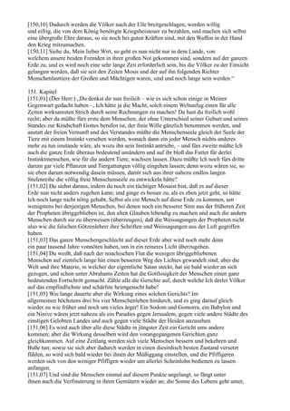 [150,10] Dadurch werden die Völker nach der Elle breitgeschlagen, werden willig
und eifrig, die von dem König benötigte Kriegsbeisteuer zu bezahlen, und machen sich selbst
eine übergroße Ehre daraus, so sie noch bei guten Kräften sind, mit den Waffen in der Hand
den Krieg mitzumachen.
[150,11] Siehe du, Mein lieber Wirt, so geht es nun nicht nur in dem Lande, von
welchem unsere beiden Fremden in ihrer großen Not gekommen sind, sondern auf der ganzen
Erde zu, und es wird noch eine sehr lange Zeit erforderlich sein, bis die Völker zu der Einsicht
gelangen werden, daß sie seit den Zeiten Mosis und der auf ihn folgenden Richter
Menschenlasttiere der Großen und Mächtigen waren, sind und noch lange sein werden.“

151. Kapitel
[151,01] (Der Herr:) „Du denkst dir nun freilich – wie es sich schon einige in Meiner
Gegenwart gedacht haben –, Ich hätte ja die Macht, solch einem Weltunfug einen für alle
Zeiten wirksamsten Strich durch seine Rechnungen zu machen! Da hast du freilich wohl
recht; aber da müßte fürs erste dem Menschen, der ohne Unterschied seiner Geburt und seines
Standes zur Kindschaft Gottes berufen ist, der freie Wille gänzlich benommen werden, und
anstatt der freien Vernunft und des Verstandes müßte die Menschenseele gleich der Seele der
Tiere mit einem Instinkt versehen werden, wonach dann ein jeder Mensch nichts anderes
mehr zu tun imstande wäre, als wozu ihn sein Instinkt antriebe, – und fürs zweite müßte Ich
auch die ganze Erde überaus bedeutend umändern und auf ihr bloß das Futter für derlei
Instinktmenschen, wie für die andern Tiere, wachsen lassen. Dazu müßte Ich noch fürs dritte
darum gar viele Pflanzen und Tiergattungen völlig eingehen lassen; denn wozu wären sie, so
sie eben darum notwendig dasein müssen, damit sich aus ihrer nahezu endlos langen
Stufenreihe die völlig freie Menschenseele zu entwickeln hätte?
[151,02] Du siehst daraus, indem du noch ein tüchtiger Mosaist bist, daß es auf dieser
Erde nun nicht anders zugehen kann; und ginge es besser zu, als es eben jetzt geht, so hätte
Ich noch lange nicht nötig gehabt, Selbst als ein Mensch auf diese Erde zu kommen, um
wenigstens bei denjenigen Menschen, bei denen noch ein besserer Sinn aus der früheren Zeit
der Propheten übriggeblieben ist, den alten Glauben lebendig zu machen und auch die andern
Menschen durch sie zu überweisen (überzeugen), daß die Weissagungen der Propheten nicht
also wie die falschen Götzenlehrer ihre Schriften und Weissagungen aus der Luft gegriffen
haben.
[151,03] Das ganze Menschengeschlecht auf dieser Erde aber wird noch mehr denn
ein paar tausend Jahre vonnöten haben, um in ein reineres Licht überzugehen.
[151,04] Du weißt, daß nach der noachischen Flut die wenigen übriggebliebenen
Menschen auf ziemlich lange hin einen besseren Weg des Lichtes gewandelt sind; aber die
Welt und ihre Materie, in welcher der eigentliche Satan steckt, hat sie bald wieder an sich
gezogen, und schon unter Abrahams Zeiten hat die Gottlosigkeit der Menschen einen ganz
bedeutenden Fortschritt gemacht. Zähle alle die Gerichte auf, durch welche Ich derlei Völker
auf das empfindlichste und schärfste heimgesucht habe!
[151,05] Wie lange dauerte aber die Wirkung eines solchen Gerichts? Im
allgemeinen höchstens drei bis vier Menschenleben hindurch, und es ging darauf gleich
wieder zu wie früher und noch um vieles ärger! Ein Sodom und Gomorra, ein Babylon und
ein Ninive wären jetzt nahezu als ein Paradies gegen Jerusalem, gegen viele andere Städte des
einstigen Gelobten Landes und auch gegen viele Städte der Heiden anzusehen.
[151,06] Es wird auch über alle diese Städte in jüngster Zeit ein Gericht ums andere
kommen; aber die Wirkung desselben wird den vorangegangenen Gerichten ganz
gleichkommen. Auf eine Zeitlang werden sich viele Menschen bessern und bekehren und
Buße tun; sowie sie sich aber dadurch werden in einen diesirdisch besten Zustand versetzt
fühlen, so wird sich bald wieder bei ihnen der Müßiggang einstellen, und die Pfiffigeren
werden sich von den weniger Pfiffigen wieder um allerlei Scheinlohn bedienen zu lassen
anfangen.
[151,07] Und sind die Menschen einmal auf diesem Punkte angelangt, so fängt unter
ihnen auch die Verfinsterung in ihren Gemütern wieder an; die Sonne des Lebens geht unter,
 