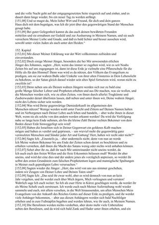 und die volle Nacht geht auf der entgegengesetzten Seite siegreich auf und einher, und es
dauert dann lange wieder, bis ein neuer Tag zu werden anfängt.
[151,08] Und so magst du, Mein lieber Wirt und Freund, für dich und dein ganzes
Haus dich mit dem begnügen, was Ich dir jetzt über den gegenwärtigen Stand der Menschen
gesagt habe.
[151,09] Bei guter Gelegenheit kannst du das auch deinen bewährten Freunden
mitteilen und sie ermahnen zur Geduld und zur Ausharrung in Meinem Namen, und sie auch
versichern Meiner Liebe und Gnade, und daß es bald lichter und besser aussehen wird,
sowohl unter vielen Juden als auch unter den Heiden.“

152. Kapitel
[152,01] Mit dieser Meiner Erklärung war der Wirt vollkommen zufrieden und
einverstanden.
[152,02] Doch einige Meiner Jünger, besonders die bei Mir anwesenden etlichen
Jünger des Johannes, sagten: „Herr, wenn das immer so zugehen wird, wie es seit Noahs
Zeiten bis auf uns zugegangen ist, dann ist diese Erde ja vielmehr eine Pflanzschule für die
Hölle als für den Himmel! Denn was wird es da nützen, den Völkern das Evangelium zu
predigen, um sie zur wahren Buße oder Umkehr von ihrer alten Finsternis in Dein Lebenslicht
zu bekehren, so der Satan gleich darauf wieder sein altes Spiel fortsetzen wird, woran nicht zu
zweifeln ist?
[152,03] Denn neben uns als Deinen wahren Jüngern werden sich nur zu bald eine
große Menge falscher Lehrer und Propheten erheben und aus Dir machen, was sie wollen, und
die Menschen werden sich, wie zu allen Zeiten, von ihnen durch allerlei Trugkünste und
Zauberwunder derart überlisten lassen, daß neben und unter ihnen wir, Deine wahren Jünger,
nicht des Lebens sicher sein werden.
[152,04] Was wird Deine gegenwärtige Darniederkunft im allgemeinen den
Menschen nützen? Wenige werden wohl unter Furcht und Zittern auf Deinen Namen halten
und im Verborgenen nach Deiner Lehre auch leben und handeln, – aber wehe ihnen in dieser
Welt, wenn sie als solche von den andern werden erkannt werden! Da wird die Verfolgung
nahe so lange kein Ende nehmen, als bis die kleine Zahl Deiner rechten Bekenner von dem
Boden dieser Erde hinweggefegt sein wird!
[152,05] Haben die Israeliten sich in Deiner Gegenwart ein goldenes Kalb machen
mögen und haben es verehrt und gepriesen, – um wieviel mehr die gegenwärtig ganz
verstockten Menschen und Sünder jeder Art und Gattung! Herr, haben wir recht oder nicht?“
[152,06] Sagte Ich: „Einesteils ja, – aber andernteils nicht; denn von nun an werde
Ich Meine wahren Bekenner bis ans Ende der Zeiten schon derart zu beschützen und zu
erhalten verstehen, daß ihnen die Macht des Satans wenig oder nichts wird anhaben können.
[152,07] Sehet aber ihr zu, daß ihr nach Mir untereinander nicht uneins werdet, da
Ich auch euch den freien Willen und die freie Erkenntnis belassen muß! Werdet ihr aber
uneins, und wird der eine dies und der andere jenes als vorzüglich anpreisen, so werdet ihr
selbst den ersten Grundstein zum falschen Prophetentum legen und mannigfache Spaltungen
in Meiner euch gepredigten Lehre verursachen.“
[152,08] Sagten wieder die Jünger: „Herr, das wird von uns aus nimmer geschehen,
indem wir Zeugen von Deiner Lehre und Deinen Taten sind!“
[152,09] Sagte Ich: „Das seid ihr zwar wohl, aber es wird dennoch von nun an kein
Jahr vergehen, und ihr werdet euch über Mich ärgern, Mich verleugnen und verraten!
Wahrlich sage Ich euch weiter: So Ich als euer Hirte in Kürze geschlagen werde, da werdet ihr
als Meine Schafe euch zerstreuen. Ich werde euch nach Meiner Auferstehung wohl wieder
sammeln und euch, mit allem versehen, in die Welt hinaussenden, um allen Menschen Mein
Evangelium von der Ankunft des Reiches Gottes auf dieser Erde zu predigen, und ihr werdet
viele Anhänger bekommen, – aber aus diesen Anhängern werden sich bald Nachfolger
erheben und in eure Fußstapfen begeben und werden lehren, wie ihr auch, in Meinem Namen.
[152,10] Die Berufenen werden nichts verderben, aber desto mehr viele Unberufene
neben den Berufenen, und da wird sich bald Zank und Hader unter ihnen erheben, und ein
 