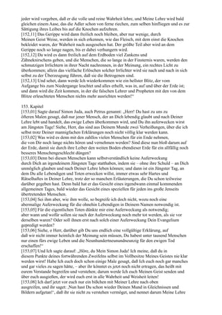 jeder wird vorgeben, daß er die volle und reine Wahrheit lehre, und Meine Lehre wird bald
gleichen einem Aase, das die Adler schon von ferne riechen, zum selben hinfliegen und es zur
Sättigung ihres Leibes bis auf die Knochen aufzehren.
[152,11] Das Gerippe wird dann freilich noch bleiben, aber nur wenige, durch
Meinen Geist Weise, werden in sich erkennen, wie das Fleisch, mit dem einst die Knochen
bekleidet waren, der Wahrheit nach ausgesehen hat. Der größte Teil aber wird an dem
Gerippe noch so lange nagen, bis er dabei verhungern wird.
[152,12] Da wird es dann freilich auf dem Erdboden viel Zankens und
Zähneknirschens geben, und die Menschen, die so lange in der Finsternis waren, werden den
schmutzigen Irrlichtern in ihrer Nacht nachrennen, in der Meinung, ein rechtes Licht zu
überkommen; allein das vielfache Erlöschen solcher Irrlichter wird sie nach und nach in sich
selbst zu der Überzeugung führen, daß sie die Betrogenen sind.
[152,13] Und sehet, dann werde Ich wiederkommen wie ein hellster Blitz, der vom
Aufgange bis zum Niedergange leuchtet und alles erhellt, was in, auf und über der Erde ist;
und dann wird die Zeit kommen, in der die falschen Lehrer und Propheten mit den von dem
Blitze erleuchteten Menschen nichts mehr ausrichten werden!“

153. Kapitel
[153,01] Sagte darauf Simon Juda, auch Petrus genannt: „Herr! Du hast zu uns zu
öfteren Malen gesagt, daß nur jener Mensch, der an Dich lebendig glaubt und nach Deiner
Lehre lebt und handelt, das ewige Leben überkommen wird, und Du ihn auferwecken wirst
am Jüngsten Tage! Siehe, Herr, das sind aus Deinem Munde zwei Verheißungen, über die ich
selbst trotz Deiner mannigfachen Erklärungen noch nicht völlig klar werden kann.
[153,02] Was wird es denn mit den zahllos vielen Menschen für ein Ende nehmen,
die von Dir noch lange nichts hören und vernehmen werden? Sind diese nun bloß darum auf
der Erde, damit sie durch ihre Leiber den weiten Boden ebendieser Erde für ein allfällig noch
besseres Menschengeschlecht düngen?
[153,03] Denn bei diesen Menschen kann selbstverständlich keine Auferweckung
durch Dich an irgendeinem Jüngsten Tage statthaben, indem sie – ohne ihre Schuld – an Dich
unmöglich glauben und nach Deiner Lehre leben können; und dann ist ein Jüngster Tag, an
dem Du alle Lebendigen und Toten erwecken willst, immer etwas sehr Hartes und
Rätselhaftes in Deiner Lehre, trotz der so manchen Erläuterungen, die Du schon teilweise
darüber gegeben hast. Denn bald hat er das Gesicht eines irgendwann einmal kommenden
allgemeinen Tages, bald wieder das Gesicht eines speziellen für jeden ins große Jenseits
übertretenden Menschen.
[153,04] Sei ihm aber, wie ihm wolle, so begreife ich doch nicht, wozu noch eine
abermalige Auferweckung für die ohnehin Lebendigen in Deinem Namen notwendig ist.
[153,05] Für die eigentlichen Toten dünkte mir eine Auferweckung als notwendig;
aber wann und wofür sollen sie nach der Auferweckung noch mehr tot werden, als sie vor
derselben waren? Oder soll ihnen erst nach solch einer Auferweckung Dein Evangelium
gepredigt werden?
[153,06] Siehe, o Herr, darüber gib Du uns endlich eine vollgültige Erklärung, auf
daß wir nicht immer heimlich der Meinung sein müssen, Du habest unter tausend Menschen
nur einen fürs ewige Leben und die Neunhundertneunundneunzig für den ewigen Tod
erschaffen!“
[153,07] Und Ich sagte darauf: „Höre, du Mein Simon Juda! Ich meine, daß du in
diesem Punkte deines fortwährenden Zweifelns selbst im Vollbesitze Meines Geistes nie klar
werden wirst! Habe Ich euch doch schon einige Male gesagt, daß Ich euch noch gar manches
und gar vieles zu sagen hätte, – aber ihr könntet es jetzt noch nicht ertragen, das heißt mit
eurem Verstande begreifen und verstehen; darum werde Ich euch Meinen Geist senden und
über euch ausgießen, der wird euch erst in alle Wahrheit und Weisheit leiten!
[153,08] Ich darf jetzt vor euch nur ein bißchen mit Meiner Lehre nach oben
ausgreifen, und ihr saget: ,Nun hast Du schon wieder Deinen Mund in Gleichnissen und
Bildern aufgetan!‘, daß ihr sie nicht zu verstehen vermöget, und nennet darum Meine Lehre
 