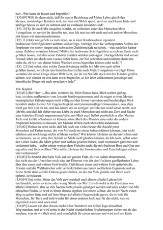 hart. ,Wer kann sie fassen und begreifen?‘
[153,09] Wißt ihr denn nicht, daß ihr nun in Beziehung auf Meine Lehre gleich den
kleinen, unmündigen Kindern seid, die man mit Milch speist, weil sie noch keine harte und
kräftige Speise zu sich zu nehmen und zu verdauen imstande sind?
[153,10] So ihr nach Mir ausgehen werdet, zu verbreiten unter den Menschen Mein
Evangelium, so werdet ihr dasselbe tun, was Ich nun tue mit euch und mit andern Menschen,
mit denen wir zusammenkommen.
[153,11] Oder wie gefiele es euch denn, so in einer Knabenschule irgendein
hochweiser Schriftgelehrter aufträte und anfinge, Vorträge über die verborgensten Stellen der
Propheten vor seiner jungen und schwachen Zuhörerschaft zu halten, – was natürlich keiner
seiner Zuhörer verstehen könnte? Müßte der hochweise Schriftgelehrte es sich am Ende nicht
gefallen lassen, daß ihm seine Zuhörer zurufen würden und sagen: ,Hochgelehrter und weiser
Freund, lehre uns doch zum voraus lieber lesen, zur Not schreiben und rechnen; dann erst
siehe du, ob wir von deiner hohen Weisheit etwas begreifen können oder nicht!‘?
[153,12] Und sehet, eine solche Zurechtweisung müßte Ich Mir von euch selbst
gefallen lassen, so Ich im rein himmlischen Lichte euch Mein Evangelium vortrüge! Denn
verstehet ihr schon Dinge dieser Welt nicht, die ihr im Notfalle doch mit den Händen greifen
könnet, wie würdet ihr erst dann etwas begreifen, so Ich über vollkommen jenseitige und
himmlische Dinge mit euch sprechen würde?“

154. Kapitel
[154,01] (Der Herr:) „Das aber, worüber du, Mein Simon Juda, Mich soeben gefragt
hast, ist eben zuallermeist vom Jenseits herübergenommen, und du magst es trotz Meiner
mannigfachen Erläuterungen nicht völlig auf den Grund verstehen und beschuldigst Mich
heimlich dadurch einer Art Ungerechtigkeit und tyrannenmäßiger Grausamkeit, was eben
nicht gar fein von dir ist, und das darum um so weniger, weil du nun wohl schon weißt, wer
Ich bin, und daß Ich sicher nur aus Liebe zu euch Menschen und nicht aus Zorn und Rache
euer irdisches Fleisch angenommen habe, um Mich euch Selbst persönlich in aller Meiner
Tiefe und Größe offenbaren zu können, ohne Mich des Mundes eines oder des andern
Propheten bedienen zu müssen, um Meinen Willen euch Menschen kundzutun.
[154,02] Meinst du denn nicht, daß Ich noch um vieles besser die Anzahl jener
Menschen auf Erden kenne, die von Mir noch nie etwas haben erfahren können, jetzt nicht
erfahren und noch lange nichts erfahren werden? Wie könnte Ich denn sie darum richten und
verdammen, so sie ohne ihre Schuld an Mich nicht glauben können, da Ich doch, selbst unter
den vielen Juden, die Mich gehört und wirken gesehen haben, noch niemanden gerichtet und
verdammt habe, – außer einige wenige dem Fleische nach, die mit frechster Hast und Gier uns
ergreifen und töten wollten? Wie sollte Ich dann die Unwissenden und Unschuldigen richten
und verdammen?!
[154,03] Es besteht aber kein Volk auf der ganzen Erde, als von Adam abstammend,
das nicht aus der Urzeit her noch eine Art Überrest von der den Urvätern geoffenbarten Lehre
über den einen und wahren Gott besäße. Daß diesen einen und wahren Gott späterhin die
Priester und die Weltherrscher sehr verdeckt haben aus lauter weltlichem Eigennutz und an
Seine Stelle dann allerlei Götzen gesetzt haben, an die das Volk glaubte und ihnen auch
opferte, ist bekannt.
[154,04] Und siehe: Wenn das Volk gewissenhaft nach diesen allerlei Lehren lebt
und handelt, so hat es keine oder wenig Sünde vor Mir! Es lebt wohl in der Finsternis von
allerlei Irrtümern, aber so ihre Seelen nach jenseits gelangen werden und alles alldort von Mir
erleuchtet finden, so wird es ihnen ebenso ergehen wie einem allhier, der in der Nacht einen
Weg zu gehen hatte und auf dem Wege auf allerlei Gegenstände geriet, die er bald für
Menschen, für Tiere und bald wieder für etwas anderes hielt, nur für das nicht, was sie
eigentlich waren und noch sind.
[154,05] Lassen wir aber diesen nächtlichen Wanderer am hellen Tage denselben
Weg machen, und er wird seine in der Nacht wunderlichen Erscheinungen sicher nur als das
ansehen, was sie wirklich sind, und unmöglich für etwas anderes und wird sich am Ende
 