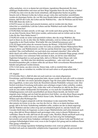 selbst auslachen, wie er so dumm hat sein können, irgendeinen Baumstrunk für einen
allfälligen Straßenräuber und einen auf dem Wege liegenden Stein für eine Hyäne zu halten!
[154,06] Aus dem wirst du aber leicht entnehmen, daß dergleichen Seelen im großen
Jenseits sich in Meinem Lichte des Lebens um gar vieles eher und leichter zurechtfinden
werden als diejenigen Seelen, die von Mir treue Kunde haben und leicht sehen und begreifen
können, daß Ich das Licht, das Leben und die Wahrheit bin, – aber ihr Weltsinn und ihr böser
Wille läßt ihnen das nicht zu.
[154,07] Lassen wir diese nach jenseits kommen, und sie werden dort das ihnen
schon hier so verächtliche Licht des Lebens und der Wahrheit noch mehr fliehen und
verachten denn hier!
[154,08] Habe Ich dann unrecht, so Ich sage: ,Ich werde auch diese geistig Toten, so
sie aus dem Fleische dieser Welt treten werden, auferwecken und sie richten und sie ihren
Lohn für ihre Taten finden lassen!‘?
[154,09] Ich werde sie sicher nicht persönlich richten; aber die ewige Wahrheit, die
auch in ihnen ist, die sie aber über die Maßen anfeinden, wird sie richten und vor Meinem
Angesichte in die Flucht treiben. Wird dafür Mir eine Schuld beizumessen sein?
[154,10] Sagen nicht schon die weiseren Gesetze der Römer: ,VOLENTI NON FIT
INIURIA!‘? Oder sollte Ich etwa aus einer Art Liebe zu solchen Meinen Widersachern Mein
ewiges Lebens- und Wahrheitslicht von Mir tun und das Kleid der Lüge und des Betruges
anziehen? Das wird hoffentlich von euch doch etwa niemand wünschen? Aber selbst für
derlei durch sich selbst verworfene Seelen habe Ich euch zwei tröstende Dinge gesagt, einmal
in dem Gleichnis vom verlorenen Sohn und dann in dem, als Ich bei einer ähnlichen
fraglichen Gelegenheit zu euch gesagt habe, daß es in Meines Vaters Hause sehr viele
Wohnungen, – um Mich aber hier deutlicher auszudrücken – sehr viele Lehr- und
Korrektionsanstalten gibt, in denen selbst die auf dieser Welt verworfensten Menschenteufel
bekehrt und gebessert werden können.
[154,11] Ich meine, aus dem wirst du, Simon Juda, wohl so ziemlich klar sehen
können, wie das zu verstehen ist, worüber Ich mit euch schon so oft gesprochen habe.“

155. Kapitel
[155,01] (Der Herr:) „Daß Ich aber mit euch noch nie von einem allgemeinen
Erweckungs- und Gerichtstage gesprochen habe, dessen werdet ihr euch alle wohl zu erinnern
wissen, – wohl aber von einem speziellen jüngsten Tage für einen jeden Menschen, und das in
dem Augenblick, in dem seine Seele die fleischlich-irdische Probehülle verlassen wird. Aber
freilich wird diese Erweckung nicht jedem zum sofortigen ewigen Leben verhelfen, sondern
auch umgekehrt zum ewigen Tode, wobei aber wohl zu bemerken ist, daß ihr das Wort ,ewig‘
nicht als eine endlos fortdauernde Zeit betrachtet, so wie auch die Unendlichkeit Meines
Schöpfungsraumes sich nicht ausschließlich auf diesen Raum bezieht, der freilich wohl
nirgends einen Anfang und ein Ende hat gleichwie Gott Selbst, von dem dieser Raum ausgeht
und allenthalben erfüllt ist mit den Werken Seiner Liebe, Weisheit und der Macht Seines
Willens nach allen Richtungen hin.
[155,02] Die Ewigkeit entspricht wohl der Zeitendauer in den materiellen Welten;
aber jenseits im Geiste ist sie das, was hier die Zeit ist. Aber es ist damit durchaus nicht
gesagt, daß in ihr keine Veränderung statthaben sollte, sondern nur das ist damit angezeigt,
daß die Wahrheit und das Leben ewig und unveränderlich gleich ist, und das Falsche und
Unwahre bleibt denn als Gegensatz zu dem ewigen Wahrheitslichte und Leben demnach auch
ewig, ohne daß ein Wesen dadurch auch gezwungen wäre, ewig in diesem Widersatze zu
verbleiben. Denn ihr wißt, daß Gott als die ewige Liebe, Weisheit, Macht und Kraft auch ewig
nie müßig sein kann und sein wird, sondern daß Er aus Sich ewig fort Schöpfungen
hervorrufen und somit Seine Gedanken verkörpern und sie aus Seiner Liebe und Weisheit zur
einstigen Selbständigkeit leiten wird, wozu in der Ewigkeit Zeit genug und im endlosen Raum
Platz genug vorhanden ist.
[155,03] Und solange irgendeine Schöpfung bestehen wird, wird zur göttlich reinsten
Geistheit sich auch ein materieller schöpferischer Gegenstand vorfinden, der gewisserart der
 