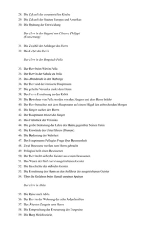 28. Die Zukunft der zeremoniellen Kirche
29. Die Zukunft der Staaten Europas und Amerikas
30. Die Ordnung der Entwicklung

    Der Herr in der Gegend von Cäsarea Philippi
    (Fortsetzung)

31. Die Zweifel der Anhänger des Herrn
32. Das Gebet des Herrn

    Der Herr in der Bergstadt Pella

33. Der Herr beim Wirt in Pella
34. Der Herr in der Schule zu Pella
35. Das Abendmahl in der Herberge
36. Der Herr und der römische Hauptmann
37. Die geheilte Veronika dankt dem Herrn
38. Des Herrn Ermahnung an den Rabbi
39. Die Bewohner von Pella werden von den Jüngern und dem Herrn belehrt
40. Der Herr betrachtet mit dem Hauptmann auf einem Hügel den anbrechenden Morgen
41. Die Jünger suchen den Herrn
42. Der Hauptmann tröstet die Jünger
43. Das Frühstück der Veronika
44. Die große Bedeutung der Lehre des Herrn gegenüber Seinen Taten
45. Die Einwände des Unterführers (Dieners)
46. Die Bedeutung der Wahrheit
47. Des Hauptmanns Pellagius Frage über Besessenheit
48. Zwei Besessene werden zum Herrn gebracht
49. Pellagius heilt einen Besessenen
50. Der Herr treibt siebzehn Geister aus einem Besessenen
51. Das Wesen der fünf zuerst ausgetriebenen Geister
52. Die Geschichte der siebzehn Geister
53. Die Ermahnung des Herrn an den Anführer der ausgetriebenen Geister
54. Über die Gefahren beim Genuß unreiner Speisen

    Der Herr in Abila

55. Die Reise nach Abila
56. Der Herr in der Wohnung der zehn Judenfamilien
57. Des Ältesten Zeugnis vom Herrn
58. Die Entsprechung der Erneuerung der Burgruine
59. Die Burg Melchisedeks
 