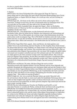 bis diese es irgend selbst wünschten. Und so blieb der Hauptmann noch ruhig und ließ sich
noch mehr Wein bringen.

9. Kapitel
[009,01] Da es bei dieser Gelegenheit aber schon gegen die Neige des Tages zu
gehen anfing und wir schon lange Zeit unter allerlei nützlichen Besprechungen beim Tische
zugebracht hatten, so fragten Mich die Jünger, ob es nicht gut wäre, auf eine Zeitlang ins
Freie zu gehen.
[009,02] Sagte Ich: „Für heute ist die Arbeit, die noch in ihrem schwierigsten Teile
unser harrt, wichtiger als die Freie, die hier in Genezareth nicht viel Anmutiges bietet. Wer
von euch aber ins Freie gehen will, dem steht es frei; Ich aber bleibe hier.“
[009,03] Als Ich Mich so geäußert hatte, da sagten die Jünger: „Herr, wo Du bleibst,
da bleiben auch wir! Denn nur bei Dir ist es allzeit gut; ohne Dich ist allenthalben Gericht,
Verderben und der starre Tod.“
[009,04] Sagte Ich: „Also bleibet denn, wo das Gottesreich und sein ewiges
Geistleben waltet; denn Ich Selbst bin die Wahrheit, das Gottesreich, die Auferstehung und
das ewige Leben. Wer an Mich glaubt, der wird das ewige Leben überkommen, da Ich ihn
auferwecken werde am jüngsten Tage. Wer in Mir bleibt im Glauben und in der Liebe, in dem
bleibe auch Ich; in wem aber Ich bleibe, der hat schon in sich das ewige Leben und wird den
Tod niemals sehen, fühlen und schmecken. Also bleibet denn hier bei und durch eure Liebe in
Mir!“
[009,05] Hier fragte Mich Ebal, sagend: „Herr und Meister, die Juden glauben zum
größten Teil an eine Auferstehung auch des Fleisches im Tale Josaphat. Diese Sache kommt
mir darum denn doch ein wenig sonderbar vor! Denn erstens wird wohl nur der geringste Teil
im Tale Josaphat beerdigt, und zweitens: Was wird denn dann mit jener Menschen Leiber an
dem geheimnisvollen Jüngsten Tage geschehen, die von einem Tale Josaphat nie gehört haben
und sonach weit woanders verstorben und zum Teil verbrannt und zum Teil vielleicht auch
uns Juden gleich in die Erde verscharrt worden sind? Und endlich drittens: Was wird mit
jenen am Jüngsten Tage geschehen, die das Meer und andere Gewässer verschlungen haben
und oft mehrfach von den wilden Tieren aufgezehrt worden sind? Wann wird der von den
Pharisäern oft so überschrecklich beschriebene Jüngste Tag nach unserer Zeitrechnung
kommen?
[009,06] Herr und Meister, Du siehst, daß diese Dinge der noch so reinen
Menschenvernunft nicht eingehen können! Nur der finsterste und nie etwas denkende und
prüfende Aberglaube der allergemeinsten und -niedrigsten Juden und auch der Heiden in ihrer
Art kann auf solche Ungereimtheiten halten; dem Denker aber schaden sie und benehmen ihm
den Glauben an eine rein göttliche Offenbarung, an die Unsterblichkeit der Seele nach dem
Tode des Leibes und ebenso an eine einstige Auferstehung des Fleisches an dem gewissen
Jüngsten Tage. – Was sollen wir nun davon halten?“
[009,07] Sagte Ich: „So, wie es euch die Pharisäer lehren, gar nichts! Denn der Leib,
der auf eine kurze Zeit der Seele zu einem nach außen hin handelnden Werkzeuge dient, wird
weder im Tale Josaphat noch irgendwo anders auf dieser Erde als das, als was er der Seele
hier auf eine kurze Zeit gedient hat, an einem gewissen Jüngsten Tage auferweckt und mit der
Seele wieder vereinigt werden.
[009,08] Was die Auferstehung des Fleisches der Wahrheit nach betrifft, so sind
unter dem Fleische zu verstehen die Werke, welche die Seele mit ihrem Leibe ausgeübt hat.
[009,09] Das Tal Josaphat bezeichnet den Zustand der inneren Seelenruhe, so ihr
Handeln stets ein gerechtes war. In dieser Ruhe, die von keiner Weltliebe und Begierde und
deren Leidenschaft gestört wird, und die einem völlig ruhigen Wasserspiegel zu vergleichen
ist, in dem du die Abbilder der fernen und nahen Gegenden ungetrübt erschauen kannst,
besteht denn auch schon der Anbeginn des wahren Jüngsten Tages der Seele, ihrer
Auferweckung durch Meinen Geist in ihr und zugleich auch ihrer Auferstehung zum ewigen
Leben.
[009,10] In diesem Zustande ersieht dann die Seele schon die guten Früchte ihrer
 