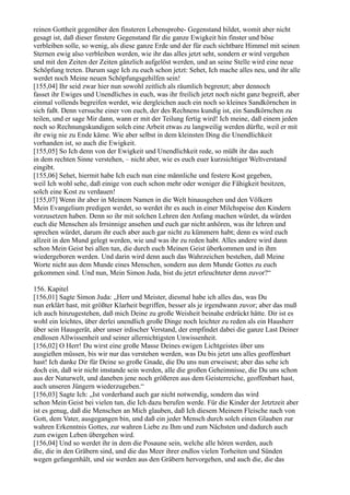 reinen Gottheit gegenüber den finsteren Lebensprobe- Gegenstand bildet, womit aber nicht
gesagt ist, daß dieser finstere Gegenstand für die ganze Ewigkeit hin finster und böse
verbleiben solle, so wenig, als diese ganze Erde und der für euch sichtbare Himmel mit seinen
Sternen ewig also verbleiben werden, wie ihr das alles jetzt seht, sondern er wird vergehen
und mit den Zeiten der Zeiten gänzlich aufgelöst werden, und an seine Stelle wird eine neue
Schöpfung treten. Darum sage Ich zu euch schon jetzt: Sehet, Ich mache alles neu, und ihr alle
werdet noch Meine neuen Schöpfungsgehilfen sein!
[155,04] Ihr seid zwar hier nun sowohl zeitlich als räumlich begrenzt; aber dennoch
fasset ihr Ewiges und Unendliches in euch, was ihr freilich jetzt noch nicht ganz begreift, aber
einmal vollends begreifen werdet, wie dergleichen auch ein noch so kleines Sandkörnchen in
sich faßt. Denn versuche einer von euch, der des Rechnens kundig ist, ein Sandkörnchen zu
teilen, und er sage Mir dann, wann er mit der Teilung fertig wird! Ich meine, daß einem jeden
noch so Rechnungskundigen solch eine Arbeit etwas zu langweilig werden dürfte, weil er mit
ihr ewig nie zu Ende käme. Wie aber selbst in dem kleinsten Ding die Unendlichkeit
vorhanden ist, so auch die Ewigkeit.
[155,05] So Ich denn von der Ewigkeit und Unendlichkeit rede, so müßt ihr das auch
in dem rechten Sinne verstehen, – nicht aber, wie es euch euer kurzsichtiger Weltverstand
eingibt.
[155,06] Sehet, hiermit habe Ich euch nun eine männliche und festere Kost gegeben,
weil Ich wohl sehe, daß einige von euch schon mehr oder weniger die Fähigkeit besitzen,
solch eine Kost zu verdauen!
[155,07] Wenn ihr aber in Meinem Namen in die Welt hinausgehen und den Völkern
Mein Evangelium predigen werdet, so werdet ihr es auch in einer Milchspeise den Kindern
vorzusetzen haben. Denn so ihr mit solchen Lehren den Anfang machen würdet, da würden
euch die Menschen als Irrsinnige ansehen und euch gar nicht anhören, was ihr lehren und
sprechen würdet, darum ihr euch aber auch gar nicht zu kümmern habt; denn es wird euch
allzeit in den Mund gelegt werden, wie und was ihr zu reden habt. Alles andere wird dann
schon Mein Geist bei allen tun, die durch euch Meinen Geist überkommen und in ihm
wiedergeboren werden. Und darin wird denn auch das Wahrzeichen bestehen, daß Meine
Worte nicht aus dem Munde eines Menschen, sondern aus dem Munde Gottes zu euch
gekommen sind. Und nun, Mein Simon Juda, bist du jetzt erleuchteter denn zuvor?“

156. Kapitel
[156,01] Sagte Simon Juda: „Herr und Meister, diesmal habe ich alles das, was Du
nun erklärt hast, mit größter Klarheit begriffen, besser als je irgendwann zuvor; aber das muß
ich auch hinzugestehen, daß mich Deine zu große Weisheit beinahe erdrückt hätte. Dir ist es
wohl ein leichtes, über derlei unendlich große Dinge noch leichter zu reden als ein Hausherr
über sein Hausgerät, aber unser irdischer Verstand, der empfindet dabei die ganze Last Deiner
endlosen Allwissenheit und seiner allernichtigsten Unwissenheit.
[156,02] O Herr! Du wirst eine große Masse Deines ewigen Lichtgeistes über uns
ausgießen müssen, bis wir nur das verstehen werden, was Du bis jetzt uns alles geoffenbart
hast! Ich danke Dir für Deine so große Gnade, die Du uns nun erweisest; aber das sehe ich
doch ein, daß wir nicht imstande sein werden, alle die großen Geheimnisse, die Du uns schon
aus der Naturwelt, und daneben jene noch größeren aus dem Geisterreiche, geoffenbart hast,
auch unseren Jüngern wiederzugeben.“
[156,03] Sagte Ich: „Ist vorderhand auch gar nicht notwendig, sondern das wird
schon Mein Geist bei vielen tun, die Ich dazu berufen werde. Für die Kinder der Jetztzeit aber
ist es genug, daß die Menschen an Mich glauben, daß Ich diesem Meinem Fleische nach von
Gott, dem Vater, ausgegangen bin, und daß ein jeder Mensch durch solch einen Glauben zur
wahren Erkenntnis Gottes, zur wahren Liebe zu Ihm und zum Nächsten und dadurch auch
zum ewigen Leben übergehen wird.
[156,04] Und so werdet ihr in dem die Posaune sein, welche alle hören werden, auch
die, die in den Gräbern sind, und die das Meer ihrer endlos vielen Torheiten und Sünden
wegen gefangenhält, und sie werden aus den Gräbern hervorgehen, und auch die, die das
 