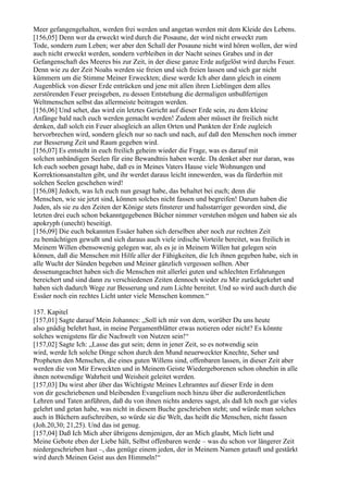 Meer gefangengehalten, werden frei werden und angetan werden mit dem Kleide des Lebens.
[156,05] Denn wer da erweckt wird durch die Posaune, der wird nicht erweckt zum
Tode, sondern zum Leben; wer aber den Schall der Posaune nicht wird hören wollen, der wird
auch nicht erweckt werden, sondern verbleiben in der Nacht seines Grabes und in der
Gefangenschaft des Meeres bis zur Zeit, in der diese ganze Erde aufgelöst wird durchs Feuer.
Denn wie zu der Zeit Noahs werden sie freien und sich freien lassen und sich gar nicht
kümmern um die Stimme Meiner Erweckten; diese werde Ich aber dann gleich in einem
Augenblick von dieser Erde entrücken und jene mit allen ihren Lieblingen dem alles
zerstörenden Feuer preisgeben, zu dessen Entstehung die dermaligen unbußfertigen
Weltmenschen selbst das allermeiste beitragen werden.
[156,06] Und sehet, das wird ein letztes Gericht auf dieser Erde sein, zu dem kleine
Anfänge bald nach euch werden gemacht werden! Zudem aber müsset ihr freilich nicht
denken, daß solch ein Feuer alsogleich an allen Orten und Punkten der Erde zugleich
hervorbrechen wird, sondern gleich nur so nach und nach, auf daß den Menschen noch immer
zur Besserung Zeit und Raum gegeben wird.
[156,07] Es entsteht in euch freilich geheim wieder die Frage, was es darauf mit
solchen unbändigen Seelen für eine Bewandtnis haben werde. Da denket aber nur daran, was
Ich euch soeben gesagt habe, daß es in Meines Vaters Hause viele Wohnungen und
Korrektionsanstalten gibt, und ihr werdet daraus leicht innewerden, was da fürderhin mit
solchen Seelen geschehen wird!
[156,08] Jedoch, was Ich euch nun gesagt habe, das behaltet bei euch; denn die
Menschen, wie sie jetzt sind, können solches nicht fassen und begreifen! Darum haben die
Juden, als sie zu den Zeiten der Könige stets finsterer und halsstarriger geworden sind, die
letzten drei euch schon bekanntgegebenen Bücher nimmer verstehen mögen und haben sie als
apokryph (unecht) beseitigt.
[156,09] Die euch bekannten Essäer haben sich derselben aber noch zur rechten Zeit
zu bemächtigen gewußt und sich daraus auch viele irdische Vorteile bereitet, was freilich in
Meinem Willen ebensowenig gelegen war, als es je in Meinem Willen hat gelegen sein
können, daß die Menschen mit Hilfe aller der Fähigkeiten, die Ich ihnen gegeben habe, sich in
alle Wucht der Sünden begeben und Meiner gänzlich vergessen sollten. Aber
dessenungeachtet haben sich die Menschen mit allerlei guten und schlechten Erfahrungen
bereichert und sind dann zu verschiedenen Zeiten dennoch wieder zu Mir zurückgekehrt und
haben sich dadurch Wege zur Besserung und zum Lichte bereitet. Und so wird auch durch die
Essäer noch ein rechtes Licht unter viele Menschen kommen.“

157. Kapitel
[157,01] Sagte darauf Mein Johannes: „Soll ich mir von dem, worüber Du uns heute
also gnädig belehrt hast, in meine Pergamentblätter etwas notieren oder nicht? Es könnte
solches wenigstens für die Nachwelt von Nutzen sein!“
[157,02] Sagte Ich: „Lasse das gut sein; denn in jener Zeit, so es notwendig sein
wird, werde Ich solche Dinge schon durch den Mund neuerweckter Knechte, Seher und
Propheten den Menschen, die eines guten Willens sind, offenbaren lassen, in dieser Zeit aber
werden die von Mir Erweckten und in Meinem Geiste Wiedergeborenen schon ohnehin in alle
ihnen notwendige Wahrheit und Weisheit geleitet werden.
[157,03] Du wirst aber über das Wichtigste Meines Lehramtes auf dieser Erde in dem
von dir geschriebenen und bleibenden Evangelium noch hinzu über die außerordentlichen
Lehren und Taten anführen, daß du von ihnen nichts anderes sagst, als daß Ich noch gar vieles
gelehrt und getan habe, was nicht in diesem Buche geschrieben steht; und würde man solches
auch in Büchern aufschreiben, so würde sie die Welt, das heißt die Menschen, nicht fassen
(Joh.20,30; 21,25). Und das ist genug.
[157,04] Daß Ich Mich aber übrigens demjenigen, der an Mich glaubt, Mich liebt und
Meine Gebote eben der Liebe hält, Selbst offenbaren werde – was du schon vor längerer Zeit
niedergeschrieben hast –, das genüge einem jeden, der in Meinem Namen getauft und gestärkt
wird durch Meinen Geist aus den Himmeln!“
 