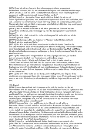 [157,05] Als Ich solchen Bescheid dem Johannes gegeben hatte, war er damit
vollkommen zufrieden; aber der auch anwesende Evangelist und Schreiber Matthäus sagte:
„Herr, ich habe ja auch mit allem Fleiß über Deine Lehren und Taten eine Menge Notate
gesammelt, und Du sagst nicht, daß sie auch bleiben werden!“
[157,06] Sagte Ich: „Auch deine Notate werden bleiben! Jedoch die, die du mit
deiner eigenen Hand gezeichnet hast, werden zwar irgendwo als Schrift auch verbleiben, aber
den Menschen, wo sie verbleiben, werden sie wenig nützen; ein anderer aber, der in deinem
Namen schreiben wird, wird dich ersetzen, und seine Schrift wird bleiben. Und somit kannst
auch du zufrieden und beruhigt sein.
[157,07] Weil es nun aber schon spät in der Nacht geworden ist, so wollen wir uns
einiger Ruhe überlassen, und der morgige Tag wird das Seinige schon wieder mit sich
bringen!“
[157,08] Der Wirt erhob sich voll der tiefsten Achtung vor Mir und wollte uns alle in
ein Schlafgemach führen.
[157,09] Ich aber sagte: „Das tue du den zwei Pilgern; wir aber bleiben die Nacht
hindurch wie jetzt an diesem Tische.“
[157,10] Der Wirt stellte sich damit zufrieden und brachte die beiden Fremden, die
sich über Meine von ihnen unverstandenen Reden dennoch nicht genug verwundern konnten,
in ihr Schlafgemach, und sie freuten sich schon auf den kommenden Tag, Mich und Meine
Gesellschaft näher kennenzulernen, und dankten in ihrem Schlafgemach dem Wirte für seine
Gastfreundschaft.
[157,11] Wir ruhten darauf wie gewöhnlich bis zum Aufgange der Sonne, zu welcher
Zeit wir uns dann sämtlich vom Tische erhoben und ins Freie gingen.
[157,12] Einige hundert Schritte außerhalb der Stadt befand sich eine ziemliche
Anhöhe, etwa bei hundert Fuß hoch über das ohnehin hohe Landesniveau, und von dieser
Höhe hatte man einen gar herrlichen und weitgedehnten Blick über die großen Ebenen des
Euphrat, und gegen Westen hin übersah man einen bedeutenden Teil des Jordantales bis zum
Toten Meere hin, einen Teil von Jerusalem, Bethlehem und noch eine Menge Ortschaften bis
an den Libanon hin.
[157,13] Der Wirt fehlte nicht, uns auf diese Anhöhe zu begleiten, und fing uns da zu
erklären an, was man gegen Osten alles sieht, gegen Mittag, gegen Westen und gegen Norden;
denn er war in der Hinsicht recht sehr ortskundig, und Meine Jünger unterhielten sich mit
ihm.

158. Kapitel
[158,01] Als er aber am Ende auch behaupten wollte, daß die Anhöhe, auf der wir
uns befanden, eben der Berg Nebo sei, auf dem Moses verwandelt wurde, da sagte Ich zu ihm:
„Da, Mein lieber Freund, gehst du mit deiner Ortskenntnis etwas zu weit; denn die Gegend
des Berges Nebo, von welchem aus man auch die duftige Gegend von Jericho ganz übersehen
kann, liegt noch eine kleine Tagereise gegen Süden zu entfernt. Da du aber schon so
ortskundig bist, so sage Mir auch, wer der Erbauer dieser von dir bewohnten schwarzen
Basaltstadt ist! Kennst du seinen Namen?“
[158,02] Sagte der Wirt: „Herr und Meister, in der Chronik bin ich schlecht
bewandert; aber so ich mich nicht irre, so dürften diese Stadt wohl die Gaditer erbaut haben!
Denn von da an weiter nördlich hin soll das Land dem Stamme Gad zugehört haben, und
weiter südlich mit einem Teil des glücklichen Arabien bis an den Strom Euphrat hinauf soll
alles dem Stamme Ruben gehört haben. Die Grenzmarken dieser beiden Länder jedoch sollen
in der bösen Zeit der Könige sehr verrückt worden sein, und man weiß jetzt nicht mehr genau,
wie weit der Stamm Ruben das Land innehatte und wie weit der Stamm Gad. Wir halten diese
unsere Stadt noch für ein Werk dieses Stammes.“
[158,03] Sagte Ich: „Mein lieber Freund, da hast du dich nahezu um tausend Jahre
geirrt, denn der Erbauer dieser und noch mehrerer anderer Städte war Edon, der noch vor der
Zeit Abrahams lebte und diese Ländereien samt einem bedeutenden Teil des glücklichen
Arabien bis an den Euphrat hinab und bis weit über Damaskus mit einem großen Teil des
 