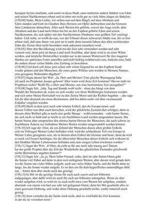heutigen Syrien innehatte, und somit ist diese Stadt, samt mehreren andern Städten von Edon
und seinen Nachkommen erbaut und ist eben um nicht gar zu viele Jahre jünger als Babylon.
[158,04] Siehe, Mein Lieber, wir stehen nun auf dem Hügel, auf dem Abraham und
Edon standen und Gott im Glauben ihres Herzens ein Opfer darbrachten und die Grenzen
ihrer Ländereien abmachten. Alles nach Westen hin gehörte, soweit das Auge reicht, dem
Abraham und das Land nach Osten hin bis an den Euphrat gehörte Edon und seinen
Nachkommen, die sich später mit den Nachkommen Abrahams zum größten Teil vereinigt
haben. Und siehe, so weißt du nun, wer der Erbauer dieser schwarzen Städte war, die so fest
erbaut sind, daß man ihnen von jetzt an in mehr denn tausend Jahren den alles zerstörenden
Zahn der Zeiten eben nicht besonders stark ankennen (ansehen) wird.
[158,05] Aber ihre Bevölkerung wird mit der Zeit sehr vermindert werden und sehr
verarmt sein; denn jetzt ist dieses Land noch fruchtbar, aber dann wird es zu einer Wüste
werden, und ärmliche Hirtenvölker werden nur in der nassen Winterszeit für ihre mageren
Herden ein spärliches Futter antreffen und nicht heiklig (wählerisch) sein, bald die eine, bald
die andere dieser vielen Städte eine Zeitlang zu bewohnen.
[158,06] Und doch soll diese jetzt schon sehr wüste Gegend bis an den Euphrat hinab
wieder grünen und den Menschen, die eines guten Willens sein werden in Meinem Namen,
eine gesegnete Wohnstätte abgeben!“
[158,07] Sagte darauf der Wirt: „Ja, Herr und Meister! Eine gleiche Weissagung habe
ich auch im Propheten Jesajas gelesen! Aber wann wird diese Zeit kommen? Davon steht im
Propheten nichts! Weißt Du, o Herr und Meister, mir eine bestimmtere Zeit anzugeben?“
[158,08] Sagte Ich: „Jahr, Tag und Stunde wohl nicht – denn das hängt von dem
Wandel der Menschen ab, wann sie sich wieder von ihren Weltkönigen lostrennen werden
und sich unter Meine Herrschaft wie zu den Zeiten Mosis und der Richter begeben –; das sage
Ich dir aber dennoch als etwas Bestimmtes, daß bis dahin nicht viel über zweitausend
Erdjahre vergehen werden.
[158,09] Doch in dem jetzt noch sehr wüsten Erdteil, den ihr Europa nennt, und
dessen Völker nun über euch herrschen, wird der glückliche Zustand eher erfolgen; denn in
diesem alten Weltteil gibt es noch eine große Menge – wohlverstanden – sehr harter Steine,
die sich nicht so bald und so leicht in ein fruchtbares Land werden umgestalten lassen. Die
harten Steine aber entsprechen den ebenso harten Herzen der Menschen, die auch schwer zu
fruchtbaren Äckern zur Aufnahme Meines Wortes werden umgewandelt werden können.
[158,10] Ich sage dir: Eher, als ein Zehntel der Menschen dieses alten großen Erdteils
sich im Vollsegen Meiner Lehre befinden wird, wird der schlechteste Teil von Europa in
Meiner Lehre gesegneter sein, als in diesem alten Erdteil der kleinste und beste; denn da wird
es noch viel Feuers benötigen, bis die übervielen Menschen dieses Erdteils sich wirksam in
den Strahlen Meiner Lebenssonne befinden und zum ewigen Leben erwärmen werden.“
[158,11] Sagte der Wirt: „O Herr, da sieht es für uns noch sehr traurig aus! Darum
hat der große Prophet über die Zeit der Wiederkehr des glücklichen Zustandes gleichwohl
nichts Bestimmtes angeben können?“
[158,12] Sagte Ich: „Ja, ja, Mein lieber Freund, siehe, dort im sehr fernen Osten geht
die Sonne viel früher auf denn in dem weit entlegenen Westen; aber darum wird gerade dort,
wo die Sonne um vieles früher aufgeht, auch um vieles früher Nacht, und die bleibt dann so
lange, bis die Sonne wieder aufgeht. Es ist dies ein für dich begreifliches naturmäßiges Bild
nur, – hinter dem aber steckt auch das geistige.
[158,13] In Mir ist die geistige Sonne für euch auch zuerst und am frühesten
aufgegangen; aber dafür wird sie auch für euch am frühesten untergehen. Wenn sie aber
wieder aufgehen wird, so wird sie zu euch nicht etwa vom Westen her aufgehen, sondern
abermals von einem von hier aus sehr tief gelegenen Osten; denn bei Mir geschieht alles in
einer gewissen Ordnung, und wider diese Ordnung geschieht nichts, weder materiell noch
geistig.
[158,14] Jetzt verstehst du die Sache noch nicht, aber es wird bald die Zeit kommen,
in der du sie verstehen wirst.“
 