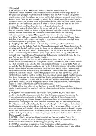 159. Kapitel
[159,01] Sagte der Wirt: „O Herr und Meister, ich meine, ganz in das volle
Verständnis dessen, was Dein Mund ausspricht, wird selbst ein weisester Engel-Seraph in
Ewigkeit nicht gelangen! Aber um etwas Besonderes muß ich Dich bei dieser Gelegenheit
doch fragen, weil die Sonne heute gar so rein und herrlich aufgeht, wie man sie sonst in dieser
Gegend gegen Osten hin wegen der vielen Dünste, die sich in dieser unabsehbaren Ebene in
einem fort entwickeln, nur sehr selten aufgehen sieht: Ist die Sonne ein Feuer für sich, dessen
Flammen die Erde erleuchten, und zwar in einem so starken Grade, daß man auf der Erde
niemals solch ein mächtiges Licht bereiten und irgend schauen kann?
[159,02] Ihre außerordentliche Wärme, die sie uns auch mit dem Lichte zusendet,
läßt uns vermuten, daß sie ein äußerst heftiges Feuer sein muß; aber da sie im Winter ebenso
leuchtet wie jetzt und wir von der Hitze ihres sein sollenden Feuers nur sehr wenig
wahrnehmen, so sind einige der Meinung, daß sie im Grunde doch kein eigentliches Feuer
sein dürfte. Wir bilden aber hier eine Gemeinschaft, bestehend zumeist aus Römern, Juden,
Griechen, Arabern und Ägyptern, und da gibt es verschiedene Meinungen, und doch kann
man aus keiner nur im geringsten klug werden.“
[159,03] Sagte Ich: „Da würdet ihr auch noch lange nicht klug werden, weil ihr alle
seit alters her mit der dicksten Nacht des Aberglaubens umlagert seid! Wer das begreifen will,
der wisse, daß der Auf- und Untergang der Sonne nur ein scheinbarer ist; denn was euch Tag
und Nacht verschafft, rührt von der Umdrehung der Erde her, die kein Kreis – wie ihr es
meint –, sondern eine ganz respektable große Kugel ist, und so ist der Tag und die Nacht
nichts als eine Folge solch einer Umdrehung der Erdkugel, zu welcher Umdrehung die Erde
eine Zeit von ungefähr 24 eurer Stunden benötigt.
[159,04] Wie aber die Erde nicht ein Kreis, sondern eine Kugel ist, so ist es auch die
Sonne, nur um tausendmal tausend Male größer als diese Erde. Daß sie euch so klein, wie ihr
sie sehet, erscheint, ist die Ursache ihrer sehr großen Entfernung von dieser Erde. Wenn Ich
dir auch die Zahl der Stunden angäbe, die sie von der Erde entfernt ist, so würdest du dir doch
keinen rechten Begriff von der Entfernung machen können, weil du in dem Zahlengebäude
nach der altarabischen Weise zu wenig bewandert bist. Denke dir aber eine Entfernung von
nahezu 44 Millionen Stunden – welche Zahlgröße dir schon ein paar hier lebende Araber
verdolmetschen werden –, und du wirst dir dann schon einen kleinen Begriff machen können,
in welcher Entfernung die Sonne von der Erde absteht und nicht um die Erde geht, um Tag
und Nacht zu bewirken, oder sich nach der Römer und Griechen Aberglauben täglich in das
große Meer versenkt, um sich darin gewisserart zu baden und abzuwaschen, damit sie dann
wieder in voller Lichtkraft den Erdkreis erleuchten kann.
[159,05] Die Erde aber geht wohl um die Sonne in ungefähr 365 Tagen, und diese
zweite Bewegung der Erde verschafft euch ein Jahr mit seinem Frühling, Sommer, Herbst und
Winter.
[159,06] Die Sonne ist aber an und für sich kein Feuer, sondern das, was ihr als Licht
erseht, ist das Strahlen ihrer atmosphärischen Oberfläche, das durch den Umschwung der
Sonne selbst wieder um ihre eigene Achse, und mehr noch durch ihre außerordentlich
schnelle Bewegung um eine von ihr noch viel weiter entfernte Mittelsonne bewirkt wird.
Durch solche Bewegungen der Sonne im weiten Ätherraum wird auf ihrer atmosphärischen
Oberfläche eine außerordentlich große elektrische Wirkung bewerkstelligt, und ihr Lichtglanz
ist daher in einem sehr erhöhten Grade dasselbe, was das Leuchten eures Blitzes ist, nur mit
dem Unterschied, daß auf der Luftoberfläche der Sonne die außerordentliche Entwicklung des
Blitzes eine ununterbrochene ist, während auf dieser Erde sich der Blitz nur hie und da durch
größere Reibung der Luftteile in einem sehr geringen Grade entwickelt und daher allzeit nur
höchst kurze Zeit leuchtet.
[159,07] Es gibt aber auch schon Gegenden auf dieser Erde und gewisse Punkte, über
denen sich der Blitzstoff in einem viel mächtigeren Grade entwickelt und dadurch diese
Punkte auch mit seinem Lichte stundenlang ganz gewaltig erhellt.
[159,08] Wer sich davon überzeugen will, der reise in jene Mittelgegenden Afrikas,
wo dieses Erdteils höchste und sehr weitgedehnte Gebirge sich erheben, und er wird alldort
 