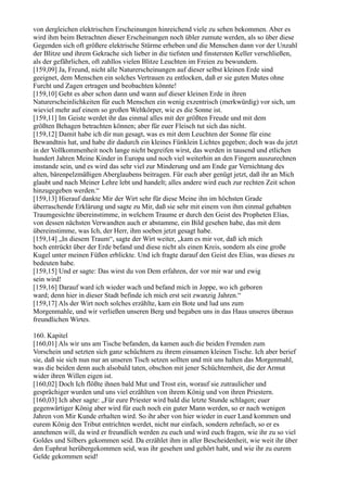 von dergleichen elektrischen Erscheinungen hinreichend viele zu sehen bekommen. Aber es
wird ihm beim Betrachten dieser Erscheinungen noch übler zumute werden, als so über diese
Gegenden sich oft größere elektrische Stürme erheben und die Menschen dann vor der Unzahl
der Blitze und ihrem Gekrache sich lieber in die tiefsten und finstersten Keller verschließen,
als der gefährlichen, oft zahllos vielen Blitze Leuchten im Freien zu bewundern.
[159,09] Ja, Freund, nicht alle Naturerscheinungen auf dieser selbst kleinen Erde sind
geeignet, dem Menschen ein solches Vertrauen zu entlocken, daß er sie guten Mutes ohne
Furcht und Zagen ertragen und beobachten könnte!
[159,10] Geht es aber schon dann und wann auf dieser kleinen Erde in ihren
Naturerscheinlichkeiten für euch Menschen ein wenig exzentrisch (merkwürdig) vor sich, um
wieviel mehr auf einem so großen Weltkörper, wie es die Sonne ist.
[159,11] Im Geiste werdet ihr das einmal alles mit der größten Freude und mit dem
größten Behagen betrachten können; aber für euer Fleisch tut sich das nicht.
[159,12] Damit habe ich dir nun gesagt, was es mit dem Leuchten der Sonne für eine
Bewandtnis hat, und habe dir dadurch ein kleines Fünklein Lichtes gegeben; doch was du jetzt
in der Vollkommenheit noch lange nicht begreifen wirst, das werden in tausend und etlichen
hundert Jahren Meine Kinder in Europa und noch viel weiterhin an den Fingern auszurechnen
imstande sein, und es wird das sehr viel zur Minderung und am Ende gar Vernichtung des
alten, bärenpelzmäßigen Aberglaubens beitragen. Für euch aber genügt jetzt, daß ihr an Mich
glaubt und nach Meiner Lehre lebt und handelt; alles andere wird euch zur rechten Zeit schon
hinzugegeben werden.“
[159,13] Hierauf dankte Mir der Wirt sehr für diese Meine ihn im höchsten Grade
überraschende Erklärung und sagte zu Mir, daß sie sehr mit einem von ihm einmal gehabten
Traumgesichte übereinstimme, in welchem Traume er durch den Geist des Propheten Elias,
von dessen nächsten Verwandten auch er abstamme, ein Bild gesehen habe, das mit dem
übereinstimme, was Ich, der Herr, ihm soeben jetzt gesagt habe.
[159,14] „In diesem Traum“, sagte der Wirt weiter, „kam es mir vor, daß ich mich
hoch entrückt über der Erde befand und diese nicht als einen Kreis, sondern als eine große
Kugel unter meinen Füßen erblickte. Und ich fragte darauf den Geist des Elias, was dieses zu
bedeuten habe.
[159,15] Und er sagte: Das wirst du von Dem erfahren, der vor mir war und ewig
sein wird!
[159,16] Darauf ward ich wieder wach und befand mich in Joppe, wo ich geboren
ward; denn hier in dieser Stadt befinde ich mich erst seit zwanzig Jahren.“
[159,17] Als der Wirt noch solches erzählte, kam ein Bote und lud uns zum
Morgenmahle, und wir verließen unseren Berg und begaben uns in das Haus unseres überaus
freundlichen Wirtes.

160. Kapitel
[160,01] Als wir uns am Tische befanden, da kamen auch die beiden Fremden zum
Vorschein und setzten sich ganz schüchtern zu ihrem einsamen kleinen Tische. Ich aber berief
sie, daß sie sich nun nur an unseren Tisch setzen sollten und mit uns halten das Morgenmahl,
was die beiden denn auch alsobald taten, obschon mit jener Schüchternheit, die der Armut
wider ihren Willen eigen ist.
[160,02] Doch Ich flößte ihnen bald Mut und Trost ein, worauf sie zutraulicher und
gesprächiger wurden und uns viel erzählten von ihrem König und von ihren Priestern.
[160,03] Ich aber sagte: „Für eure Priester wird bald die letzte Stunde schlagen; euer
gegenwärtiger König aber wird für euch noch ein guter Mann werden, so er nach wenigen
Jahren von Mir Kunde erhalten wird. So ihr aber von hier wieder in euer Land kommen und
eurem König den Tribut entrichten werdet, nicht nur einfach, sondern zehnfach, so er es
annehmen will, da wird er freundlich werden zu euch und wird euch fragen, wie ihr zu so viel
Goldes und Silbers gekommen seid. Da erzählet ihm in aller Bescheidenheit, wie weit ihr über
den Euphrat herübergekommen seid, was ihr gesehen und gehört habt, und wie ihr zu eurem
Gelde gekommen seid!
 