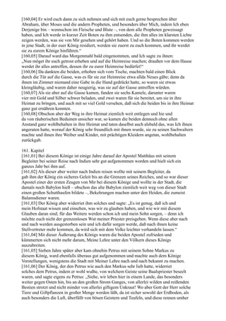 [160,04] Er wird euch dann zu sich nehmen und sich mit euch gerne besprechen über
Abraham, über Moses und die andern Propheten, und besonders über Mich, indem Ich eben
Derjenige bin – wennschon im Fleische und Blute –, von dem alle Propheten geweissagt
haben, und Ich werde in kurzer Zeit Boten zu ihm entsenden, die ihm alles im klarsten Lichte
zeigen werden, was sie von Mir gesehen und gehört haben. Und so die Boten kommen werden
in jene Stadt, in der euer König residiert, werden sie zuerst zu euch kommen, und ihr werdet
sie zu eurem Könige hinführen.“
[160,05] Darauf ward das Morgenmahl bald eingenommen, und Ich sagte zu ihnen:
„Nun möget ihr euch getrost erheben und auf die Heimreise machen; draußen vor dem Hause
werdet ihr alles antreffen, dessen ihr zu eurer Heimreise bedürfet!“
[160,06] Da dankten die beiden, erhoben sich vom Tische, machten bald einen Blick
durch die Tür auf die Gasse, was es für sie zur Heimreise etwa allda Neues gäbe; denn da
ihnen im Zimmer niemand eine Gabe in die Hand gedrückt hatte, so waren sie etwas
kleingläubig, und waren daher neugierig, was sie auf der Gasse antreffen würden.
[160,07] Als sie aber auf die Gasse kamen, fanden sie sechs Kamele, darunter waren
vier mit Gold und Silber schwer beladen, und zwei waren für sie bereitet, um sie in ihre
Heimat zu bringen, und auch mit so viel Gold versehen, daß sich die beiden bis in ihre Heimat
ganz gut ernähren konnten.
[160,08] Obschon aber der Weg in ihre Heimat ziemlich weit entlegen und hie und
da von räuberischen Beduinen unsicher war, so kamen die beiden dennoch ohne allen
Anstand ganz wohlbehalten in ihre Heimat und taten daselbst auch alsbald das, was Ich ihnen
angeraten hatte, worauf der König sehr freundlich mit ihnen wurde, sie zu seinen Sachwaltern
machte und ihnen ihre Weiber und Kinder, mit prächtigen Kleidern angetan, wohlbehalten
zurückgab.

161. Kapitel
[161,01] Bei diesem Könige ist einige Jahre darauf der Apostel Matthäus mit seinem
Begleiter bei seiner Reise nach Indien sehr gut aufgenommen worden und hielt sich ein
ganzes Jahr bei ihm auf.
[161,02] Als dieser aber weiter nach Indien reisen wollte mit seinem Begleiter, da
gab ihm der König ein sicheres Geleit bis an die Grenzen seines Reiches, und so war dieser
Apostel einer der ersten Zeugen von Mir bei diesem Könige und wollte in der Stadt, die
damals noch Babylon hieß – obschon das alte Babylon ziemlich weit weg von dieser Stadt
einen großen Schutthaufen bildete –, Bekehrungen machen unter den Heiden, die zumeist
Balamsdiener waren.
[161,03] Der König aber widerriet ihm solches und sagte: „Es ist genug, daß ich und
mein Hofstaat wissen und einsehen, was wir zu glauben haben, und wie wir mit diesem
Glauben daran sind; für das Weitere werden schon ich und mein Sohn sorgen, – denn ich
möchte euch nicht der grenzenlosen Wut meiner Priester preisgeben. Wenn diese aber nach
und nach werden ausgestorben sein und ich dafür sorgen werde, daß nach ihnen keine
Stellvertreter mehr kommen, da wird sich mit dem Volke leichter verhandeln lassen.“
[161,04] Mit dieser Äußerung des Königs waren die beiden Apostel zufrieden und
kümmerten sich nicht mehr darum, Meine Lehre unter den Völkern dieses Königs
auszubreiten.
[161,05] Sieben Jahre später aber kam ohnehin Petrus mit seinem Sohne Markus zu
diesem König, ward ebenfalls überaus gut aufgenommen und machte auch dem Könige
Vorstellungen, wenigstens die Stadt mit Meiner Lehre nach und nach bekannt zu machen.
[161,06] Der König, der den Petrus wie auch den Markus sehr lieb hatte, widerriet
solches dem Petrus, indem er wohl wußte, von welchem Geiste seine Baalspriester beseelt
waren, und sagte eigens zu Petrus: „Siehe, wir leben hier in einem Lande, das besonders
weiter gegen Osten hin, bis an den großen Strom Ganges, von allerlei wilden und reißenden
Bestien strotzt und nicht minder von allerlei giftigem Unkraut! Wo aber Gott der Herr solche
Tiere und Giftpflanzen in großer Menge werden läßt, da ist sicher sowohl der Erdboden, als
auch besonders die Luft, überfüllt von bösen Geistern und Teufeln, und diese rennen umher
 