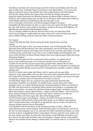 Der König verschonte nicht einen einzigen und ließ sie durch seine Soldaten alle töten und
dann in mehr denn vierhundert Wagen weit hinaus in eine Wüste führen, wo er sie aus den
Wagen werfen ließ und sie dann daselbst den vielen wilden Bestien zum Fraße dienten.
[161,20] Der Jünger Markus aber begann dann mit Hilfe des Königs und unserer
bekannten beiden Sachwalter die Menschen beinahe der ganzen Stadt zu Meiner Lehre zu
bekehren, und es dauerte lange nicht ein Jahr, da war die ganze Stadt segensvollst zu Meiner
Lehre bekehrt und durch sie bald darauf nahe auch das ganze Land.
[161,21] (Ich gebe euch hiermit, euch Meinen jüngsten Jüngern, bei dieser
Gelegenheit die Wissenschaft von dem, wo und wie der erste Apostel für diese Welt geendet
hat; also nicht in Rom, noch weniger in Jerusalem, sondern in der neuen Stadt Babylon, die
späterhin den sarazenischen Namen Bagdad erhielt.)
[161,22] Solches erzählte Ich aber bei unserem Wirte in der euch bekannten Stadt
nicht etwa den Jüngern, sondern allein nur euch in dieser Zeit, und wir können nun wieder
unsere frühere Stellung, noch am Tische des Wirtes sitzend, einnehmen.

162. Kapitel
[162,01] Der Wirt bat Mich, ob Ich nicht noch etliche Tage bei ihm verweilen
möchte.
[162,02] Ich aber sagte zu ihm: „Ich werde im Geiste, so du an Mich glaubst, Mich
gleichfort liebst und nach Meiner Lehre lebst und handelst, stets bei dir bleiben, aber mit
Meinem Fleische werde Ich nicht lange mehr auf dieser Erde verweilen; denn Meine Zeit naht
sich ihrem Ende, und Ich habe noch vieles zu tun in andern Städten und Ortschaften, und
somit werde Ich Mich mit diesen Meinen Jüngern denn auch sogleich gegen Süden hin auf die
Weiterreise begeben.“
[162,03] Darauf brachte der Wirt noch frischen Wein und Brot; wir nahmen davon
etwas zu uns, erhoben uns dann vom Tische und schickten uns zur Weiterreise an.
[162,04] Als Ich den Wirt und sein ganzes Haus gesegnet hatte, dankten Mir der Wirt
und das ganze Haus, und der Wirt selbst begleitete uns noch bei zwei Stunden weit fürbaß, bei
welcher Gelegenheit Ich ihm noch so manches Lebensgeheimnis enthüllte, wodurch er höchst
getröstet war.
[162,05] Er kehrte dann wieder nach Hause, und wir zogen noch eine gute halbe
Tagereise weiter gegen Süden, und zwar über einen sehr wüsten und öden Boden, auf dem wir
nur wenige Hirten mit ihren mageren Herden antrafen, die uns zuliefen, um von uns entweder
ein Almosen zu erbitten oder im schlimmeren Fall auch zu ertrotzen.
[162,06] Meine Jünger aber, die zusammen eine ganz bedeutende Menschenzahl
ausmachten, bedrohten sie und hießen sie zurückweichen, ansonst ihnen etwas Übles
begegnen werde, vor welcher Drohung aber die zusammengelaufenen Hirten, bei dreißig an
der Zahl, eben auch nicht die zufriedenste Miene machten und anfingen, zu schimpfen und
über sie loszuziehen, was einige der arabischen Zunge kundige Jünger verstanden, und sie –
selbst Mein Johannes und der Apostel Petrus – sagten zu Mir (die Jünger): „Herr, hast Du für
dieses elende Gesindel keine Blitze und kein Feuer mehr? Laß doch so wie über die
Sodomiten Blitze und Feuer regnen über dieses böse Raubgesindel!“
[162,07] Und Ich sagte zu den Jüngern: „Altoran, das heißt o ihr Kinder des Donners
und des Zornes! Sollte Ich diese Armen noch mehr strafen, als sie ohnehin schon gestraft
sind? Tut ihnen lieber Gutes, statt daß ihr sie arg bedrohet, und sie werden euch gleich ein
besseres Zeugnis und eine bessere Rede geben!“
[162,08] Darauf ließ Ich die Hirten zu Mir kommen und sagte zu ihnen: „Sehet, ihr
armen Benutzer dieser wüsten Gegend, Gold und Silber tragen wir nicht bei uns, und Ich als
der Herr am allerwenigsten; und so wir euch auch mit Silber und Gold beschenkten, so würde
euch das in dieser weitgedehnten Wüste wenig nützen! Ich kann euch aber etwas anderes tun,
das euch nützen wird. Sehet, ihr habt samt euren Herden wenig Nährfutter und nahezu auch
kein Wasser! Ich aber habe die Macht, diese eure Gegend zu segnen, und ihr werdet alsbald
mitsamt euren Herden keinen Mangel zu leiden haben. So euch das recht ist, so will Ich's auch
tun.“
 