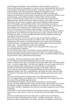 [162,09] Sagten alle die Hirten: „Herr und Meister, so Dir das möglich ist, daran wir
nicht zweifeln, darum Du es gesagt hast, so wird uns das ums unaussprechliche lieber sein, als
so Du alle diese Steinklumpen in Gold und Silber verwandeln würdest, wir aber mitten unter
solchen Schätzen samt unseren Herden dem Hungertode preisgegeben wären.“
[162,10] Auf diese Worte der Hirten hob Ich die Hände auf, dankte und segnete die
Gegend, und alsbald hatte weithin die ganze Gegend des Grases und auch der Quellen in einer
gerechten Menge, und die Hütten der Hirten wurden mit Brot und Salz versehen.
[162,11] Als die Hirten das ersahen, fielen sie vor Mir nieder, priesen Mich über die
Maßen und sagten, daß Ich kein Mensch, sondern ein Gott sei; denn solches zu bewirken sei
weder Moses, dessen Namen sie kannten, noch seinen Nachfolgern möglich gewesen.
[162,12] Sie brachten uns darauf Milch und Brot, und wir alle nahmen etwas davon,
setzten unseren Weg unter vielen Lobpreisungen von seiten dieser Hirten wieder weiter fort
und vernahmen noch weithin das laute Frohlocken dieser beglückten Hirten.
[162,13] Und Ich sagte auf dem Wege zu Meinen Jüngern: „Urteilet nun selbst, was
da besser ist: Gutes tun denen, die einem Übles tun wollen, oder Böses mit Bösem vergelten?
Darum sollt ihr in der Zukunft eure Feinde lieben und sie segnen, und denen Gutes tun, die
euch Übles tun wollen, so werdet ihr glühende Kohlen über ihren Häuptern sammeln und
euch dadurch viele Freunde machen!
[162,14] Tuet in allem, wie Ich es tue, und ihr werdet auf euren Wegen in Meinem
Namen mit wenigen Steinen des Anstoßes zu tun haben! Aber wehe, wenn ihr denen, die
drohend gegen euch auftreten, auch drohend begegnet und sie gleich mit Strafen belegen
wollt! Da werdet ihr viel Ungemach auf der Erde zu erleiden haben! Liebe erzeugt allzeit
wieder Liebe, – Zorn und Strafe aber wieder Zorn und Rache!“
[162,15] Dieses schrieben sich die Jünger ins Herz und gelobten Mir, solches auch
bis an ihr Lebensende zu beachten.
[162,16] Und Ich sagte zu ihnen: „Die meisten von euch werden das wohl tun, aber
Ich sehe auch einige unter euch, die trotz dieses Meines Rates bei widrigen Gelegenheiten
dennoch der Drohung und Bestrafung sich bedienen werden; sie werden aber dadurch niemals
eine gute Frucht zu einer vollkommenen Reife bringen.“

163. Kapitel – Der Herr in der Stadt am Nebo. (Kap.163-228)
[163,01] Während solcher Meiner Belehrung kamen wir denn wieder einer alten,
zumeist von Römern, aber auch von Griechen und Juden bewohnten Stadt in die Nähe, und da
wollte – wie man zu sagen pflegt – das Glück oder Unglück, wie man es nennen will, daß wir
zuerst mit mehreren Juden und darunter mit einigen Pharisäern zusammentrafen.
[163,02] Und die Pharisäer erkannten Mich und sagten zu den Juden: „Sehet, da
kommt sicher mit seinen Jüngern eben derjenige Nazaräer, der beim letzten Fest mehrere
sogenannte Wunder wirkte, die er wahrscheinlich in der Schule der Essäer erlernt hat, dann
im Tempel das Volk lehrte und sich für älter ausgab als Abraham und noch manches andere
mehr!
[163,03] Es ging ihm damals sehr knapp, daß er nicht völlig gesteinigt worden ist;
denn wir wurden dadurch sehr aufgeregt, da wir es einsahen, daß er sich vorgenommen hatte,
uns vor dem Volke als Blödsinnige hinzustellen.
[163,04] Zugleich behauptete er überall, daß er Gottes Sohn sei, und seine Jünger
und auch viel Volkes glauben ihm das. Er hält aber dabei nichts auf den Sabbat, ist ein Fresser
und Vollsäufer und geht mit Zöllnern und Sündern um; uns aber, die wir an den Satzungen
Mosis halten, schmäht er allenthalben und vertröstet uns bei jeder Gelegenheit mit der ewigen
Verdammnis.
[163,05] Daß wir einem solchen Menschen nicht freund sein können, ist begreiflich,
zudem wir nur zu gut wissen, wo er her ist, wer seine Eltern und seine Brüder und Schwestern
sind.
[163,06] Er ist dabei aber durchaus kein Narr; denn er versteht sich sehr wohl darauf,
durch seine Reden und Wunderwerke die Heiden – als Römer und Griechen – für sich zu
gewinnen, um dann mit ihrer Hilfe uns zu stürzen. Aber dies sein Vorhaben wird ihm nicht
 