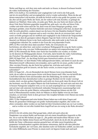 Werke und fängt an, sich ihrer stets mehr und mehr zu freuen; in diesem Erschauen besteht
die wahre Auferstehung des Fleisches.
[009,11] Es heißt ja: Ein sterblicher und vergänglicher Leib wird in die Erde gesät,
und als ein unsterblicher und unvergänglicher wird er wieder auferstehen. Wenn du das auf
deinen materiellen Leib beziehst, da mußt du freilich wohl in eine große Irre geraten; so du
das aber auf die guten Werke der Seele, die ihr wahrer Leib sind, beziehst, so gelangst du
dadurch zur Wahrheit. Denn siehe, ein jedes gute Werk, das eine Seele mit ihrem Leibe auf
dieser Erde ihren Nächsten gegenüber ausgeübt hat, geht auch, wie alles auf dieser Erde,
vorüber und stirbt schon nach der Tat; denn wenn du einen Hungrigen gesättigt, einen
Durstigen getränkt, einen Nackten bekleidet und einen Gefangenen erlöst hast, da dauert die
edle Tat nicht gleichfort, sondern dauert nur die kurze Zeit des Handelns hindurch! Darauf
wird sie von dir oftmals vergessen und so auch von dem, dem du sie erwiesen hast, und ist
somit zu Grabe getragen und als sterblich und vergänglich in das Erdreich der Vergessenheit
gesät; aber an dem dir gezeigten wahren Jüngsten Tage der Seele wird sie als für ewig
dauernd von Meinem Geiste in der Seele auferweckt, aber nicht mehr in der Form der
vergänglichen irdischen Tat, sondern in der Form der ewig dauernden Frucht.
[009,12] Wie wird aber diese dann aussehen? Siehe, die wird jenseits zur
herrlichsten, mit allem best- und reichst versehenen Wohngegend für ewig der Seele werden,
in der sie höchst selig von einer Vollkommenheit zur andern sich emporschwingen wird!
[009,13] Wie demnach die Werke einer Seele hier beschaffen sein werden, so werden
sie ihr dereinst als Wohngegenden dienen. Und siehe, darin besteht die wahre Auferstehung
des Fleisches! Das glaube und halte; denn also und nimmerdar anders ist es!“
[009,14] Sagte Ebal: „Ja, das klingt freilich ganz himmelweit anders, als was die
blinden Pharisäer vor dem blinden Volke dahergeschwatzt haben, und damit ist auch die reine
Menschenvernunft vollkommem einverstanden, und es geht ihr ein neues, großes Licht auf.
Aber von dem Fleische, das der Seele hier gedient hat, wird also auch nicht ein
Sonnenstäubchen groß im Jenseits, mit der Seele vereint, zu einem ewigen Leben
auferstehen?“
[009,15] Sagte Ich: „Als ein Bestandteil der durch Meinen Geist ewig lebenden Seele
nicht, da sie selbst zu einem puren Geiste wird ihrem Innern nach! Aber was da betrifft den
Umriß ihrer äußeren Form und besonders aber ihre Bekleidung, da werden auch die
Seelenätherteile ihres diesirdischen Leibes in geistiger Reinheit mit ihr wieder vereinigt
werden, doch von dem groben Organleibe auch nicht ein Atom groß; denn für diesen Leib ist
das bestimmt, was für alle andere Materie der Erde bestimmt ist, die auch stets und stets also
in bessere Naturgeister aufgelöst wird, so wie sie auch ursprünglich aus viel minder reinen
und auf einer sehr untersten Gerichtsstufe stehenden Naturgeistern zusammengefügt wird.
[009,16] Die schon die grobe Materie verlassenden Naturgeister können mit der Zeit
auch zu Menschenseelen werden; doch ein Näheres in dieser Sphäre wirst du erst dann
einsehen, so sich deine Seele in dem gewissen Tale Josaphat befinden wird. Darum nun nichts
Weiteres mehr davon!
[009,17] Der Hauptmann und seine beiden Diener haben nun wohl deine Fragen und
Meine dir gemachten Erklärungen mit großer Aufmerksamkeit angehört, aber nichts von
allem verstanden; daher werden sie nun bald mit ihrer Griechenweisheit uns zur Last werden,
− und so wollen wir mit aller Geduld ihren Angriff auf uns ein wenig in der Ruhe abwarten!“
−
10. Kapitel
[010,01] Als Ich solches dem Ebal gesagt hatte, erhob sich auch schon der
Hauptmann von seinem Stuhle und bewegte sich mit einem freundlichen Angesicht zu Mir
hin. Als er sich bei Mir befand, da sagte er: „Du großer und machtvollster Meister in der
geheimnisvollen Sphäre deiner Kunst und Wissenschaft, durch die du dir alle die geheimen
Kräfte der Natur vollkommen untertan gemacht hast, ich habe euren Gesprächen mit
gespannter Aufmerksamkeit zugehört und daraus entnommen, daß ihr alle dem jüdischen
Gotteskulte angehört, der viel Gutes, aber daneben recht viel Schlechtes enthält, aus dem sich
die vielen Mißbräuche eurer Priester in einem noch viel ärgeren Grade nach und nach
 