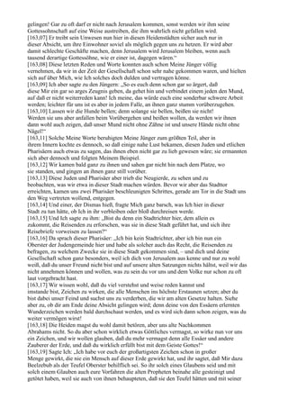 gelingen! Gar zu oft darf er nicht nach Jerusalem kommen, sonst werden wir ihm seine
Gottessohnschaft auf eine Weise austreiben, die ihm wahrlich nicht gefallen wird.
[163,07] Er treibt sein Unwesen nun hier in diesen Heidenstädten sicher auch nur in
dieser Absicht, um ihre Einwohner soviel als möglich gegen uns zu hetzen. Er wird aber
damit schlechte Geschäfte machen, denn Jerusalem wird Jerusalem bleiben, wenn auch
tausend derartige Gottessöhne, wie er einer ist, dagegen wären.“
[163,08] Diese letzten Reden und Worte konnten auch schon Meine Jünger völlig
vernehmen, da wir in der Zeit der Gesellschaft schon sehr nahe gekommen waren, und hielten
sich auf über Mich, wie Ich solches doch dulden und vertragen könne.
[163,09] Ich aber sagte zu den Jüngern: „So es euch denn schon gar so ärgert, daß
diese Mir ein gar so arges Zeugnis geben, da gehet hin und verbindet einem jeden den Mund,
auf daß er nicht weiterreden kann! Ich meine, das würde euch eine sonderbar schwere Arbeit
werden; leichter für uns ist es aber in jedem Falle, an ihnen ganz stumm vorüberzugehen.
[163,10] Lassen wir die Hunde bellen; denn solange sie bellen, beißen sie nicht!
Werden sie uns aber anfallen beim Vorübergehen und beißen wollen, da werden wir ihnen
dann wohl auch zeigen, daß unser Mund nicht ohne Zähne ist und unsere Hände nicht ohne
Nägel!“
[163,11] Solche Meine Worte beruhigten Meine Jünger zum größten Teil, aber in
ihrem Innern kochte es dennoch, so daß einige nahe Lust bekamen, diesen Juden und etlichen
Pharisäern auch etwas zu sagen, das ihnen eben nicht gar zu lieb gewesen wäre; sie ermannten
sich aber dennoch und folgten Meinem Beispiel.
[163,12] Wir kamen bald ganz zu ihnen und sahen gar nicht hin nach dem Platze, wo
sie standen, und gingen an ihnen ganz still vorüber.
[163,13] Diese Juden und Pharisäer aber trieb die Neugierde, zu sehen und zu
beobachten, was wir etwa in dieser Stadt machen würden. Bevor wir aber das Stadttor
erreichten, kamen uns zwei Pharisäer beschleunigten Schrittes, gerade am Tor in die Stadt uns
den Weg vertreten wollend, entgegen.
[163,14] Und einer, der Dismas hieß, fragte Mich ganz barsch, was Ich hier in dieser
Stadt zu tun hätte, ob Ich in ihr verbleiben oder bloß durchreisen werde.
[163,15] Und Ich sagte zu ihm: „Bist du denn ein Stadtrichter hier, dem allein es
zukommt, die Reisenden zu erforschen, was sie in diese Stadt geführt hat, und sich ihre
Reisebriefe vorweisen zu lassen?“
[163,16] Da sprach dieser Pharisäer: „Ich bin kein Stadtrichter, aber ich bin nun ein
Oberster der Judengemeinde hier und habe als solcher auch das Recht, die Reisenden zu
befragen, zu welchem Zwecke sie in diese Stadt gekommen sind, – und dich und deine
Gesellschaft schon ganz besonders, weil ich dich von Jerusalem aus kenne und nur zu wohl
weiß, daß du unser Freund nicht bist und auf unsere alten Satzungen nichts hältst, weil wir das
nicht annehmen können und wollen, was zu sein du vor uns und dem Volke nur schon zu oft
laut vorgebracht hast.
[163,17] Wir wissen wohl, daß du viel verstehst und weise reden kannst und
imstande bist, Zeichen zu wirken, die alle Menschen ins höchste Erstaunen setzen; aber du
bist dabei unser Feind und suchst uns zu verderben, die wir am alten Gesetze halten. Siehe
aber zu, ob dir am Ende deine Absicht gelingen wird; denn deine von den Essäern erlernten
Wunderzeichen werden bald durchschaut werden, und es wird sich dann schon zeigen, was du
weiter vermögen wirst!
[163,18] Die Heiden magst du wohl damit betören, aber uns alte Nachkommen
Abrahams nicht. So du aber schon wirklich etwas Göttliches vermagst, so wirke nun vor uns
ein Zeichen, und wir wollen glauben, daß du mehr vermagst denn alle Essäer und andere
Zauberer der Erde, und daß du wirklich erfüllt bist mit dem Geiste Gottes!“
[163,19] Sagte Ich: „Ich habe vor euch der großartigsten Zeichen schon in großer
Menge gewirkt, die nie ein Mensch auf dieser Erde gewirkt hat, und ihr sagtet, daß Mir dazu
Beelzebub als der Teufel Oberster behilflich sei. So ihr solch eines Glaubens seid und mit
solch einem Glauben auch eure Vorfahren die alten Propheten beinahe alle gesteinigt und
getötet haben, weil sie auch von ihnen behaupteten, daß sie den Teufel hätten und mit seiner
 