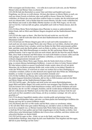 Hilfe weissagten und Zeichen täten, – wie sollte da in euch ein Licht sein, um die Wahrheit
Meiner Lehre und Meiner Taten zu erkennen?
[163,20] Ihr habt den Beelzebub zu eurem Vater und lehret und handelt nach seiner
Eingebung, was Ich nur zu wohl erkenne. Ich kam aber darum zu öfteren Malen zu euch, um
euch aus seinen Fesseln zu befreien; aber euch gefällt es besser, Diener des Teufels zu
verbleiben, als Diener des einen und allein wahren Gottes zu werden, den ihr nicht kennt und
noch nie erkannt habt. Und so bleibet denn bei eurem Dienste; Ich aber werde verbleiben bei
dem Meinen und werde in aller Bälde offenbar machen vor aller Welt Augen, wer ihr seid,
und wer Ich bin. Und nun laßt uns gehen, und gehabt euch wohl im Namen dessen, dem ihr
dienet!“
[163,21] Diese Meine Worte beleidigten diese Pharisäer in einem so außerordentlich
hohen Grade, daß sie Mich samt Meinen Jüngern alsogleich auf das Stadtrichteramt führen
wollten.
[163,22] Ich aber sagte zu ihnen: „Der Herr bin Ich und werde tun, was Ich will;
sehet aber zu, daß ihr nicht eher denn Ich mit dem Stadtrichteramte dieser Stadt zu tun
bekommen werdet!
[163,23] Ich kam mit Meinen Jüngern ganz still zu euch und wollte niemandem von
euch auch nur mit einem einzigen Worte oder einer Miene zur Last fallen, obschon Ich schon
aus einer ziemlichen Ferne vernahm, welch lose Reden ihr über Mich untereinander geführt
habt, und hätte somit das Recht gehabt, euch zur Rede zu stellen, wer euch hier in der Fremde
berechtigt hat, über Mich Bemerkungen zu machen, die Mir und keinem Meiner Jünger
gefallen konnten. Und so sage Ich euch nun noch einmal, daß Ich der Herr bin und die Macht
habe, diese Stadt zu betreten und Mich daran von euch nicht hindern zu lassen; sollte euch das
nicht genügen, und wollt ihr bei eurem Vorhaben verbleiben, so werde Ich demselben
wirksam entgegenzutreten imstande sein!“
[163,24] Auf diese Meine Worte sagte Dismas, dem die Sache doch etwas zu Herzen
ging, zu seinem überaus hartnäckigen Gefährten: „Lassen wir diese in Gottes Namen ziehen!
Wir aber kehren einfach zu unserer Gesellschaft wieder zurück; denn ich will mit derlei
Menschen, die im Besitze geheimer Kräfte sind, weiter nichts zu tun haben! Handeln sie
wider den Willen Gottes, so wird Gott sie schon zur rechten Zeit zu ihrer Züchtigung zu
vernichten verstehen; sollten sie aber dennoch etwa irgend nach dem Willen des Allmächtigen
handeln, so werden wir gegen sie nichts auszurichten imstande sein.“
[163,25] Der Gefährte des Dismas aber wollte sich nicht daran kehren, sondern berief
die andern langsam hinterdrein Gehenden, daß sie ihm zu Hilfe kommen und mit ihm Mich
und Meine Jünger auf das Stadtrichteramt bringen sollten.
[163,26] Und Ich sagte: „Bis hierher und nicht weiter mit eurem Beelzebubsgrimme
gegen Mich und Meine Jünger! Ich werde euch bis zum morgigen Tage Wächter stellen, die
euch bei keinem Tore in diese Stadt hineinlassen werden; und in diesen Wächtern soll auch
das Zeichen, das ihr von Mir verlangtet, bestehen, und ihr werdet daraus hoffentlich erkennen,
daß Ich vollkommen der Wahrheit nach ein Herr über alle Kreatur auf dieser Erde bin und
auch noch ein Herr unendlich weiter hinaus, als ihr je zu denken vermöget. Ich will, und so
geschehe es!“
[163,27] In diesem Augenblick standen schon vierzehn große und grimmige Löwen
vor den uns nachfolgenden Juden, und einer von ihnen packte den hartnäckigen Gefährten des
Dismas und trug ihn zu seinen Gefährten zurück.
[163,28] Dismas aber fiel vor Mir nieder und bat Mich, seiner zu verschonen, indem
er für sich über Mich einer ganz andern Meinung sei, und daß er schon zu öfteren Malen,
soviel als es möglich war, zu Meinen Gunsten habe Worte fallen lassen im Hohen Rate; aber
es hieß das Öl ins Feuer gießen und am Ende notgedrungen mit den Hunden zu bellen. Jetzt
sollten diese seine halsstarrigen Gefährten den Löwen etwas vorbellen, und diese würden sich
schwerlich fürchten vor ihrem Gebell.
[163,29] Und Ich sagte zu ihm: „Ziehe vor uns in die Stadt, und führe uns in eine
rechtschaffene Herberge; dann magst du dich zum Stadtrichter Titus begeben und ihm sagen,
daß Ich in jener Herberge auf ihn warte.“
 