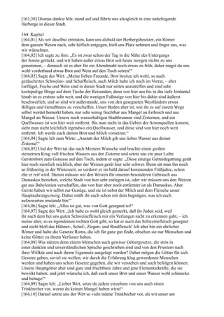 [163,30] Dismas dankte Mir, stand auf und führte uns alsogleich in eine naheliegende
Herberge in dieser Stadt.

164. Kapitel
[164,01] Als wir daselbst eintraten, kam uns alsbald der Herbergsbesitzer, ein Römer
dem ganzen Wesen nach, sehr höflich entgegen, hieß uns Platz nehmen und fragte uns, was
wir wünschten.
[164,02] Ich sagte zu ihm: „Es ist zwar schon der Tag in die Nähe des Untergangs
der Sonne gerückt, und wir haben außer etwas Brot seit heute morgen nichts zu uns
genommen, – dennoch ist es aber für ein Abendmahl noch etwas zu früh; daher magst du uns
wohl vorderhand etwas Brot und Wein auf den Tisch setzen!“
[164,03] Sagte der Wirt: „Meine lieben Freunde, Brot besitze ich wohl, so auch
geräuchertes Schweine- und Schaffleisch, auch Milch habe ich noch im Vorrat, – aber
Geflügel, Fische und Wein sind in dieser Stadt nur selten anzutreffen und sind sehr
kostspielige Dinge auf dem Tische der Reisenden; denn von hier aus bis in das tiefe Jordantal
hinab ist es erstens sehr weit, und die wenigen Fußsteige von hier bis dahin sind äußerst
beschwerlich, und so sind wir außerstande, uns von den gesegneten Westländern etwas
Billiges und Genußbares zu verschaffen. Unser Boden aber ist, wie ihr es auf eurem Wege
selbst werdet bemerkt haben, nur sehr wenig fruchtbar aus Mangel an Erdreich und aus
Mangel an Wasser. Unsere noch wasserhaltigen Stadtbrunnen sind Zisternen, und ein
Quellwasser ist von hier weit entfernt. Bis man nicht in das Gebiet der Arnonquellen kommt,
sieht man nicht leichtlich irgendwo ein Quellwasser, und diese sind von hier noch weit
entfernt. Ich werde euch darum Brot und Milch vorsetzen.“
[164,04] Sagte Ich zum Wirte: „Anstatt der Milch gib uns lieber Wasser aus deiner
Zisterne!“
[164,05] Und der Wirt tat das nach Meinem Wunsche und brachte einen großen
steinernen Krug voll frischen Wassers aus der Zisterne und setzte uns ein paar Laibe
Gerstenbrot zum Genusse auf den Tisch, indem er sagte: „Diese einzige Getreidegattung gerät
hier noch ziemlich reichlich, aber der Weizen gerät hier sehr schwer. Denn sät man ihn noch
so frühzeitig in der Winterzeit, so verdorrt er im bald darauf kommenden Frühjahre, schon
ehe er reif wird. Darum müssen wir den Weizen für unseren besonderen Gebrauch aus
Damaskus beziehen, welche Stadt von hier sehr entlegen ist, oder wir müssen uns den Weizen
gar aus Babylonien verschaffen, das von hier aber noch entfernter ist als Damaskus. Aber
Gerste haben wir selbst zur Genüge, und sie ist nebst der Milch und dem Fleische unser
Hauptnahrungszweig. Daher müßt ihr euch schon mit dem begnügen, was ich euch
aufzuwarten imstande bin!“
[164,06] Sagte Ich: „Alles ist gut, was von Gott gesegnet ist!“
[164,07] Sagte der Wirt: „Ich habe es wohl gleich gemerkt, daß ihr Juden seid, weil
ihr nach dem bei uns guten Schweinefleisch mir ein Verlangen nicht zu erkennen gabt, – ich
meine aber, so es irgendeinen rechten Gott gibt, so hat er auch das Schweinefleisch gesegnet
und nicht bloß das Hühner-, Schaf-, Ziegen- und Rindfleisch! Ich aber bin ein ehrlicher
Römer und halte die Gesetze Roms, die ich für ganz gut finde, obschon sie nur Menschen und
keine Götter zu ihrem Verfasser haben.
[164,08] Was nützen denn einem Menschen auch gewisse Göttergesetze, die stets in
einer dunklen und unverständlichen Sprache geschrieben sind und von den Priestern nach
ihrer Willkür und nach ihrem Eigennutz ausgelegt werden? Daher mögen die Götter für sich
Gesetze geben, soviel sie wollen; wir durch die Erfahrung klug gewordenen Menschen
werden und haben uns schon Gesetze gegeben, die wir verstehen und auch befolgen können.
Unsere Hauptgötter aber sind gute und fruchtbare Jahre und jene Elementarkräfte, die sie
bewirkt haben; und jetzt wünsche ich, daß euch unser Brot und unser Wasser wohl schmecke
und behage!“
[164,09] Sagte Ich: „Lieber Wirt, setze du jedem einzelnen von uns auch einen
Trinkbecher vor, woran du keinen Mangel haben wirst!“
[164,10] Darauf setzte uns der Wirt so viele irdene Trinkbecher vor, als wir unser am
 