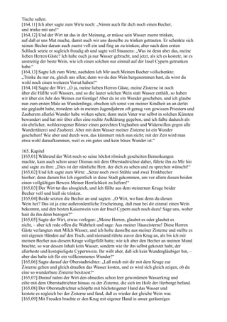 Tische saßen.
[164,11] Ich aber sagte zum Wirte noch: „Nimm auch für dich noch einen Becher,
und trinke mit uns!“
[164,12] Und der Wirt tat das in der Meinung, er müsse sein Wasser zuerst trinken,
auf daß er uns Mut mache, damit auch wir uns dasselbe zu trinken getrauten. Er schenkte sich
seinen Becher darum auch zuerst voll ein und fing an zu trinken; aber nach dem ersten
Schluck setzte er sogleich freudig ab und sagte voll Staunens: „Was ist denn aber das, meine
lieben Herren Gäste? Ich habe euch ja nur Wasser gebracht, und jetzt, als ich es kostete, ist es
unstreitig der beste Wein, wie ich einen solchen nur einmal auf der Insel Cypern getrunken
habe.“
[164,13] Sagte Ich zum Wirte, nachdem Ich Mir auch Meinen Becher vollschenkte:
„Trinke du nur zu, gleich uns allen; denn wo du den Wein hergenommen hast, da wirst du
wohl noch einen weiteren Vorrat haben!“
[164,14] Sagte der Wirt: „O ja, meine lieben Herren Gäste, meine Zisterne ist noch
über die Hälfte voll Wassers, und so die lauter solchen Wein statt Wasser enthält, so haben
wir über ein Jahr des Weines zur Genüge! Aber da ist ein Wunder geschehen, und ich glaube
nun zum ersten Male an Wunderdinge, obschon ich sonst von meiner Kindheit an an derlei
nie geglaubt habe, trotzdem ich in meinen Jugendjahren oft genug von gewissen Priestern und
Zauberern allerlei Wunder habe wirken sehen; denn mein Vater war selbst in solchen Künsten
bewandert und hat mir über alles eine rechte Aufklärung gegeben, und ich faßte dadurch als
ein ehrlicher, wohlerzogener Römer einen gerechten Unglauben und Widerwillen gegen alle
Wundertäterei und Zauberei. Aber mit dem Wasser meiner Zisterne ist ein Wunder
geschehen! Wie aber und durch wen, das kümmert mich nun nicht; mit der Zeit wird man
etwa wohl daraufkommen, weil es ein gutes und kein böses Wunder ist.“

165. Kapitel
[165,01] Während der Wirt noch so seine höchst römisch gescheiten Bemerkungen
machte, kam auch schon unser Dismas mit dem Oberstadtrichter daher, führte ihn zu Mir hin
und sagte zu ihm: „Dies ist der nämliche Herr, der dich zu sehen und zu sprechen wünscht!“
[165,02] Und Ich sagte zum Wirte: „Setze noch zwei Stühle und zwei Trinkbecher
hierher; denn darum bin Ich eigentlich in diese Stadt gekommen, um vor allem diesen beiden
einen vollgültigen Beweis Meiner Herrlichkeit zu liefern!“
[165,03] Der Wirt tat das alsogleich, und Ich füllte aus dem steinernen Kruge beider
Becher voll und hieß sie trinken.
[165,04] Beide setzten die Becher an und sagten: „O Wirt, wo hast denn du diesen
Wein her? Das ist ja eine außerordentliche Erscheinung, daß man bei dir einmal einen Wein
bekommt, und den besten Kaiserwein von der Insel Cypern auch noch dazu! Sage uns, woher
hast du ihn denn bezogen?“
[165,05] Sagte der Wirt, etwas verlegen: „Meine Herren, glaubet es oder glaubet es
nicht, – aber ich rede offen die Wahrheit und sage: Aus meiner Hauszisterne! Diese Herren
Gäste verlangten statt Milch Wasser, und ich holte dasselbe aus meiner Zisterne und stellte es
mit eigenen Händen auf den Tisch, und niemand rührte zuvor den Krug an, als bis ich mir
meinen Becher aus diesem Kruge vollgefüllt hatte; wie ich aber den Becher an meinen Mund
brachte, so war dessen Inhalt kein Wasser, sondern wie ihr ihn selbst gekostet habt, der
allerbeste und kostspieligste Cypernwein. Ihr wißt aber, daß ich kein Wundergläubiger bin, –
aber das halte ich für ein vollkommenes Wunder!“
[165,06] Sagte darauf der Oberstadtrichter: „Laß mich mit dir mit dem Kruge zur
Zisterne gehen und gleich draußen das Wasser kosten, und es wird sich gleich zeigen, ob du
eine so wunderbare Zisterne besitzest!“
[165,07] Darauf nahm der Wirt den ohnedies schon leer gewordenen Wasserkrug und
eilte mit dem Oberstadtrichter hinaus zu der Zisterne, die sich im Hofe der Herberge befand.
[165,08] Der Oberstadtrichter schöpfte mit höchsteigener Hand das Wasser und
kostete es sogleich bei der Zisterne und fand, daß es wieder der gleiche Wein war.
[165,09] Mit Freuden brachte er den Krug mit eigener Hand in unser geräumiges
 