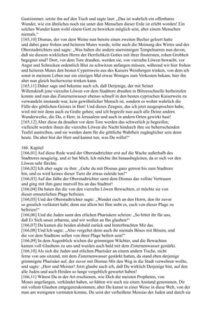 Gastzimmer, setzte ihn auf den Tisch und sagte laut: „Das ist wahrlich ein offenbares
Wunder, wie ein ähnliches noch nie unter den Menschen dieser Erde ist erlebt worden! Ein
solches Wunder kann wohl einem Gott zu bewirken möglich sein, aber einem Menschen
niemals.“
[165,10] Dismas, der von dem Weine nun bereits einen zweiten Becher geleert hatte
und dabei ganz frohen und heiteren Mutes wurde, teilte auch die Meinung des Wirtes und des
Oberstadtrichters und sagte: „Was haben die andern starrsinnigen Tempelnarren nun davon,
daß sie diesem wirklichen Herrn der Herrlichkeit Gottes mit ihrer finstersten, rohen Grobheit
begegnet sind? Dort, vor dem Tore draußen, werden sie, von vierzehn Löwen bewacht, vor
Angst und Schrecken ordentlich Blut zu schwitzen anfangen müssen, während wir hier frohen
und heiteren Mutes den besten Cypernwein aus des Kaisers Weinbergen trinken, von dem ich
sonst in meinem Leben nur ein einziges Mal etwas Weniges zum Verkosten bekam, hier ihn
aber nun gleich becherweise trinken kann.
[165,11] Daher sage und bekenne auch ich, daß Derjenige, der mit Seiner
Willenskraft jene vierzehn Löwen vor dem Stadttore draußen in Blitzesschnelle herbeirufen
konnte und nun das Zisternenwasser ebenso schnell in den besten cyprischen Kaiserwein zu
verwandeln imstande war, kein gewöhnlicher Mensch ist, sondern es wohnt wahrlich die
Fülle des göttlichen Geistes in Ihm! Und dieses Zeugnis, das ich jetzt ausgesprochen habe,
wird mit mir denn auch zu Grabe gehen; und ich begreife nun auch alle Deine andern
Wunderwerke, die Du, o Herr, in Jerusalem und auch in andern Orten gewirkt hast!
[165,12] Aber diese da draußen vor dem Tore werden das schwerlich je begreifen;
vielleicht werden ihnen die vierzehn Löwen die Nacht hindurch ihre sie beherrschenden
Teufel austreiben, und sie werden dann für die göttliche Wahrheit zugänglicher sein denn
heute. Du aber bist der Herr und kannst tun, was Du willst!“

166. Kapitel
[166,01] Auf diese Rede ward der Oberstadtrichter erst auf die Wache außerhalb des
Stadttores neugierig, und er bat Mich, Ich möchte ihn hinausbegleiten, da er sich vor den
Löwen sehr fürchte.
[166,02] Ich aber sagte zu ihm: „Gehe du mit Dismas ganz getrost bis zum Stadttore
hin, und es wird keines dieser Tiere dir etwas zuleide tun!“
[166,03] Auf das faßte der Oberstadtrichter samt dem Dismas das vollste Vertrauen
und ging mit ihm ganz mutvoll bis an das Stadttor!
[166,04] Da baten ihn die von den vierzehn Löwen Bewachten, er möchte sie von
dieser entsetzlichen Plage befreien.
[166,05] Und der Oberstadtrichter sagte: „Wendet euch an den Herrn, den ihr zuvor
so greulich verlästert habt; denn nur allein bei Ihm steht es, euch von dieser Plage zu
befreien!“
[166,06] Und die Juden samt den etlichen Pharisäern schrien: „So bittet ihr für uns,
daß Er Sich unser erbarme, und wir wollen an Ihn glauben!“
[166,07] Da kamen die beiden alsbald zurück und hinterbrachten Mir das.
[166,08] Und Ich sagte: „Also vergeltet denn auch ihr niemals Böses mit Bösem, und
die vor dem Stadttore sollen von ihrer Plage befreit sein!“
[166,09] In dem Augenblick wichen die grimmigen Wächter, und die Bewachten
kamen voll Glaubens zu uns und wurden auch bald mit dem Zisternenwasser gestärkt.
[166,10] Als sich die Juden und etlichen Pharisäer an einem andern Tische, nicht
ferne von uns sitzend, mit dem Zisternenwasser gestärkt hatten, da stand eben derjenige
grimmigste Pharisäer auf, der zuvor mit Dismas Mir den Weg in die Stadt verwehren wollte,
und sagte: „Herr und Meister! Jetzt glaube auch ich, daß Du wirklich Derjenige bist, auf den
alle Juden und auch Heiden so lange vergeblich gewartet haben!
[166,11] Wärest Du in der Art erschienen, wie Dich die meisten Propheten, von
Moses angefangen, verkündet haben, so hätten wir auch nie einen Anstand genommen, Dir
mit vollem Glauben entgegenzukommen; aber Du kamst in einer Weise in diese Welt, von der
man am wenigsten vermuten konnte, Du seist der verheißene Messias der Juden und durch sie
 