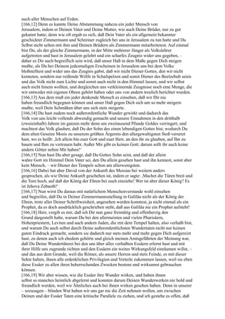 auch aller Menschen auf Erden.
[166,12] Denn es kannte Deine Abstammung nahezu ein jeder Mensch von
Jerusalem, indem er Deinen Vater und Deine Mutter, wie auch Deine Brüder, nur zu gut
gekannt hatte; denn wie oft ergab es sich, daß Dein Vater als ein allgemein bekannter
geschickter Zimmermann und Schreiner zugleich bei uns in Jerusalem zu tun hatte und Du
Selbst nicht selten mit ihm und Deinen Brüdern als Zimmermann mitarbeitetest. Auf einmal
bist Du, als der gleiche Zimmermann, in der Mitte mehrerer Jünger als Volkslehrer
aufgetreten und hast in Jerusalem gelehrt und ein scharfes Zeugnis wider uns gegeben, –
daher es Dir auch begreiflich sein wird, daß unser Haß in dem Maße gegen Dich steigen
mußte, als Du bei Deinem jedesmaligen Erscheinen in Jerusalem uns bei dem Volke
bloßstelltest und wider uns das Zeugnis gabst, daß wir nicht Diener Gottes, den wir nicht
kenneten, sondern nur reißende Wölfe in Schafspelzen und somit Diener des Beelzebub seien
und das Volk nicht zum Lichte und somit auch nicht in den Himmel lassen, und wir selbst
auch nicht hinein wollten, und dergleichen uns verkleinernde Zeugnisse noch eine Menge, die
wir entweder mit eigenen Ohren gehört haben oder uns von andern treulich berichtet wurden.
[166,13] Aus dem muß ein jeder denkende Mensch es einsehen, daß wir Dir nie
haben freundlich begegnen können und unser Haß gegen Dich sich um so mehr steigern
mußte, weil Dein Schmähen über uns sich stets steigerte.
[166,14] Du hast zudem noch außerordentliche Wunder gewirkt und dadurch das
Volk von uns leicht vollends abwendig gemacht und unsere Einnahmen in den dritthalb
(zweieinhalb) Jahren im ganzen mehr denn um zweitausend Pfunde Goldes verringert, und
machtest das Volk glauben, daß Du der Sohn des einen lebendigen Gottes bist, wodurch Du
dem alten Gesetze Mosis zu unserem größten Ärgernis den allergewaltigsten Stoß versetzt
hast, wo es heißt: ,Ich allein bin euer Gott und euer Herr, an den ihr zu glauben, auf Ihn zu
bauen und Ihm zu vertrauen habt. Außer Mir gibt es keinen Gott; darum sollt ihr auch keine
andern Götter neben Mir haben!‘
[166,15] Nun hast Du aber gesagt, daß Du Gottes Sohn seist, und daß der allein
wahre Gott im Himmel Dein Vater sei, den Du allein gesehen hast und ihn kennest, sonst aber
kein Mensch, – wir Diener des Tempels schon am allerwenigsten.
[166,16] Dabei hat aber David von der Ankunft des Messias bei weitem anders
gesprochen, als wie Deine Ankunft geschehen ist, indem er sagte: ,Machet die Türen breit und
die Tore hoch, auf daß der König der Ehren bei euch einziehe! Wer ist aber dieser König? Es
ist Jehova Zebaoth!‘
[166,17] Nun wirst Du daraus mit natürlichem Menschenverstande wohl einsehen
und begreifen, daß Du in Deiner Zimmermannsstellung in Galiläa nicht als der König der
Ehren, trotz aller Deiner Schriftweisheit, angesehen werden konntest, ja nicht einmal als ein
Prophet, da es doch ausdrücklich geschrieben steht, daß aus Galiläa nie ein Prophet aufsteht!
[166,18] Herr, vergib es mir, daß ich Dir nun ganz freimütig und offenherzig den
Grund dargestellt habe, warum Du bei den allermeisten und vielen Pharisäern,
Hohenpriestern, Leviten und auch andern Juden, die mit dem Tempel halten, also verhaßt bist,
und warum Du auch selbst durch Deine außerordentlichsten Wundertaten nicht nur keinen
guten Eindruck gemacht, sondern sie dadurch nur stets mehr und mehr gegen Dich aufgereizt
hast, zu denen auch ich ehedem gehörte und gleich meinen Amtsgefährten der Meinung war,
daß Du Deine Wundertäterei bei den uns über alles verhaßten Essäern erlernt hast und mit
ihrer Hilfe uns zugrunde richten und den Essäern ein weites Wirkungsfeld einräumen willst, –
und das aus dem Grunde, weil die Römer, als unsere Herren und stets Feinde, es mit dieser
Sekte halten, ihnen alle erdenklichen Privilegien und Vorteile zukommen lassen, weil sie eben
diese Essäer zu allen ihren beherrschenden Zwecken bestens und wirksamst gebrauchen
können.
[166,19] Wir aber wissen, wie die Essäer ihre Wunder wirken, und haben ihnen
selbst so manches heimlich abgelernt und konnten darum Deinen Wunderwerken nie hold und
freundlich werden, weil wir Ähnliches auch bei ihnen wirken gesehen haben. Denn in unserer
– sozusagen – blinden Wut haben wir uns gar nie die Zeit nehmen wollen, um zwischen
Deinen und der Essäer Taten eine kritische Parallele zu ziehen, und ich gestehe es offen, daß
 