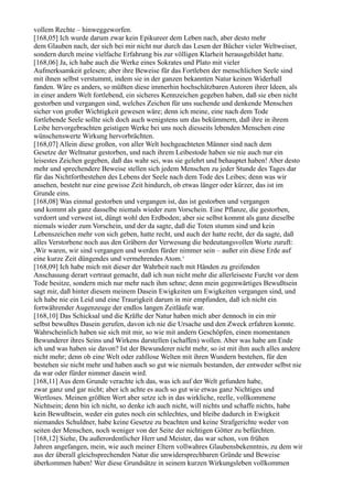 vollem Rechte – hinweggeworfen.
[168,05] Ich wurde darum zwar kein Epikureer dem Leben nach, aber desto mehr
dem Glauben nach, der sich bei mir nicht nur durch das Lesen der Bücher vieler Weltweiser,
sondern durch meine vielfache Erfahrung bis zur völligen Klarheit herausgebildet hatte.
[168,06] Ja, ich habe auch die Werke eines Sokrates und Plato mit vieler
Aufmerksamkeit gelesen; aber ihre Beweise für das Fortleben der menschlichen Seele sind
mit ihnen selbst verstummt, indem sie in der ganzen bekannten Natur keinen Widerhall
fanden. Wäre es anders, so müßten diese immerhin hochschätzbaren Autoren ihrer Ideen, als
in einer andern Welt fortlebend, ein sicheres Kennzeichen gegeben haben, daß sie eben nicht
gestorben und vergangen sind, welches Zeichen für uns suchende und denkende Menschen
sicher von großer Wichtigkeit gewesen wäre; denn ich meine, eine nach dem Tode
fortlebende Seele sollte sich doch auch wenigstens um das bekümmern, daß ihre in ihrem
Leibe hervorgebrachten geistigen Werke bei uns noch diesseits lebenden Menschen eine
wünschenswerte Wirkung hervorbrächten.
[168,07] Allein diese großen, von aller Welt hochgeachteten Männer sind nach dem
Gesetze der Weltnatur gestorben, und nach ihrem Leibestode haben sie nie auch nur ein
leisestes Zeichen gegeben, daß das wahr sei, was sie gelehrt und behauptet haben! Aber desto
mehr und sprechendere Beweise stellen sich jedem Menschen zu jeder Stunde des Tages dar
für das Nichtfortbestehen des Lebens der Seele nach dem Tode des Leibes; denn was wir
ansehen, besteht nur eine gewisse Zeit hindurch, ob etwas länger oder kürzer, das ist im
Grunde eins.
[168,08] Was einmal gestorben und vergangen ist, das ist gestorben und vergangen
und kommt als ganz dasselbe niemals wieder zum Vorschein. Eine Pflanze, die gestorben,
verdorrt und verwest ist, düngt wohl den Erdboden; aber sie selbst kommt als ganz dieselbe
niemals wieder zum Vorschein, und der da sagte, daß die Toten stumm sind und kein
Lebenszeichen mehr von sich geben, hatte recht, und auch der hatte recht, der da sagte, daß
alles Verstorbene noch aus den Gräbern der Verwesung die bedeutungsvollen Worte zuruft:
,Wir waren, wir sind vergangen und werden fürder nimmer sein – außer ein diese Erde auf
eine kurze Zeit düngendes und vermehrendes Atom.‘
[168,09] Ich habe mich mit dieser der Wahrheit nach mit Händen zu greifenden
Anschauung derart vertraut gemacht, daß ich nun nicht mehr die allerleiseste Furcht vor dem
Tode besitze, sondern mich nur mehr nach ihm sehne; denn mein gegenwärtiges Bewußtsein
sagt mir, daß hinter diesem meinem Dasein Ewigkeiten um Ewigkeiten vergangen sind, und
ich habe nie ein Leid und eine Traurigkeit darum in mir empfunden, daß ich nicht ein
fortwährender Augenzeuge der endlos langen Zeitläufe war.
[168,10] Das Schicksal und die Kräfte der Natur haben mich aber dennoch in ein mir
selbst bewußtes Dasein gerufen, davon ich nie die Ursache und den Zweck erfahren konnte.
Wahrscheinlich haben sie sich mit mir, so wie mit andern Geschöpfen, einen momentanen
Bewunderer ihres Seins und Wirkens darstellen (schaffen) wollen. Aber was habe am Ende
ich und was haben sie davon? Ist der Bewunderer nicht mehr, so ist mit ihm auch alles andere
nicht mehr; denn ob eine Welt oder zahllose Welten mit ihren Wundern bestehen, für den
bestehen sie nicht mehr und haben auch so gut wie niemals bestanden, der entweder selbst nie
da war oder fürder nimmer dasein wird.
[168,11] Aus dem Grunde verachte ich das, was ich auf der Welt gefunden habe,
zwar ganz und gar nicht; aber ich achte es auch so gut wie etwas ganz Nichtiges und
Wertloses. Meinen größten Wert aber setze ich in das wirkliche, reelle, vollkommene
Nichtsein; denn bin ich nicht, so denke ich auch nicht, will nichts und schaffe nichts, habe
kein Bewußtsein, weder ein gutes noch ein schlechtes, und bleibe dadurch in Ewigkeit
niemandes Schuldner, habe keine Gesetze zu beachten und keine Strafgerichte weder von
seiten der Menschen, noch weniger von der Seite der nichtigen Götter zu befürchten.
[168,12] Siehe, Du außerordentlicher Herr und Meister, das war schon, von frühen
Jahren angefangen, mein, wie auch meiner Eltern vollwahres Glaubensbekenntnis, zu dem wir
aus der überall gleichsprechenden Natur die unwidersprechbaren Gründe und Beweise
überkommen haben! Wer diese Grundsätze in seinem kurzen Wirkungsleben vollkommen
 