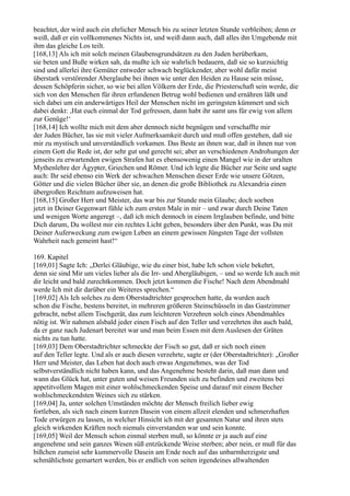 beachtet, der wird auch ein ehrlicher Mensch bis zu seiner letzten Stunde verbleiben; denn er
weiß, daß er ein vollkommenes Nichts ist, und weiß dann auch, daß alles ihn Umgebende mit
ihm das gleiche Los teilt.
[168,13] Als ich mit solch meinen Glaubensgrundsätzen zu den Juden herüberkam,
sie beten und Buße wirken sah, da mußte ich sie wahrlich bedauern, daß sie so kurzsichtig
sind und allerlei ihre Gemüter entweder schwach beglückender, aber wohl dafür meist
überstark verstörender Aberglaube bei ihnen wie unter den Heiden zu Hause sein müsse,
dessen Schöpferin sicher, so wie bei allen Völkern der Erde, die Priesterschaft sein werde, die
sich von den Menschen für ihren erfundenen Betrug wohl bedienen und ernähren läßt und
sich dabei um ein anderwärtiges Heil der Menschen nicht im geringsten kümmert und sich
dabei denkt: ,Hat euch einmal der Tod gefressen, dann habt ihr samt uns für ewig von allem
zur Genüge!‘
[168,14] Ich wollte mich mit dem aber dennoch nicht begnügen und verschaffte mir
der Juden Bücher, las sie mit vieler Aufmerksamkeit durch und muß offen gestehen, daß sie
mir zu mystisch und unverständlich vorkamen. Das Beste an ihnen war, daß in ihnen nur von
einem Gott die Rede ist, der sehr gut und gerecht sei; aber an verschiedenen Androhungen der
jenseits zu erwartenden ewigen Strafen hat es ebensowenig einen Mangel wie in der uralten
Mythenlehre der Ägypter, Griechen und Römer. Und ich legte die Bücher zur Seite und sagte
auch: Ihr seid ebenso ein Werk der schwachen Menschen dieser Erde wie unsere Götzen,
Götter und die vielen Bücher über sie, an denen die große Bibliothek zu Alexandria einen
übergroßen Reichtum aufzuweisen hat.
[168,15] Großer Herr und Meister, das war bis zur Stunde mein Glaube; doch soeben
jetzt in Deiner Gegenwart fühle ich zum ersten Male in mir – und zwar durch Deine Taten
und wenigen Worte angeregt –, daß ich mich dennoch in einem Irrglauben befinde, und bitte
Dich darum, Du wollest mir ein rechtes Licht geben, besonders über den Punkt, was Du mit
Deiner Auferweckung zum ewigen Leben an einem gewissen Jüngsten Tage der vollsten
Wahrheit nach gemeint hast!“

169. Kapitel
[169,01] Sagte Ich: „Derlei Gläubige, wie du einer bist, habe Ich schon viele bekehrt,
denn sie sind Mir um vieles lieber als die Irr- und Abergläubigen, – und so werde Ich auch mit
dir leicht und bald zurechtkommen. Doch jetzt kommen die Fische! Nach dem Abendmahl
werde Ich mit dir darüber ein Weiteres sprechen.“
[169,02] Als Ich solches zu dem Oberstadtrichter gesprochen hatte, da wurden auch
schon die Fische, bestens bereitet, in mehreren größeren Steinschüsseln in das Gastzimmer
gebracht, nebst allem Tischgerät, das zum leichteren Verzehren solch eines Abendmahles
nötig ist. Wir nahmen alsbald jeder einen Fisch auf den Teller und verzehrten ihn auch bald,
da er ganz nach Judenart bereitet war und man beim Essen mit dem Auslesen der Gräten
nichts zu tun hatte.
[169,03] Dem Oberstadtrichter schmeckte der Fisch so gut, daß er sich noch einen
auf den Teller legte. Und als er auch diesen verzehrte, sagte er (der Oberstadtrichter): „Großer
Herr und Meister, das Leben hat doch auch etwas Angenehmes, was der Tod
selbstverständlich nicht haben kann, und das Angenehme besteht darin, daß man dann und
wann das Glück hat, unter guten und weisen Freunden sich zu befinden und zweitens bei
appetitvollem Magen mit einer wohlschmeckenden Speise und darauf mit einem Becher
wohlschmeckendsten Weines sich zu stärken.
[169,04] Ja, unter solchen Umständen möchte der Mensch freilich lieber ewig
fortleben, als sich nach einem kurzen Dasein von einem allzeit elenden und schmerzhaften
Tode erwürgen zu lassen, in welcher Hinsicht ich mit der gesamten Natur und ihren stets
gleich wirkenden Kräften noch niemals einverstanden war und sein konnte.
[169,05] Weil der Mensch schon einmal sterben muß, so könnte er ja auch auf eine
angenehme und sein ganzes Wesen süß entzückende Weise sterben; aber nein, er muß für das
bißchen zumeist sehr kummervolle Dasein am Ende noch auf das unbarmherzigste und
schmählichste gemartert werden, bis er endlich von seiten irgendeines allwaltenden
 