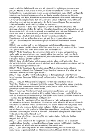 entwickelt haben als bei uns Heiden, wie wir von euch Rechtgläubigen genannt werden.
[010,02] Aber sei es nun, wie es da wolle, du machtvollster Meister scheinst in eurer
Gotteslehre viel tiefer eingeweiht zu sein als der sonst auch recht weise Ebal?! Nur begreife
ich nicht, was du damit hast sagen wollen, wo du also sprachst, als seiest du allein das
Grundprinzip alles Seins, Lebens und Fortbestehens! Du seiest die Wahrheit und das ewige
Leben; wer an dich glaube und dich liebe, der werde keinen Tod jemals sehen, fühlen und
schmecken. Also seiest du auch derjenige, der die Seelen am Jüngsten Tage zum ewigen
Leben auferwecken werde, und dergleichen noch mehreres.
[010,03] Ist das nur so deine weise Redeweise, oder bist du selbst der Gewisse oder
dasjenige geheimnisvolle Ich, der sich uns Menschen als der Grund alles Seins, Lebens und
Bestehens darstellt? Ich bin in der alten Griechenweisheit kein Laie, und du könntest mit mir
schon auch reden in deiner Weisheit, die ich nun näher kennenlernen möchte!“
[010,04] Sagte Ich: „Setze dich denn an diesen Tisch mit deinen beiden
Unterdienern, und wir wollen dann sehen, wie weit ihr zu bringen sein werdet!“
[010,05] Hierauf berief der Hauptmann sogleich die beiden Unterdiener an unseren
Tisch.
[010,06] Und als diese sich bei uns befanden, da sagte Ich zum Hauptmann: „Nun
rede offen, was du von Mir erfahren willst! Doch von dem, was Ich ehedem mit dem Freunde
Ebal geredet habe, rede nicht; denn das faßt dein Verstand nicht!“
[010,07] Als der Hauptmann das vernommen hatte, geriet er in eine Verlegenheit und
wußte nicht, um was er Mich so ganz eigentlich hätte fragen sollen. Nach einer Weile
Überlegens sagte er: „Vollmächtigster Meister, in welcher mir sicher ganz unbekannten
Schule bist denn du gebildet worden?“
[010,08] Sagte Ich: „In Meiner höchsteigenen, und das schon von Ewigkeit her; denn
ehe noch ein Sein im endlosen Raume sich befand, war Ich Meinem innersten Geiste nach da
und erfüllte die ewige Unendlichkeit!“
[010,09] Als der Hauptmann das vernahm, sah er Mich groß an und sagte: „Ist dein
Innerstes denn größer als dein Äußerstes? Siehe, du redest verworren! Wie sollen wir das
verstehen? Was hast du damit sagen wollen?“
[010,10] Sagte Ich: „Die volle Wahrheit; aber da in dir bis jetzt noch keine Wahrheit
ist, so kannst du diese erste Wahrheit auch nicht verstehen. Höre aber, Ich will dir ein Näheres
eröffnen!
[010,11] Siehe, im Anfange alles Anfangs und vor dem Sein alles Seins war das
Wort! Dies Wort war bei Gott, denn Gott Selbst war das Wort, und alles, was da ist und den
endlosen Raum, von dem schon eure Weisen geredet haben, erfüllt, ist durch das Wort
geschaffen worden und nichts ohne dasselbe.
[010,12] Das ewige Wort hat nun Fleisch angenommen aus Sich und kam nun als ein
Mensch zu Seinen Menschen in diese Welt, und die Seinen erkennen es nicht! Und du bist
auch ein Mensch und erkennst das ewige Wort in Mir nicht, dieweil du blinden Herzens bist.
– Hast du denn der Juden Propheten nicht gelesen?“
[010,13] Sagte der Hauptmann: „Wohl habe ich sie, wie vieles andere, gelesen; aber
wer kann diese verstehen? Eure Priester verstehen sie nicht; wie sollte ich als ein Römer sie
verstehen? Sie schrieben ebenso unverständlich, wie du nun zu mir über dich geredet hast!
[010,14] Ich sehe es schon, daß ich mit dir zu keiner Klarheit jemals gelangen werde,
und wir fangen, so es dir genehm ist, lieber über andere Dinge zu reden an! Sage mir doch, du
sonderbar vollmächtigster Meister, in welchem Lande bist du denn geboren, und welchem
Volke gehörst du dem Leibe nach an!?“
[010,15] Sagte Ich: „Siehe, – da, neben Mir sitzt Meines Leibes Gebärerin; darüber
besprich dich mit ihr!“
[010,16] Darauf wandte sich der Hauptmann an die Maria, und diese hat in einer sehr
gedehnten Rede ihm alles von ihrer Empfängnis bis zu Meinem zwölften Jahre haarklein
erzählt, was es mit Mir für eine stets wunderbare Bewandtnis hatte.
[010,17] Diese Erzählung machte die drei Römer sehr stutzig, und sie wußten nun
nicht, was sie so ganz eigentlich aus Mir machen sollten. Denn an ihre Götter hatten sie schon
 