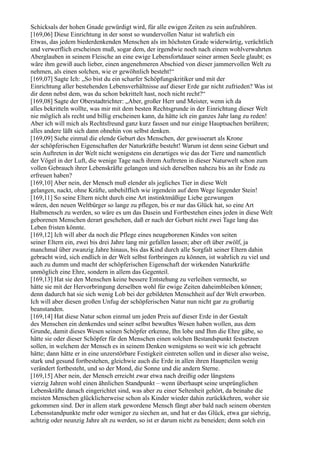 Schicksals der hohen Gnade gewürdigt wird, für alle ewigen Zeiten zu sein aufzuhören.
[169,06] Diese Einrichtung in der sonst so wundervollen Natur ist wahrlich ein
Etwas, das jedem biederdenkenden Menschen als im höchsten Grade widerwärtig, verächtlich
und verwerflich erscheinen muß, sogar dem, der irgendwie noch nach einem wohlverwahrten
Aberglauben in seinem Fleische an eine ewige Lebensfortdauer seiner armen Seele glaubt; es
wäre ihm gewiß auch lieber, einen angenehmeren Abschied von dieser jammervollen Welt zu
nehmen, als einen solchen, wie er gewöhnlich besteht!“
[169,07] Sagte Ich: „So bist du ein scharfer Schöpfungskritiker und mit der
Einrichtung aller bestehenden Lebensverhältnisse auf dieser Erde gar nicht zufrieden? Was ist
dir denn nebst dem, was du schon bekrittelt hast, noch nicht recht?“
[169,08] Sagte der Oberstadtrichter: „Aber, großer Herr und Meister, wenn ich da
alles bekritteln wollte, was mir mit dem besten Rechtsgrunde in der Einrichtung dieser Welt
nie möglich als recht und billig erscheinen kann, da hätte ich ein ganzes Jahr lang zu reden!
Aber ich will mich als Rechtsfreund ganz kurz fassen und nur einige Hauptsachen berühren;
alles andere läßt sich dann ohnehin von selbst denken.
[169,09] Siehe einmal die elende Geburt des Menschen, der gewisserart als Krone
der schöpferischen Eigenschaften der Naturkräfte besteht! Warum ist denn seine Geburt und
sein Auftreten in der Welt nicht wenigstens ein derartiges wie das der Tiere und namentlich
der Vögel in der Luft, die wenige Tage nach ihrem Auftreten in dieser Naturwelt schon zum
vollen Gebrauch ihrer Lebenskräfte gelangen und sich derselben nahezu bis an ihr Ende zu
erfreuen haben?
[169,10] Aber nein, der Mensch muß elender als jegliches Tier in diese Welt
gelangen, nackt, ohne Kräfte, unbehilflich wie irgendein auf dem Wege liegender Stein!
[169,11] So seine Eltern nicht durch eine Art instinktmäßige Liebe gezwungen
wären, den neuen Weltbürger so lange zu pflegen, bis er nur das Glück hat, so eine Art
Halbmensch zu werden, so wäre es um das Dasein und Fortbestehen eines jeden in diese Welt
geborenen Menschen derart geschehen, daß er nach der Geburt nicht zwei Tage lang das
Leben fristen könnte.
[169,12] Ich will aber da noch die Pflege eines neugeborenen Kindes von seiten
seiner Eltern ein, zwei bis drei Jahre lang mir gefallen lassen; aber oft über zwölf, ja
manchmal über zwanzig Jahre hinaus, bis das Kind durch alle Sorgfalt seiner Eltern dahin
gebracht wird, sich endlich in der Welt selbst fortbringen zu können, ist wahrlich zu viel und
auch zu dumm und macht der schöpferischen Eigenschaft der wirkenden Naturkräfte
unmöglich eine Ehre, sondern in allem das Gegenteil.
[169,13] Hat sie den Menschen keine bessere Entstehung zu verleihen vermocht, so
hätte sie mit der Hervorbringung derselben wohl für ewige Zeiten daheimbleiben können;
denn dadurch hat sie sich wenig Lob bei der gebildeten Menschheit auf der Welt erworben.
Ich will aber diesen großen Unfug der schöpferischen Natur nun nicht gar zu großartig
beanstanden.
[169,14] Hat diese Natur schon einmal um jeden Preis auf dieser Erde in der Gestalt
des Menschen ein denkendes und seiner selbst bewußtes Wesen haben wollen, aus dem
Grunde, damit dieses Wesen seinen Schöpfer erkenne, Ihn lobe und Ihm die Ehre gäbe, so
hätte sie oder dieser Schöpfer für den Menschen einen solchen Bestandspunkt festsetzen
sollen, in welchem der Mensch es in seinem Denken wenigstens so weit wie ich gebracht
hätte; dann hätte er in eine unzerstörbare Festigkeit eintreten sollen und in dieser also weise,
stark und gesund fortbestehen, gleichwie auch die Erde in allen ihren Hauptteilen wenig
verändert fortbesteht, und so der Mond, die Sonne und die andern Sterne.
[169,15] Aber nein, der Mensch erreicht zwar etwa nach dreißig oder längstens
vierzig Jahren wohl einen ähnlichen Standpunkt – wenn überhaupt seine ursprünglichen
Lebenskräfte danach eingerichtet sind, was aber zu einer Seltenheit gehört, da beinahe die
meisten Menschen glücklicherweise schon als Kinder wieder dahin zurückkehren, woher sie
gekommen sind. Der in allem stark gewordene Mensch fängt aber bald nach seinem obersten
Lebensstandpunkte mehr oder weniger zu siechen an, und hat er das Glück, etwa gar siebzig,
achtzig oder neunzig Jahre alt zu werden, so ist er darum nicht zu beneiden; denn solch ein
 
