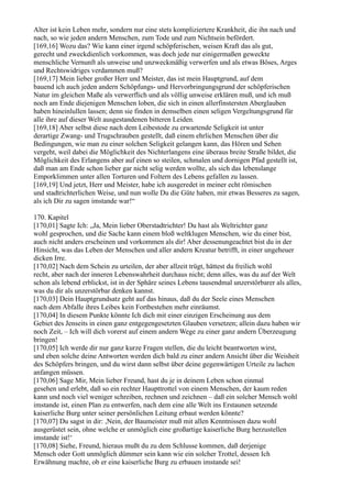 Alter ist kein Leben mehr, sondern nur eine stets kompliziertere Krankheit, die ihn nach und
nach, so wie jeden andern Menschen, zum Tode und zum Nichtsein befördert.
[169,16] Wozu das? Wie kann einer irgend schöpferischen, weisen Kraft das als gut,
gerecht und zweckdienlich vorkommen, was doch jede nur einigermaßen geweckte
menschliche Vernunft als unweise und unzweckmäßig verwerfen und als etwas Böses, Arges
und Rechtswidriges verdammen muß?
[169,17] Mein lieber großer Herr und Meister, das ist mein Hauptgrund, auf dem
bauend ich auch jeden andern Schöpfungs- und Hervorbringungsgrund der schöpferischen
Natur im gleichen Maße als verwerflich und als völlig unweise erklären muß, und ich muß
noch am Ende diejenigen Menschen loben, die sich in einen allerfinstersten Aberglauben
haben hineinlullen lassen; denn sie finden in demselben einen seligen Vergeltungsgrund für
alle ihre auf dieser Welt ausgestandenen bitteren Leiden.
[169,18] Aber selbst diese nach dem Leibestode zu erwartende Seligkeit ist unter
derartige Zwang- und Trugschrauben gestellt, daß einem ehrlichen Menschen über die
Bedingungen, wie man zu einer solchen Seligkeit gelangen kann, das Hören und Sehen
vergeht, weil dabei die Möglichkeit des Nichterlangens eine überaus breite Straße bildet, die
Möglichkeit des Erlangens aber auf einen so steilen, schmalen und dornigen Pfad gestellt ist,
daß man am Ende schon lieber gar nicht selig werden wollte, als sich das lebenslange
Emporklimmen unter allen Torturen und Foltern des Lebens gefallen zu lassen.
[169,19] Und jetzt, Herr und Meister, habe ich ausgeredet in meiner echt römischen
und stadtrichterlichen Weise, und nun wolle Du die Güte haben, mir etwas Besseres zu sagen,
als ich Dir zu sagen imstande war!“

170. Kapitel
[170,01] Sagte Ich: „Ja, Mein lieber Oberstadtrichter! Du hast als Weltrichter ganz
wohl gesprochen, und die Sache kann einem bloß weltklugen Menschen, wie du einer bist,
auch nicht anders erscheinen und vorkommen als dir! Aber dessenungeachtet bist du in der
Hinsicht, was das Leben der Menschen und aller andern Kreatur betrifft, in einer ungeheuer
dicken Irre.
[170,02] Nach dem Schein zu urteilen, der aber allzeit trügt, hättest du freilich wohl
recht, aber nach der inneren Lebenswahrheit durchaus nicht; denn alles, was du auf der Welt
schon als lebend erblickst, ist in der Sphäre seines Lebens tausendmal unzerstörbarer als alles,
was du dir als unzerstörbar denken kannst.
[170,03] Dein Hauptgrundsatz geht auf das hinaus, daß du der Seele eines Menschen
nach dem Abfalle ihres Leibes kein Fortbestehen mehr einräumst.
[170,04] In diesem Punkte könnte Ich dich mit einer einzigen Erscheinung aus dem
Gebiet des Jenseits in einen ganz entgegengesetzten Glauben versetzen; allein dazu haben wir
noch Zeit, – Ich will dich vorerst auf einem andern Wege zu einer ganz andern Überzeugung
bringen!
[170,05] Ich werde dir nur ganz kurze Fragen stellen, die du leicht beantworten wirst,
und eben solche deine Antworten werden dich bald zu einer andern Ansicht über die Weisheit
des Schöpfers bringen, und du wirst dann selbst über deine gegenwärtigen Urteile zu lachen
anfangen müssen.
[170,06] Sage Mir, Mein lieber Freund, hast du je in deinem Leben schon einmal
gesehen und erlebt, daß so ein rechter Haupttrottel von einem Menschen, der kaum reden
kann und noch viel weniger schreiben, rechnen und zeichnen – daß ein solcher Mensch wohl
imstande ist, einen Plan zu entwerfen, nach dem eine alle Welt ins Erstaunen setzende
kaiserliche Burg unter seiner persönlichen Leitung erbaut werden könnte?
[170,07] Du sagst in dir: ,Nein, der Baumeister muß mit allen Kenntnissen dazu wohl
ausgerüstet sein, ohne welche er unmöglich eine großartige kaiserliche Burg herzustellen
imstande ist!‘
[170,08] Siehe, Freund, hieraus mußt du zu dem Schlusse kommen, daß derjenige
Mensch oder Gott unmöglich dümmer sein kann wie ein solcher Trottel, dessen Ich
Erwähnung machte, ob er eine kaiserliche Burg zu erbauen imstande sei!
 