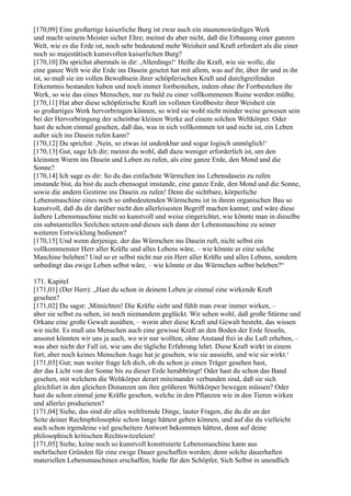 [170,09] Eine großartige kaiserliche Burg ist zwar auch ein staunenswürdiges Werk
und macht seinem Meister sicher Ehre; meinst du aber nicht, daß die Erbauung einer ganzen
Welt, wie es die Erde ist, noch sehr bedeutend mehr Weisheit und Kraft erfordert als die einer
noch so majestätisch kunstvollen kaiserlichen Burg?
[170,10] Du sprichst abermals in dir: ,Allerdings!‘ Heiße die Kraft, wie sie wolle, die
eine ganze Welt wie die Erde ins Dasein gesetzt hat mit allem, was auf ihr, über ihr und in ihr
ist, so muß sie im vollen Bewußtsein ihrer schöpferischen Kraft und durchgreifenden
Erkenntnis bestanden haben und noch immer fortbestehen, indem ohne ihr Fortbestehen ihr
Werk, so wie das eines Menschen, nur zu bald zu einer vollkommenen Ruine werden müßte.
[170,11] Hat aber diese schöpferische Kraft im vollsten Großbesitz ihrer Weisheit ein
so großartiges Werk hervorbringen können, so wird sie wohl nicht minder weise gewesen sein
bei der Hervorbringung der scheinbar kleinen Werke auf einem solchen Weltkörper. Oder
hast du schon einmal gesehen, daß das, was in sich vollkommen tot und nicht ist, ein Leben
außer sich ins Dasein rufen kann?
[170,12] Du sprichst: ,Nein, so etwas ist undenkbar und sogar logisch unmöglich!‘
[170,13] Gut, sage Ich dir; meinst du wohl, daß dazu weniger erforderlich ist, um den
kleinsten Wurm ins Dasein und Leben zu rufen, als eine ganze Erde, den Mond und die
Sonne?
[170,14] Ich sage es dir: So du das einfachste Würmchen ins Lebensdasein zu rufen
imstande bist, da bist du auch ebensogut imstande, eine ganze Erde, den Mond und die Sonne,
sowie die andern Gestirne ins Dasein zu rufen! Denn die sichtbare, körperliche
Lebensmaschine eines noch so unbedeutenden Würmchens ist in ihrem organischen Bau so
kunstvoll, daß du dir darüber nicht den allerleisesten Begriff machen kannst; und wäre diese
äußere Lebensmaschine nicht so kunstvoll und weise eingerichtet, wie könnte man in dieselbe
ein substantielles Seelchen setzen und dieses sich dann der Lebensmaschine zu seiner
weiteren Entwicklung bedienen?
[170,15] Und wenn derjenige, der das Würmchen ins Dasein ruft, nicht selbst ein
vollkommenster Herr aller Kräfte und alles Lebens wäre, – wie könnte er eine solche
Maschine beleben? Und so er selbst nicht nur ein Herr aller Kräfte und alles Lebens, sondern
unbedingt das ewige Leben selbst wäre, – wie könnte er das Würmchen selbst beleben?“

171. Kapitel
[171,01] (Der Herr): „Hast du schon in deinem Leben je einmal eine wirkende Kraft
gesehen?
[171,02] Du sagst: ,Mitnichten! Die Kräfte sieht und fühlt man zwar immer wirken, –
aber sie selbst zu sehen, ist noch niemandem geglückt. Wir sehen wohl, daß große Stürme und
Orkane eine große Gewalt ausüben, – worin aber diese Kraft und Gewalt besteht, das wissen
wir nicht. Es muß uns Menschen auch eine gewisse Kraft an den Boden der Erde fesseln,
ansonst könnten wir uns ja auch, wo wir nur wollten, ohne Anstand frei in die Luft erheben, –
was aber nicht der Fall ist, wie uns die tägliche Erfahrung lehrt. Diese Kraft wirkt in einem
fort; aber noch keines Menschen Auge hat je gesehen, wie sie aussieht, und wie sie wirkt.‘
[171,03] Gut; nun weiter frage Ich dich, ob du schon je einen Träger gesehen hast,
der das Licht von der Sonne bis zu dieser Erde herabbringt! Oder hast du schon das Band
gesehen, mit welchem die Weltkörper derart miteinander verbunden sind, daß sie sich
gleichfort in den gleichen Distanzen um ihre größeren Weltkörper bewegen müssen? Oder
hast du schon einmal jene Kräfte gesehen, welche in den Pflanzen wie in den Tieren wirken
und allerlei produzieren?
[171,04] Siehe, das sind dir alles weltfremde Dinge, lauter Fragen, die du dir an der
Seite deiner Rechtsphilosophie schon lange hättest geben können, und auf die du vielleicht
auch schon irgendeine viel gescheitere Antwort bekommen hättest, denn auf deine
philosophisch kritischen Rechtswitzeleien!
[171,05] Siehe, keine noch so kunstvoll konstruierte Lebensmaschine kann aus
mehrfachen Gründen für eine ewige Dauer geschaffen werden; denn solche dauerhaften
materiellen Lebensmaschinen erschaffen, hieße für den Schöpfer, Sich Selbst in unendlich
 