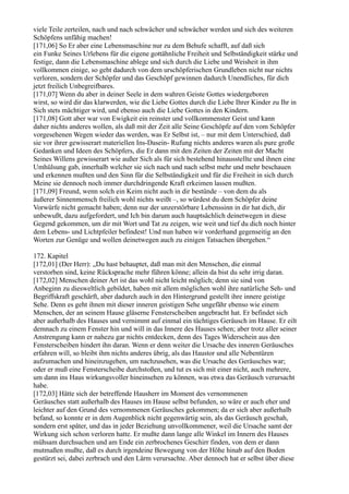 viele Teile zerteilen, nach und nach schwächer und schwächer werden und sich des weiteren
Schöpfens unfähig machen!
[171,06] So Er aber eine Lebensmaschine nur zu dem Behufe schafft, auf daß sich
ein Funke Seines Urlebens für die eigene gottähnliche Freiheit und Selbständigkeit stärke und
festige, dann die Lebensmaschine ablege und sich durch die Liebe und Weisheit in ihm
vollkommen einige, so geht dadurch von dem urschöpferischen Grundleben nicht nur nichts
verloren, sondern der Schöpfer und das Geschöpf gewinnen dadurch Unendliches, für dich
jetzt freilich Unbegreifbares.
[171,07] Wenn du aber in deiner Seele in dem wahren Geiste Gottes wiedergeboren
wirst, so wird dir das klarwerden, wie die Liebe Gottes durch die Liebe Ihrer Kinder zu Ihr in
Sich stets mächtiger wird, und ebenso auch die Liebe Gottes in den Kindern.
[171,08] Gott aber war von Ewigkeit ein reinster und vollkommenster Geist und kann
daher nichts anderes wollen, als daß mit der Zeit alle Seine Geschöpfe auf den vom Schöpfer
vorgesehenen Wegen wieder das werden, was Er Selbst ist, – nur mit dem Unterschied, daß
sie vor ihrer gewisserart materiellen Ins-Dasein- Rufung nichts anderes waren als pure große
Gedanken und Ideen des Schöpfers, die Er dann mit den Zeiten der Zeiten mit der Macht
Seines Willens gewisserart wie außer Sich als für sich bestehend hinausstellte und ihnen eine
Umhülsung gab, innerhalb welcher sie sich nach und nach selbst mehr und mehr beschauen
und erkennen mußten und den Sinn für die Selbständigkeit und für die Freiheit in sich durch
Meine sie dennoch noch immer durchdringende Kraft erkeimen lassen mußten.
[171,09] Freund, wenn solch ein Keim nicht auch in dir bestünde – von dem du als
äußerer Sinnenmensch freilich wohl nichts weißt –, so würdest du dem Schöpfer deine
Vorwürfe nicht gemacht haben; denn nur der unzerstörbare Lebenssinn in dir hat dich, dir
unbewußt, dazu aufgefordert, und Ich bin darum auch hauptsächlich deinetwegen in diese
Gegend gekommen, um dir mit Wort und Tat zu zeigen, wie weit und tief du dich noch hinter
dem Lebens- und Lichtpfeiler befindest! Und nun haben wir vorderhand gegenseitig an den
Worten zur Genüge und wollen deinetwegen auch zu einigen Tatsachen übergehen.“

172. Kapitel
[172,01] (Der Herr): „Du hast behauptet, daß man mit den Menschen, die einmal
verstorben sind, keine Rücksprache mehr führen könne; allein da bist du sehr irrig daran.
[172,02] Menschen deiner Art ist das wohl nicht leicht möglich; denn sie sind von
Anbeginn zu diesweltlich gebildet, haben mit allem möglichen wohl ihre natürliche Seh- und
Begriffskraft geschärft, aber dadurch auch in den Hintergrund gestellt ihre innere geistige
Sehe. Denn es geht ihnen mit dieser inneren geistigen Sehe ungefähr ebenso wie einem
Menschen, der an seinem Hause gläserne Fensterscheiben angebracht hat. Er befindet sich
aber außerhalb des Hauses und vernimmt auf einmal ein tüchtiges Geräusch im Hause. Er eilt
demnach zu einem Fenster hin und will in das Innere des Hauses sehen; aber trotz aller seiner
Anstrengung kann er nahezu gar nichts entdecken, denn des Tages Widerschein aus den
Fensterscheiben hindert ihn daran. Wenn er denn weiter die Ursache des inneren Geräusches
erfahren will, so bleibt ihm nichts anderes übrig, als das Haustor und alle Nebentüren
aufzumachen und hineinzugehen, um nachzusehen, was die Ursache des Geräusches war;
oder er muß eine Fensterscheibe durchstoßen, und tut es sich mit einer nicht, auch mehrere,
um dann ins Haus wirkungsvoller hineinsehen zu können, was etwa das Geräusch verursacht
habe.
[172,03] Hätte sich der betreffende Hausherr im Moment des vernommenen
Geräusches statt außerhalb des Hauses im Hause selbst befunden, so wäre er auch eher und
leichter auf den Grund des vernommenen Geräusches gekommen; da er sich aber außerhalb
befand, so konnte er in dem Augenblick nicht gegenwärtig sein, als das Geräusch geschah,
sondern erst später, und das in jeder Beziehung unvollkommener, weil die Ursache samt der
Wirkung sich schon verloren hatte. Er mußte dann lange alle Winkel im Innern des Hauses
mühsam durchsuchen und am Ende ein zerbrochenes Geschirr finden, von dem er dann
mutmaßen mußte, daß es durch irgendeine Bewegung von der Höhe hinab auf den Boden
gestürzt sei, dabei zerbrach und den Lärm verursachte. Aber dennoch hat er selbst über diese
 