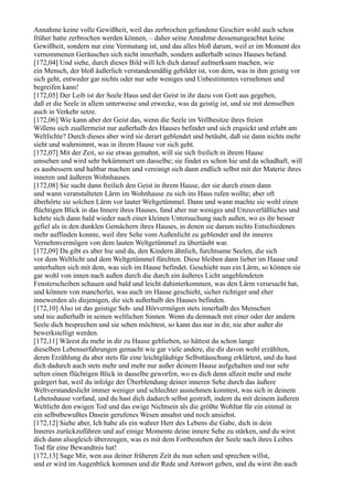 Annahme keine volle Gewißheit, weil das zerbrochen gefundene Geschirr wohl auch schon
früher hatte zerbrochen werden können, – daher seine Annahme dessenungeachtet keine
Gewißheit, sondern nur eine Vermutung ist, und das alles bloß darum, weil er im Moment des
vernommenen Geräusches sich nicht innerhalb, sondern außerhalb seines Hauses befand.
[172,04] Und siehe, durch dieses Bild will Ich dich darauf aufmerksam machen, wie
ein Mensch, der bloß äußerlich verstandesmäßig gebildet ist, von dem, was in ihm geistig vor
sich geht, entweder gar nichts oder nur sehr weniges und Unbestimmtes vernehmen und
begreifen kann!
[172,05] Der Leib ist der Seele Haus und der Geist in ihr dazu von Gott aus gegeben,
daß er die Seele in allem unterweise und erwecke, was da geistig ist, und sie mit demselben
auch in Verkehr setze.
[172,06] Wie kann aber der Geist das, wenn die Seele im Vollbesitze ihres freien
Willens sich zuallermeist nur außerhalb des Hauses befindet und sich erquickt und erlabt am
Weltlichte? Durch dieses aber wird sie derart geblendet und betäubt, daß sie dann nichts mehr
sieht und wahrnimmt, was in ihrem Hause vor sich geht.
[172,07] Mit der Zeit, so sie etwas gemahnt, will sie sich freilich in ihrem Hause
umsehen und wird sehr bekümmert um dasselbe; sie findet es schon hie und da schadhaft, will
es ausbessern und haltbar machen und vereinigt sich dann endlich selbst mit der Materie ihres
inneren und äußeren Wohnhauses.
[172,08] Sie sucht dann freilich den Geist in ihrem Hause, der sie durch einen dann
und wann veranstalteten Lärm im Wohnhause zu sich ins Haus rufen wollte; aber oft
überhörte sie solchen Lärm vor lauter Weltgetümmel. Dann und wann machte sie wohl einen
flüchtigen Blick in das Innere ihres Hauses, fand aber nur weniges und Unzuverläßliches und
kehrte sich dann bald wieder nach einer kleinen Untersuchung nach außen, wo es ihr besser
gefiel als in den dunklen Gemächern ihres Hauses, in denen sie darum nichts Entschiedenes
mehr auffinden konnte, weil ihre Sehe vom Außenlicht zu geblendet und ihr inneres
Vernehmvermögen von dem lauten Weltgetümmel zu übertäubt war.
[172,09] Da gibt es aber hie und da, den Kindern ähnlich, furchtsame Seelen, die sich
vor dem Weltlicht und dem Weltgetümmel fürchten. Diese bleiben dann lieber im Hause und
unterhalten sich mit dem, was sich im Hause befindet. Geschieht nun ein Lärm, so können sie
gar wohl von innen nach außen durch die durch ein äußeres Licht ungeblendeten
Fensterscheiben schauen und bald und leicht dahinterkommen, was den Lärm verursacht hat,
und können von mancherlei, was auch im Hause geschieht, sicher richtiger und eher
innewerden als diejenigen, die sich außerhalb des Hauses befinden.
[172,10] Also ist das geistige Seh- und Hörvermögen stets innerhalb des Menschen
und nie außerhalb in seinen weltlichen Sinnen. Wenn du demnach mit einer oder der andern
Seele dich besprechen und sie sehen möchtest, so kann das nur in dir, nie aber außer dir
bewerkstelligt werden.
[172,11] Wärest du mehr in dir zu Hause geblieben, so hättest du schon lange
dieselben Lebenserfahrungen gemacht wie gar viele andere, die dir davon wohl erzählten,
deren Erzählung du aber stets für eine leichtgläubige Selbsttäuschung erklärtest, und du hast
dich dadurch auch stets mehr und mehr nur außer deinem Hause aufgehalten und nur sehr
selten einen flüchtigen Blick in dasselbe geworfen, wo es dich denn allzeit mehr und mehr
geärgert hat, weil du infolge der Überblendung deiner inneren Sehe durch das äußere
Weltverstandeslicht immer weniger und schlechter ausnehmen konntest, was sich in deinem
Lebenshause vorfand, und du hast dich dadurch selbst gestraft, indem du mit deinem äußeren
Weltlicht den ewigen Tod und das ewige Nichtsein als die größte Wohltat für ein einmal in
ein selbstbewußtes Dasein gerufenes Wesen ansahst und noch ansiehst.
[172,12] Siehe aber, Ich habe als ein wahrer Herr des Lebens die Gabe, dich in dein
Inneres zurückzuführen und auf einige Momente deine innere Sehe zu stärken, und du wirst
dich dann alsogleich überzeugen, was es mit dem Fortbestehen der Seele nach ihres Leibes
Tod für eine Bewandtnis hat!
[172,13] Sage Mir, wen aus deiner früheren Zeit du nun sehen und sprechen willst,
und er wird im Augenblick kommen und dir Rede und Antwort geben, und du wirst ihn auch
 