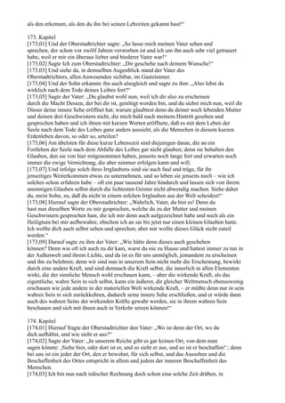 als den erkennen, als den du ihn bei seinen Lebzeiten gekannt hast!“

173. Kapitel
[173,01] Und der Oberstadtrichter sagte: „So lasse mich meinen Vater sehen und
sprechen, der schon vor zwölf Jahren verstorben ist und ich um ihn auch sehr viel getrauert
habe, weil er mir ein überaus lieber und biederer Vater war!“
[173,02] Sagte Ich zum Oberstadtrichter: „Dir geschehe nach deinem Wunsche!“
[173,03] Und siehe da, in demselben Augenblick stand der Vater des
Oberstadtrichters, allen Anwesenden sichtbar, im Gastzimmer.
[173,04] Und der Sohn erkannte ihn auch alsogleich und sagte zu ihm: „Also lebst du
wirklich nach dem Tode deines Leibes fort?“
[173,05] Sagte der Vater: „Du glaubst wohl nun, weil ich dir also zu erscheinen
durch die Macht Dessen, der bei dir ist, genötigt worden bin, und du siehst mich nun, weil dir
Dieser deine innere Sehe eröffnet hat; warum glaubtest denn du deiner noch lebenden Mutter
und deinen drei Geschwistern nicht, die mich bald nach meinem Hintritt gesehen und
gesprochen haben und ich ihnen mit kurzen Worten eröffnete, daß es mit dem Leben der
Seele nach dem Tode des Leibes ganz anders aussieht, als die Menschen in diesem kurzen
Erdenleben davon, so oder so, urteilen?
[173,06] Am übelsten für diese kurze Lebenszeit sind diejenigen daran, die an ein
Fortleben der Seele nach dem Abfalle des Leibes gar nicht glauben; denn sie behalten den
Glauben, den sie von hier mitgenommen haben, jenseits noch lange fort und erwarten noch
immer die ewige Vernichtung, die aber nimmer erfolgen kann und will.
[173,07] Und infolge solch ihres Irrglaubens sind sie auch faul und träge, für ihr
jenseitiges Weiterkommen etwas zu unternehmen, und so leben sie jenseits noch – wie ich
solches schon erfahren habe – oft ein paar tausend Jahre hindurch und lassen sich von ihrem
unsinnigen Glauben selbst durch die lichtesten Geister nicht abwendig machen. Siehe daher
du, mein Sohn, zu, daß du nicht in einem solchen Irrglauben aus der Welt scheidest!“
[173,08] Hierauf sagte der Oberstadtrichter: „Wahrlich, Vater, du bist es! Denn du
hast nun dieselben Worte zu mir gesprochen, welche du zu der Mutter und meinen
Geschwistern gesprochen hast, die ich mir denn auch aufgezeichnet habe und noch als ein
Heiligtum bei mir aufbewahre, obschon ich an sie bis jetzt nur einen kleinen Glauben hatte.
Ich wollte dich auch selbst sehen und sprechen; aber mir wollte dieses Glück nicht zuteil
werden.“
[173,09] Darauf sagte zu ihm der Vater: „Wie hätte denn dieses auch geschehen
können? Denn wie oft ich auch zu dir kam, warst du nie zu Hause und hattest immer zu tun in
der Außenwelt und ihrem Lichte, und da ist es für uns unmöglich, jemandem zu erscheinen
und ihn zu belehren; denn wir sind nun in unserem Sein nicht mehr die Erscheinung, bewirkt
durch eine andere Kraft, und sind demnach die Kraft selbst, die innerlich in allen Elementen
wirkt, die der sinnliche Mensch wohl erschauen kann, – aber die wirkende Kraft, als das
eigentliche, wahre Sein in sich selbst, kann ein äußerer, dir gleicher Weltmensch ebensowenig
erschauen wie jede andere in der materiellen Welt wirkende Kraft, – er müßte denn nur in sein
wahres Sein in sich zurückkehren, dadurch seine innere Sehe erschließen, und er würde dann
auch des wahren Seins der wirkenden Kräfte gewahr werden, sie in ihrem wahren Sein
beschauen und sich mit ihnen auch in Verkehr setzen können!“

174. Kapitel
[174,01] Hierauf fragte der Oberstadtrichter den Vater: „Wo ist denn der Ort, wo du
dich aufhältst, und wie sieht er aus?“
[174,02] Sagte der Vater: „In unserem Reiche gibt es gar keinen Ort, von dem man
sagen könnte: ,Siehe hier, oder dort ist er, und so sieht er aus, und so ist er beschaffen!‘; denn
bei uns ist ein jeder der Ort, den er bewohnt, für sich selbst, und das Aussehen und die
Beschaffenheit des Ortes entspricht in allem und jedem der inneren Beschaffenheit des
Menschen.
[174,03] Ich bin nun nach irdischer Rechnung doch schon eine solche Zeit drüben, in
 