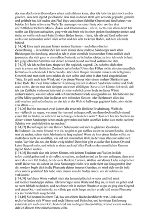 der man doch etwas Besonderes sehen und erfahren kann; aber ich habe bis jetzt noch nichts
gesehen, was dem irgend gleichkäme, was man in dieser Welt vom Jenseits geglaubt, gemeint
und gefabelt hat. Ich suchte den Fluß Styx und seinen Schiffer Charon und fand keines von
beiden. Ich hatte schon eine Weile Tartarusangst vor einer Furie oder vor den drei
unerbittlichen Richtern Minos, Äakus und Rhadamantus – allein, nichts von allem dem! Ich
wollte das Elysium aufsuchen, ging weit und breit wie in einer großen Sandsteppe umher, und
siehe, es wollte sich auch kein Elysium finden lassen, – kurz, ich sah und fand außer mir
nichts und niemanden außer mich selbst und den sehr lockeren Boden, auf dem ich mich
befand.
[174,04] Etwa nach ein paar Jahren meines Suchens – nach diesirdischer
Zeitrechnung –, in welcher Zeit ich noch immer diese endlose Sandsteppe nach allen
Richtungen hin durchzog, entdeckte ich in einer ziemlich bedeutenden Ferne endlich doch
jemanden, der sich ganz in demselben Zustande zu befinden schien, in dem ich mich befand.
Ich ging schnellen Schrittes auf diesen Jemand zu und war bald vollends bei ihm.
[174,05] Als ich zu ihm kam, fragte ich ihn sogleich, sagend: ,Du scheinst dich eben
auch in einem mir ähnlichen Zustande zu befinden! Unter den Füßen nichts als eine unendlich
fortzudauern scheinende Fläche Sandes, über dem Haupte ein mehr dunkel- als lichtgraues
Genebel, und man sieht sonst nichts als sich selbst und seine in den Sand eingedrückten
Tritte. Es geht auch kein Wind, und von einem Wasser oder einem andern Objekte ist gar
keine Rede. Bei zwei Jahre irdischer Rechnung irre ich in dieser Sandwüste umher und finde
auch nichts, davon man sich sättigen und einen allfälligen Durst stillen könnte. Ich weiß, daß
ich das Zeitliche verlassen habe und als eine wahrlich arme Seele in dieser Wüste
umherwandere, was mir schon wirklich im höchsten Grade unangenehm ist. Ich habe mir die
größte Mühe gegeben, hier in dieser sein sollenden Geister- oder Seelenwelt alles das
aufzusuchen und aufzufinden, an das ich in der Welt so halbwegs geglaubt habe, aber nichts
von allem - - -.
[174,06] Du bist nun nach zwei Jahren die erste mir ähnliche Erscheinung. Weißt du
mir vielleicht zu sagen, was man hier tun und anfangen soll, um denn doch endlich einmal
einen Ort zu finden, in welchem so halbwegs zu bestehen wäre? Denn ich bin des Suchens in
dieser weiten Sandsteppe schon müde geworden und habe wahrlich keine Lust mehr, weitere
Schritte vor- und rückwärts zu machen!‘
[174,07] Darauf sagte der mir ähnlich Scheinende und sich in gleichen Zuständen
Befindende: ,Ja, mein Freund, wie dir, so geht es gar zahllos vielen in diesem Reiche, die das,
was du suchst, schon viele Jahrhunderte lang suchen! Wenn du hier etwas finden willst, so
mußt du es nicht so anstellen, wie auf der materiellen Welt, in der man alles nur außer sich
sucht. Wer hier das tut, der findet ewig nichts! Denn hier gibt es außer ihm keinen Ort und
keine Gegend mehr, und würde er diese auch auf allen Punkten des unendlichen Raumes
irgend finden wollen.
[174,08] Du mußt also mit deinen Sinnen, mit deinem Trachten und Wollen in dich
selbst zurückgehen und in dir selbst zu suchen, zu denken und zu formen anfangen, dann erst
wirst du einen Ort finden, der deinem Denken, Formen, Wollen und deiner Liebe entsprechen
wird! Daher tue, als sähest du diese Sandsteppe nicht, wie auch nicht das Graugenebel über
dir, sondern begib dich in die Phantasie deines inneren Gemütes, so wird sich vor dir bald
alles anders gestalten! Ich habe mich darum von dir finden lassen, um dir solches zu
verkünden.‘
[174,09] Auf diese Worte verließ mich der Jemand plötzlich wieder und ließ mich
auf meiner Sandsteppe stehen. Ich beherzigte seine Worte und fing an, in mich zu gehen und
so recht lebhaft zu denken, und zeichnete mir in meiner Phantasie so gut es ging eine Gegend
und einen Ort, – und siehe da, es währte gar nicht lange und ich ersah bald meine Phantasie
vor mir tatsächlich ausgebreitet.
[174,10] Sie bestand in einem Tal, das von einem Bache durchfurcht war. Links und
rechts befanden sich Wiesen und auch Bäume und Sträucher, und in einiger Entfernung
entdeckte ich auch einen Ort, bestehend aus niedrigen Bauernhütten, worauf es mir vorkam,
daß ich diesem Orte näherkommen sollte.
 