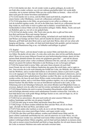 [174,11] Ich dachte mir aber: ,So ich wieder werde zu gehen anfangen, da werde ich
am Ende alles wieder verlieren, was ich mir mühsam geschaffen habe! Ich werde dafür
versuchen, mir in meiner nächsten Nähe nur eine solche Hütte zu formen, – diese will ich
dann recht gern für immer bewohnen und behalten!‘
[174,12] Ich dachte mir so etwas, und die Hütte stand auch bald da, umgeben mit
einem Garten voller Obstbäume, womit ich vollkommen zufrieden war.
[174,13] Ich ging denn in die Hütte, um gewisserart in mir selbst zu erfahren, was
sich da weiterhin ergeben werde. Als ich in die Hütte kam, fand ich sie vollkommen leer und
fing wieder an, noch tiefer in mich zu gehen und zu denken, worauf bald aller Art
Gerätschaften in dieser Hütte sich mir darzustellen anfingen: Stühle, Bänke, Tische und auch
ein Ruhebett, ganz so, wie ich es mir gedacht hatte.
[174,14] Und ich dachte weiter: ,Der Tisch wäre nun da; aber es gibt auf ihm noch
kein Brot und keinen Wein und sonstige Speisen!‘
[174,15] Wie ich daran lebhaft zu denken anfing, da befand sich auch bald des Brotes
und Weines zur Genüge auf dem Tisch, und ich machte bei diesem Anblick nicht viel
Säumens, griff bald nach dem Brote und so auch nach dem Weine, denn ich war schon sehr
hungrig und durstig, – und siehe, ich fand mich bald darauf sehr gestärkt, und mit meinem
Denken und Phantasieren fing es an, viel lebhafter und kräftiger zu gehen!“

175. Kapitel
[175,01] (Der Vater): „Ich trat darauf wieder aus meiner Hütte und fand alles noch so
wie früher. Da dachte ich mir aber: ,Es wäre alles recht also; aber ich bin und bleibe dennoch
allein! Wenn ich nur jenen früheren Freund mir jetzt herbeiwünschen könnte, damit ich ihm
meinen Dank abstatten könnte für seinen mir gegebenen guten Rat!‘ – und sah bei diesem
Wunsche nach jenem schon vorher erwähnten entfernten Orte hin, und sah, wie sich bald
darauf von jenem Ort mehrere Menschen in der Richtung zu mir zu bewegen anfingen.
[175,02] Sie kamen bald in meine Nähe, und unter ihnen erkannte ich auch bald
jenen Freund, der mir in der früheren Sandwüste den guten Rat erteilt hatte, und er sagte zu
mir: ,Nun erwecke du in dir recht lebendig das Gefühl der Liebe, des Mitleids, der Erbarmung
und des Wohltuns, und es werden bald mehrere zu dir kommen, denen es jetzt noch so geht,
wie es dir ergangen ist! Teile dann mit ihnen dein Lebensbrot und deinen Lebenswein, und sie
werden bald darauf deine glücklicheren Nachbarn werden! Die aber von dir nichts annehmen
werden wollen, die lasse du nach ihrem Willen wieder weiterziehen und einen Ort und ein
Unterkommen suchen, und es wird ihnen fürder geradeso ergehen, wie es dir ergangen ist bei
deinem Suchen! Du aber bleibe von nun an fortwährend wachsend in der Liebe, in der
Erbarmung und in der lebendigen Sehnsucht, den armen Blinden nach Möglichkeit Gutes zu
erweisen; dadurch wirst du selbst fort und fort reicher und dadurch auch glücklicher werden!‘
[175,03] Darauf kehrten die mich in meiner Einsamkeit Besuchenden wieder zurück,
und ich befolgte abermals meines noch unbekannten Freundes weiteren Rat. Und siehe, es
kam bald darauf eine recht große Menge dürftiger Seelen zu mir, und ich fragte sie, ob sie
etwas sähen und wahrnähmen.
[175,04] Und sie antworteten: ,Bis jetzt noch nichts als unter unseren Füßen eine
endlose Sandsteppe und über uns ein graues Genebel!‘
[175,05] Ich aber ging in meine Hütte und brachte ihnen Brot und Wein.
[175,06] Einige von ihnen ersahen alsbald das Brot und den Wein, als ich zu ihnen
sagte: ,Da habt ihr Brot und Wein, und stärket euch!‘
[175,07] Viele andere aber merkten es nicht, da sie in sich der Meinung waren, ich
treibe mit ihnen etwa einen mutwilligen Scherz, und zogen wieder weiter.
[175,08] Die aber Brot und Wein nahmen, ersahen auch alsbald meine Hütte und die
ganze schöne Landschaft und blieben bei mir, und ich unterwies sie in der Weise, wie ich
selbst unterwiesen worden war, und bald ward meine früher einsame Hütte mit einer Menge
anderer wohleingerichteter Hütten umgeben, und ich fand und kam dadurch zu meinem ersten
Orte und zu meiner ersten Gesellschaft und blieb so lange daselbst, bis ich mein Inneres durch
die Liebe zu meinem Nächsten stets mehr und mehr erweitert hatte.
 