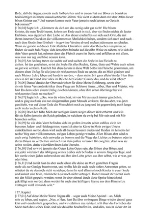 Rede, daß die Argen jenseits auch fortbestehen und in einem fort nur Böses zu bewirken
beabsichtigen in ihrem unauslöschbaren Grimm. Wie sieht es denn dann mit den Orten dieser
bösen Geister aus? Und warum konnte mein Vater jenseits noch keinen zu Gesicht
bekommen?“
[176,04] Sagte Ich: „Kümmere du dich um das wenig oder gar nicht! Die bösen
Geister, die man Teufel nennt, kehren am Ende auch in sich, aber sie finden nichts als lauter
Erzböses, was eigentlich ihre Liebe ist. Aus dieser erschaffen sie sich auch Orte, die mit
ihrem inneren Charakter die vollkommenste Ähnlichkeit haben, sondern sich nach und nach –
nach dem Grade ihrer Bosheit – in gewisse Vereine ab und suchen jedermann zu schaden.
Wenn sie gerade auf dieser Erde ähnliche Charaktere unter den Menschen verspüren, so
finden sie auch bald Wege, sich denselben beinahe auf dieselbe Weise zu nähern, wie sich dir
dein Vater genaht hat, nehmen dann das Fleisch zuerst in Besitz und erfüllen es mit allem,
was man nur arg und böse nennen kann.
[176,05] Am Anfang treten sie sachte auf und suchen die Seele in das Fleisch zu
ziehen. Ist das geschehen, so ist die Seele für alles Rechte, Reine, Gute und Wahre auch schon
so gut wie verloren. Und Ich bin eben darum in diese Welt Selbst im Fleische gekommen, um
diesem alten Unfug für alle jene ein wirksamstes Ende zu setzen, die an Mich glauben und
nach Meiner Lehre leben und handeln werden, – denn siehe, Ich ganz allein bin der Herr über
alles in der Welt und über alles im Reiche der Geister! Glaube das, und du wirst leben!“
[176,06] Darauf dankte der Oberstadtrichter für diese Meine Belehrung, setzte aber
als ein feiner Verstandeskritiker diese Frage am Schlusse hinzu: „Aber, Herr und Meister, wie
hast Du denn solch einem Unfug zusehen können, ohne ihm schon überlange her ein
wirksamstes Ende zu machen?“
[176,07] Sagte Ich: „Das, was du wünschest, ist von Mir aus auch immer geschehen,
und es ging noch nie ein nur einigermaßen guter Mensch verloren; für das aber, was jetzt
geschieht, war auf dieser Erde die Menschheit noch zu jung und ist gegenwärtig noch lange
nicht in der rechten Reife.
[176,08] Doch Ich habe Mich der wenigen Guten wegen dieser Welt erbarmt und will
für sie Selbst jenseits ein Reich gründen, in welchem sie ewig bei Mir sein und mit Mir
herrschen sollen.
[176,09] So wie dein Vater befinden sich im großen Jenseits schon zahllos viele der
besseren Juden- und Heidengeister; wenn Ich aber in Kürze in Mein ewiges Ursein
zurückkehren werde, dann wird auch all diesen besseren Juden und Heiden im Jenseits der
rechte Weg zum vollkommenen, ewigen Leben gezeigt werden. Allen Bösen aber wird es
auch ewig freistehen, sich entweder zu bessern und die Wege des Lichtes zu betreten oder in
ihrem Bösen zu verbleiben und sich von ihm quälen zu lassen für ewig hin; denn was sie
selbst wollen, darin widerfährt ihnen kein Unrecht.
[176,10] Und so wird jenseits des Guten Lohn Gutes sein, des Bösen aber Böses, und
ein jeder wird nach der Ablegung seines Leibes sich befinden in seinem Jüngsten Tage, und
Ich werde einen jeden auferwecken und ihm den Lohn geben aus ihm selbst, wie er war, gut
oder böse.
[176,11] Und damit hast du aber auch schon alle deine an Mich gestellten Fragen
mehr als zur Genüge beantwortet, und wollte Ich dir auch noch tiefere Antworten geben, so
würdest du sie dennoch nicht verstehen; denn ihr seid allzumal noch Kinder in eurer Seele
und könnet eine feste, männliche Kost noch nicht vertragen. Daher müsset ihr vorerst auch
mit der Milch gespeist werden; wenn ihr aber einmal durch diese Speise hinreichend
gekräftigt sein werdet, dann werdet ihr auch eine kräftigere Speise aus dem Himmel zu
vertragen wohl imstande sein.“

177. Kapitel
[177,01] Auf diese Meine Worte fingen alle – sogar auch Meine Apostel – an, Mich
sehr zu loben, und sagten: „Nun, o Herr, hast Du über verborgene Dinge wieder einmal ganz
klar und vernehmlich gesprochen, und wir erfuhren ein rechtes Licht über das Fortleben der
Seele nach des Leibes Tode, und wie dasselbe beschaffen ist, und alles, was in dieser Art ist
 