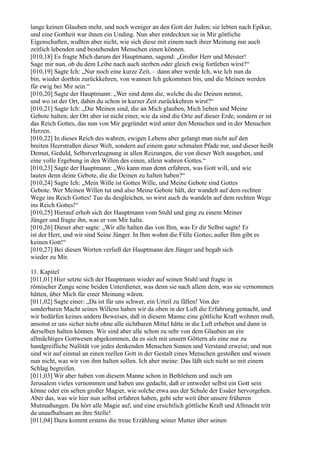 lange keinen Glauben mehr, und noch weniger an den Gott der Juden; sie lebten nach Epikur,
und eine Gottheit war ihnen ein Unding. Nun aber entdeckten sie in Mir göttliche
Eigenschaften, wußten aber nicht, wie sich diese mit einem nach ihrer Meinung nur auch
zeitlich lebenden und bestehenden Menschen einen können.
[010,18] Es fragte Mich darum der Hauptmann, sagend: „Großer Herr und Meister!
Sage mir nun, ob du dem Leibe nach auch sterben oder gleich ewig fortleben wirst?“
[010,19] Sagte Ich: „Nur noch eine kurze Zeit, – dann aber werde Ich, wie Ich nun da
bin, wieder dorthin zurückkehren, von wannen Ich gekommen bin, und die Meinen werden
für ewig bei Mir sein.“
[010,20] Sagte der Hauptmann: „Wer sind denn die, welche du die Deinen nennst,
und wo ist der Ort, dahin du schon in kurzer Zeit zurückkehren wirst?“
[010,21] Sagte Ich: „Die Meinen sind, die an Mich glauben, Mich lieben und Meine
Gebote halten; der Ort aber ist nicht einer, wie da sind die Orte auf dieser Erde, sondern er ist
das Reich Gottes, das nun von Mir gegründet wird unter den Menschen und in der Menschen
Herzen.
[010,22] In dieses Reich des wahren, ewigen Lebens aber gelangt man nicht auf den
breiten Heerstraßen dieser Welt, sondern auf einem ganz schmalen Pfade nur, und dieser heißt
Demut, Geduld, Selbstverleugnung in allen Reizungen, die von dieser Welt ausgehen, und
eine volle Ergebung in den Willen des einen, allein wahren Gottes.“
[010,23] Sagte der Hauptmann: „Wo kann man denn erfahren, was Gott will, und wie
lauten denn deine Gebote, die die Deinen zu halten haben?“
[010,24] Sagte Ich: „Mein Wille ist Gottes Wille, und Meine Gebote sind Gottes
Gebote. Wer Meinen Willen tut und also Meine Gebote hält, der wandelt auf dem rechten
Wege ins Reich Gottes! Tue du desgleichen, so wirst auch du wandeln auf dem rechten Wege
ins Reich Gottes!“
[010,25] Hierauf erhob sich der Hauptmann vom Stuhl und ging zu einem Meiner
Jünger und fragte ihn, was er von Mir halte.
[010,26] Dieser aber sagte: „Wir alle halten das von Ihm, was Er dir Selbst sagte! Er
ist der Herr, und wir sind Seine Jünger. In Ihm wohnt die Fülle Gottes; außer Ihm gibt es
keinen Gott!“
[010,27] Bei diesen Worten verließ der Hauptmann den Jünger und begab sich
wieder zu Mir.

11. Kapitel
[011,01] Hier setzte sich der Hauptmann wieder auf seinen Stuhl und fragte in
römischer Zunge seine beiden Unterdiener, was denn sie nach allem dem, was sie vernommen
hätten, über Mich für einer Meinung wären.
[011,02] Sagte einer: „Da ist für uns schwer, ein Urteil zu fällen! Von der
sonderbaren Macht seines Willens haben wir da oben in der Luft die Erfahrung gemacht, und
wir bedürfen keines andern Beweises, daß in diesem Manne eine göttliche Kraft wohnen muß,
ansonst er uns sicher nicht ohne alle sichtbaren Mittel hätte in die Luft erheben und dann in
derselben halten können. Wir sind aber alle schon zu sehr von dem Glauben an ein
allmächtiges Gottwesen abgekommen, da es sich mit unsern Göttern als eine nur zu
handgreifliche Nullität vor jedes denkenden Menschen Sinnen und Verstand erweist; und nun
sind wir auf einmal an einen reellen Gott in der Gestalt eines Menschen gestoßen und wissen
nun nicht, was wir von ihm halten sollen. Ich aber meine: Das läßt sich nicht so mit einem
Schlag begreifen.
[011,03] Wir aber haben von diesem Manne schon in Bethlehem und auch um
Jerusalem vieles vernommen und haben uns gedacht, daß er entweder selbst ein Gott sein
könne oder ein selten großer Magier, wie solche etwa aus der Schule der Essäer hervorgehen.
Aber das, was wir hier nun selbst erfahren haben, geht sehr weit über unsere früheren
Mutmaßungen. Da hört alle Magie auf, und eine ersichtlich göttliche Kraft und Allmacht tritt
da unaufhaltsam an ihre Stelle!
[011,04] Dazu kommt erstens die treue Erzählung seiner Mutter über seinen
 