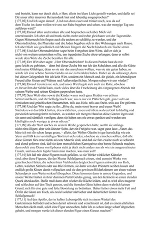 und besteht, kann nur durch dich, o Herr, allein ins klare Licht gestellt werden, und dafür sei
Dir unser aller innerster Herzensdank laut und lebendig ausgesprochen!“
[177,02] Und Ich sagte darauf: „Und nun denn esset und trinket noch, was da auf
dem Tische ist; dann wollen wir uns zur Ruhe begeben und sehen, was der morgige Tag uns
zuführen wird!“
[177,03] Darauf aßen und tranken alle und besprachen sich über Mich viel
untereinander. Ich aber aß und trank nichts mehr und ruhte gleichsam von der Tagesmühe.
Gegen Mitternacht hin fingen auch die andern an schläfrig zu werden, und der
Oberstadtrichter, die Pharisäer und die Juden begaben sich in ihre Wohnungen nach Hause.
Ich aber blieb wie gewöhnlich mit Meinen Jüngern die Nacht hindurch am Tische sitzen.
[177,04] Und der Oberstadtrichter sagte beim Fortgehen dem Wirte, daß er sich ja
nicht von weitem unterstehen sollte, uns irgendeine Zeche abzuverlangen; denn er selbst
werde dem Wirte die Zeche bezahlen für alle.
[177,05] Der Wirt aber sagte: „Herr Oberstadtrichter! In diesem Punkte hast du mir
ganz leicht zu gebieten, – denn bei dieser Zeche bin nur ich der Schuldner, und alle die Gäste
sind meine Gläubiger; denn so sie mir das anrechnen wollten, was sie mir getan haben, so
würde ich eine schöne Summe Geldes an sie zu bezahlen haben. Daher sei du unbesorgt, denn
bei dieser Gelegenheit bin ich kein Wirt, sondern ein Mensch und, dir gleich, ein lebendigster
Freund alles Guten und Wahren und Außerordentlichen. Morgen sehen wir uns wieder!“
[177,06] Darauf trennten sie sich, und unser Wirt begab sich auch zur Ruhe, obschon
er, bevor ihm der Schlaf kam, noch vieles über die Erscheinung des vergangenen Abends mit
seinem Weibe und seinen Kindern gesprochen hatte.
[177,07] Sein Weib aber sowie die Kinder waren noch ganz Heiden von echtem
Schrot und Korn, und ihr Schlafgemach war, wo es nur ein Plätzchen gab, ganz voll von
römischen und griechischen Statuettchen, teils aus Holz, teils aus Stein, teils aus Erz geformt.
[177,08] Und der Wirt sagte zu ihr: „Höre du, mein sonst braves und treues Weib!
Nachdem wir das Glück hatten, den wirklichen, einen und allein wahren Gott leibhaftig und
persönlich kennengelernt zu haben, so werden wir morgen Hand an diese Götzen legen und
sie samt und sämtlich vertilgen; denn sie haben uns nie etwas genützt und werden uns
künftighin noch weniger je etwas nützen.“
[177,09] Als der Wirt solches zu seinem Weibe gesprochen hatte, wollte sie anfangs
nicht einwilligen; aber sein ältester Sohn, der ein Freigeist war, sagte ganz laut: „Vater, das
hätte ich mit dir schon lange getan, – allein, der Weiber Glaube ist gar hartnäckig wie ein
Stein und läßt kein vernünftiges Wort mit sich reden, obschon sie einsehen sollten, daß alle
diese Götzen fürs erste nichts als tote Materie sind, und daß sie fürs zweite noch so schlecht
und elend geformt sind, daß sie dem menschlichen Kunstgeiste eine barste Schande machen;
denn solch eine Diana von Ephesus sieht ja doch nicht anders aus als wie ein ausgetrockneter
Frosch, und aus dem Jupiter kann man machen, was man will!
[177,10] Ich laß mir diese Figuren noch gefallen, so sie Werke wirklicher Künstler
sind; aber diese Figuren, die der Mutter Schlafgemach zieren, sind zumeist Werke von
griechischen Hirten, die neben ihren Viehherden dergleichen Figuren entweder aus Holz,
Lehm, weichen Steinen oder aus Blei formen, sie dann von den Priestern weihen lassen und
endlich große Kisten damit vollpacken und sie den gewissen Bilderkrämern um einen wahren
Schandpreis zum Weiterverkauf übergeben. Diese kommen dann in unsere Gegenden, und
unsere Weiber haben in ihrer dummen Pietät Geldes genug, um den Krämern so einen elenden
Quark abzukaufen. Dafür muß dann aber wieder die Küche leiden, und es wird alles magerer
und schlechter auf den Tisch gesetzt, und die fremden Gäste haben dann wahrlich keinen
Grund, sich für eine gute und fette Bewirtung zu bedanken. Daher lieber etwas mehr Fett und
Öl für die Gäste am Tisch, als zuviel solcher närrischer und lächerlicher Götter ins
Schlafgemach!
[177,11] Auf den Apollo, der in halber Lebensgröße sich in einem Winkel des
Gastzimmers befindet und schon derart schwarz und verschmiert ist, daß es einem ehrlichen
Menschen ekeln muß, solch eine Figur anzusehen, habe ich es schon lange scharf abgesehen
gehabt, und morgen werde ich dieser elenden Figur einen Garaus machen!“
 