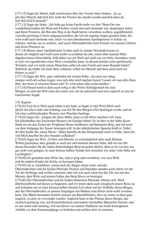 [177,12] Sagte die Mutter, halb erschrocken über den Vorsatz ihres Sohnes: „Ja, ja,
gib aber Obacht, daß dich hier nicht der Priester des Apollo ersieht und dich dann als
SACRILEGUS bestraft!“
[177,13] Sagte der Sohn: „Ich habe gar keine Furcht mehr vor ihm! Denn Der uns
wunderbarermaßen mit Wein und Fischen versah und auch imstande war, denjenigen Juden
und ihren Priestern, die Ihm den Weg in die Stadt herein verwehren wollten, augenblicklich
vierzehn grimmige Löwen entgegenzustellen, die ich mit eigenen Augen gesehen habe, der
wird wohl auch imstande sein, mich vor dem überdummen Apollopriester in Schutz zu
nehmen, und das um so sicherer, weil unser Oberstadtrichter kein Freund von unseren Göttern
und deren Priestern ist.
[177,14] Dieser unser Apollopriester ist aber auch in seinem Verstandeswesen so
dumm als möglich und weiß sonst nichts zu erzählen als alte, schon über tausend Male
abgedroschene Götterfabeln, frißt dabei wie ein Wolf und säuft wie ein Ochs, besonders wenn
er sich von irgendwoher einen Wein verschaffen kann. In diesem besteht seine apollinische
Weisheit; und vor solch einem Menschen sollte ich eine Furcht und einen Respekt haben?
Wahrlich, da müßte ich mich dann schämen, selbst ein Mensch und dazu auch noch ein
Römer zu sein!“
[177,15] Sagte der Wirt, ganz zufrieden mit seinem Sohn: „Sei jetzt nur ruhig;
morgen wird sich schon zeigen, was sich alles wird machen lassen! Lassen wir nun alles Dem
über, der heute in unserem Hause ruht! Er wird schon alles recht machen.“
[177,16] Darauf ward es denn auch ruhig in des Wirtes Schlafgemach bis zum
Morgen, an dem der Wirt einer der ersten war, der da aufwachte und sich sogleich zu uns ins
Gastzimmer begab.

178. Kapitel
[178,01] Und da er Mich auch schon wach fand, so fragte er (der Wirt) Mich auch
gleich mit aller Liebe und Achtung, was Ich für den Morgen alles benötigen werde, und ob
Ich eines wohlriechenden Wassers zum Waschen benötige.
[178,02] Sagte Ich: „Erspare dir diese Mühe, denn so Ich Mich waschen will, kann
Ich allenthalben des frischesten Wassers zur Genüge haben! Es ist aber in der Nähe dieser
Stadt ein aus den Zeiten des Propheten Moses berühmter und bekannter Berg, den Ich noch
vor dem Aufgange der Sonne besteigen will. In der althebräischen Sprache heißt er ,Nebo‘,
ihr aber heißet ihn ,mons Mosis‘. Daher bestelle du das Morgenmahl nicht zu frühe, denn Ich
will Mich daselbst bei drei Stunden aufhalten!“
[178,03] Sagte der Wirt: „O Herr und Meister, es wird pünktlich alles nach Deinem
Willen geschehen; aber gestatte es auch mir und meinem ältesten Sohn, daß wir mit Dir
diesen besonders für die Juden denkwürdigen Berg besuchen dürfen, denn er ist von hier aus
gar nicht weit gelegen; in einer kleinen halben Stunde Zeit erreichen wir seine volle Höhe mit
Leichtigkeit.“
[178,04] Ich gestattete dem Wirte das, und er ging und verordnete, wie sein Weib
und die andern Kinder die Küche zu besorgen haben.
[178,05] Als er zurückkam, waren auch die Jünger schon wach, und der
Oberstadtrichter und die beiden Pharisäer Dismas und Barnabas standen auch schon vor der
Tür der Herberge und wollten eintreten; aber Ich war auch schon bei der Tür, um mit den
Meinen, dem Wirte und seinem Sohne den Berg Mosis zu besteigen.
[178,06] Der Oberstadtrichter und die beiden benannten Pharisäer erbaten sich, Mich
allerfreundlichst auf diesen zu begleiten, und wir traten denn auch alsogleich unsere Reise an
und befanden uns in einer kleinen halben Stunde Zeit schon auf der Vollhöhe dieses Berges,
den der Oberstadtrichter zu seinem Vergnügen mit Bänken zum Sitzen recht wohl versehen
hatte. Die Bänke bestanden freilich zumeist aus Basaltblöcken; aber sie waren zu dem ganz
tauglich, zu dem sie verwendet wurden. Zugleich hatte er das Plateau dieses Berges, das
ziemlich geräumig war, mit Rosensträuchern und andern würzhaften Bäumchen besetzt, und
es war somit sehr anmutig, sich auf dieser von unserer Stadtseite aus leicht besteigbaren
Anhöhe vor dem Sonnenaufgange zu befinden und solchen dort zu erwarten.
 