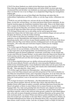 [178,07] Von dieser Stadtseite aus erhob sich der Berg kaum etwas über hundert
Ellen, hatte aber dafür gegen das Jordantal einen sehr steilen Abfall von etwas mehr denn
zweitausend Ellen und sah daher vom Jordantale aus einem ganz ansehnlichen Berge ähnlich;
allein von Osten her war er nur ein Hügel, wie es dergleichen Hügel längs des Aurangebietes
mehrere gibt.
[178,08] Wir befanden uns nun auf dem Hügel oder Mosisberge und sahen über die
unübersehbare Euphratebene und Wüste, welche, so weit das Auge reichte, vollkommen rein
war.
[178,09] So war auch der Süden rein, und man sah die aus der Bibel euch bekannten
Berge, wie den Hor, auf dem Moses, von Aaron und dessen Sohn Eleazer unterstützt, für den
Sieg der Israeliten gegen die feindlichen Amalekiter bitten mußte. Wenn er die Hände sinken
ließ, so siegten die Amalekiter; hob er die Hände wieder in die Höhe, so siegten die Israeliten.
Dann sah man auf den Berg Hur, auf welchem Aaron starb, und im tiefen Hintergrunde ersah
man auch die Spitze des hohen Sinai und seines nächsten Nachbarn Horeb.
[178,10] Gegen Westen aber war es sehr neblig; nur hie und da ragten die hohen
Spitzen des Libanon über die Nebel empor, und von den nördlichen Bergen sah man auch nur
die Spitze des Hermon, an dem der Jordan entspringt.
[178,11] Allein in der Ebene des Jordantales war vor lauter Nebeln nichts zu
entdecken, was der Oberstadtrichter sehr bedauerlich fand, worauf Ich ihm aber die
Bemerkung machte, daß er sich nur ein paar Stunden gedulden solle. Die Sonne werde diesen
Nebeln schon den Weg weiter bahnen und diese Jordangegend auch von den argen Dünsten
freimachen. „Wir wollen aber jetzt nicht diese Gegend, sondern jene des Aufgangs
betrachten.“
[178,12] Hier sagte der Pharisäer Dismas zu Mir: „O Herr und Meister, ist dieser
Berg, auf dem wir uns nun befinden, wohl derselbe, von dem aus der große Prophet Moses
vor den Augen derer, die ihn begleitet haben, mit Zurücklassung seines Leibes wie eine
Lichtflamme gegen die Himmel auffahrend, verschwand, worauf dann, wie die Schrift sagt,
von der einen Seite der Erzengel Michael, von der andern Seite aber Satan als der Oberste der
Teufel erschien und drei Tage lang um den Leib Mosis mit dem Erzengel focht und stritt und
zum größten Überfluß auch noch über den Erzengel siegte und mit dem Leichname Mosis
verschwand?
[178,13] Wozu eigentlich dieses gut war, darüber schwieg und schweigt bis jetzt
noch alle unsere jüdische Weisheit, und selbst die vielen und großen Propheten haben uns
darüber keinen Aufschluß gegeben. Unsere Kabbalisten haben daher auch die ganze Sache für
apokryph erklärt und halten sie für eine Fabel; aber manche alten Araberstämme erklären sie
für wahr. – Was sagst denn Du, o Herr, dazu?“
[178,14] Hier sagte statt Meiner der Oberstadtrichter: „Was liegt denn eigentlich
daran, so der Geist Mosis dennoch unter euch lebt und gerettet ist? Der Leib ist ohnedies nur
eine Hülse des menschlichen Geistes, und es liegt dann wenig daran, ob sie der Satan oder ein
anderer Geist an sich gezogen hat. Ich hätte an der Stelle des Erzengels dem Satan schon
früher die Freude gelassen, wenn es ihn nach dem Leichname Mosis schon gar so gehungert
hatte!“
[178,15] Sagte Ich darauf zu den Pharisäern: „Der Oberstadtrichter hat euch eine
ganz gute Antwort gegeben; denn Ich, der Herr alles Lebens, habe dem Moses für sein
sündiges Fleisch schon lange ein anderes verschafft, und Satan hätte keine Gewalt über des
Moses Leib gehabt, so Moses in seiner früheren Zeit in seinem Fleische nie eine Sünde
begangen hätte. Da er aber auch gesündigt hatte dem Fleische nach, obgleich seine Seele und
sein Geist rein aus den Himmeln herstammten, so wollte Satan von dem Seinen an Moses
auch Besitz ergreifen, wobei er aber nicht nur nichts gewann, sondern für seine Macht nahezu
alles verlor und von jenem Zeitpunkte an keinem sterblichen Menschen auf der ganzen Erde
mehr erscheinen durfte, was seinem Wirken einen überaus großen Schaden brachte; denn von
jener Zeit an fielen gar viele Heiden zu der Lehre Mosis, und das große Orakel zu Dodona, als
ein Hauptverführungswerk des Satans an die Menschen dieser Erde, ward zerstört und durfte
dann nimmer wieder errichtet werden. Auch das viel jüngere Orakel zu Delphi fiel bald nach
 